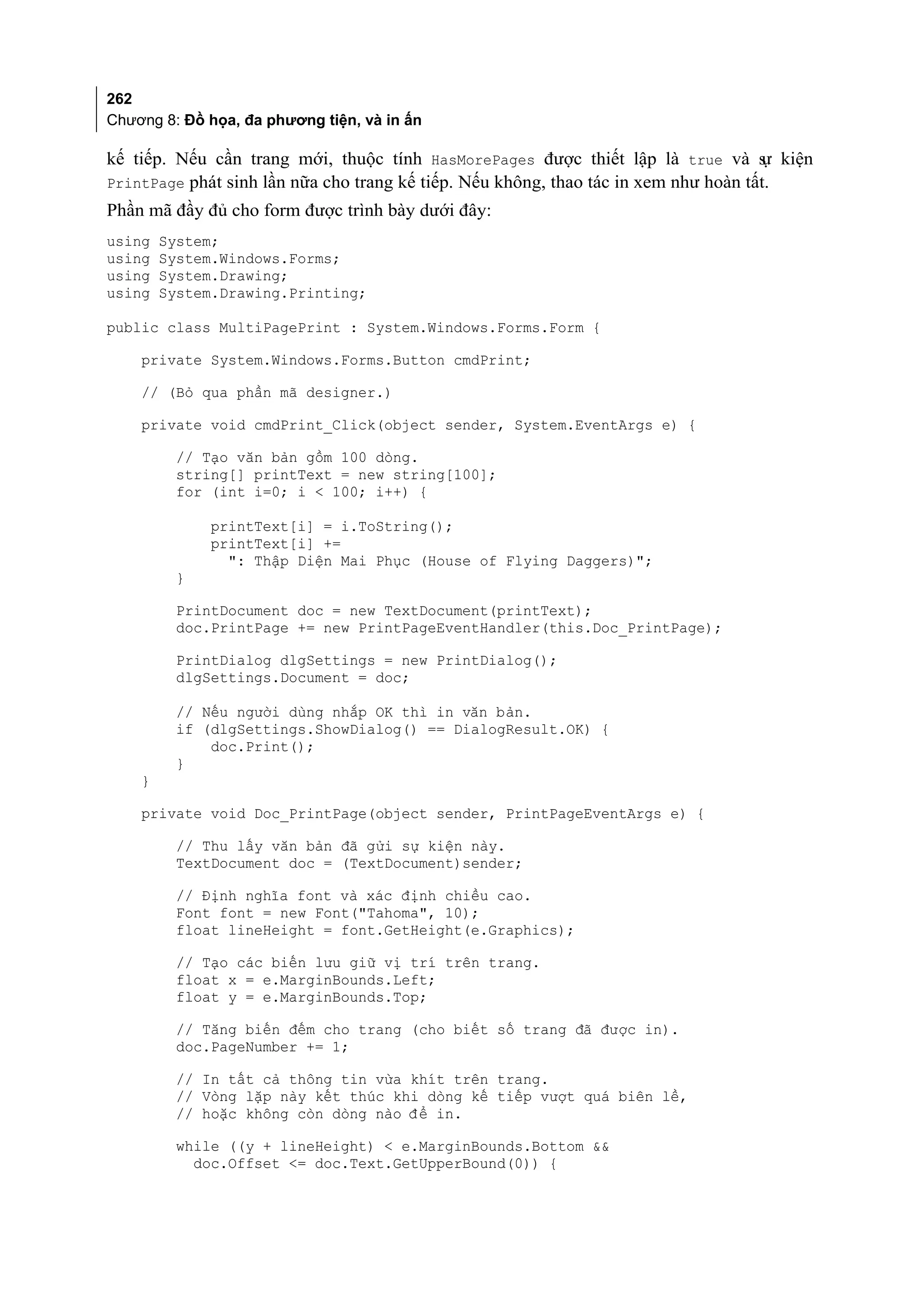 262
Chương 8: Đồ họa, đa phương tiện, và in ấn

kế tiếp. Nếu cần trang mới, thuộc tính HasMorePages được thiết lập là true và s kiện ự
PrintPage phát sinh lần nữa cho trang kế tiếp. Nếu không, thao tác in xem như hoàn tất.
Phần mã đầy đủ cho form được trình bày dưới đây:
using   System;
using   System.Windows.Forms;
using   System.Drawing;
using   System.Drawing.Printing;

public class MultiPagePrint : System.Windows.Forms.Form {

    private System.Windows.Forms.Button cmdPrint;

    // (Bỏ qua phần mã designer.)

    private void cmdPrint_Click(object sender, System.EventArgs e) {

         // Tạo văn bản gồm 100 dòng.
         string[] printText = new string[100];
         for (int i=0; i < 100; i++) {

              printText[i] = i.ToString();
              printText[i] +=
                ": Thập Diện Mai Phục (House of Flying Daggers)";
         }

         PrintDocument doc = new TextDocument(printText);
         doc.PrintPage += new PrintPageEventHandler(this.Doc_PrintPage);

         PrintDialog dlgSettings = new PrintDialog();
         dlgSettings.Document = doc;

         // Nếu người dùng nhắp OK thì in văn bản.
         if (dlgSettings.ShowDialog() == DialogResult.OK) {
             doc.Print();
         }
    }

    private void Doc_PrintPage(object sender, PrintPageEventArgs e) {

         // Thu lấy văn bản đã gửi sự kiện này.
         TextDocument doc = (TextDocument)sender;

         // Định nghĩa font và xác định chiều cao.
         Font font = new Font("Tahoma", 10);
         float lineHeight = font.GetHeight(e.Graphics);

         // Tạo các biến lưu giữ vị trí trên trang.
         float x = e.MarginBounds.Left;
         float y = e.MarginBounds.Top;

         // Tăng biến đếm cho trang (cho biết số trang đã được in).
         doc.PageNumber += 1;

         // In tất cả thông tin vừa khít trên trang.
         // Vòng lặp này kết thúc khi dòng kế tiếp vượt quá biên lề,
         // hoặc không còn dòng nào đ ể in.

         while ((y + lineHeight) < e.MarginBounds.Bottom &&
           doc.Offset <= doc.Text.GetUpperBound(0)) {
 