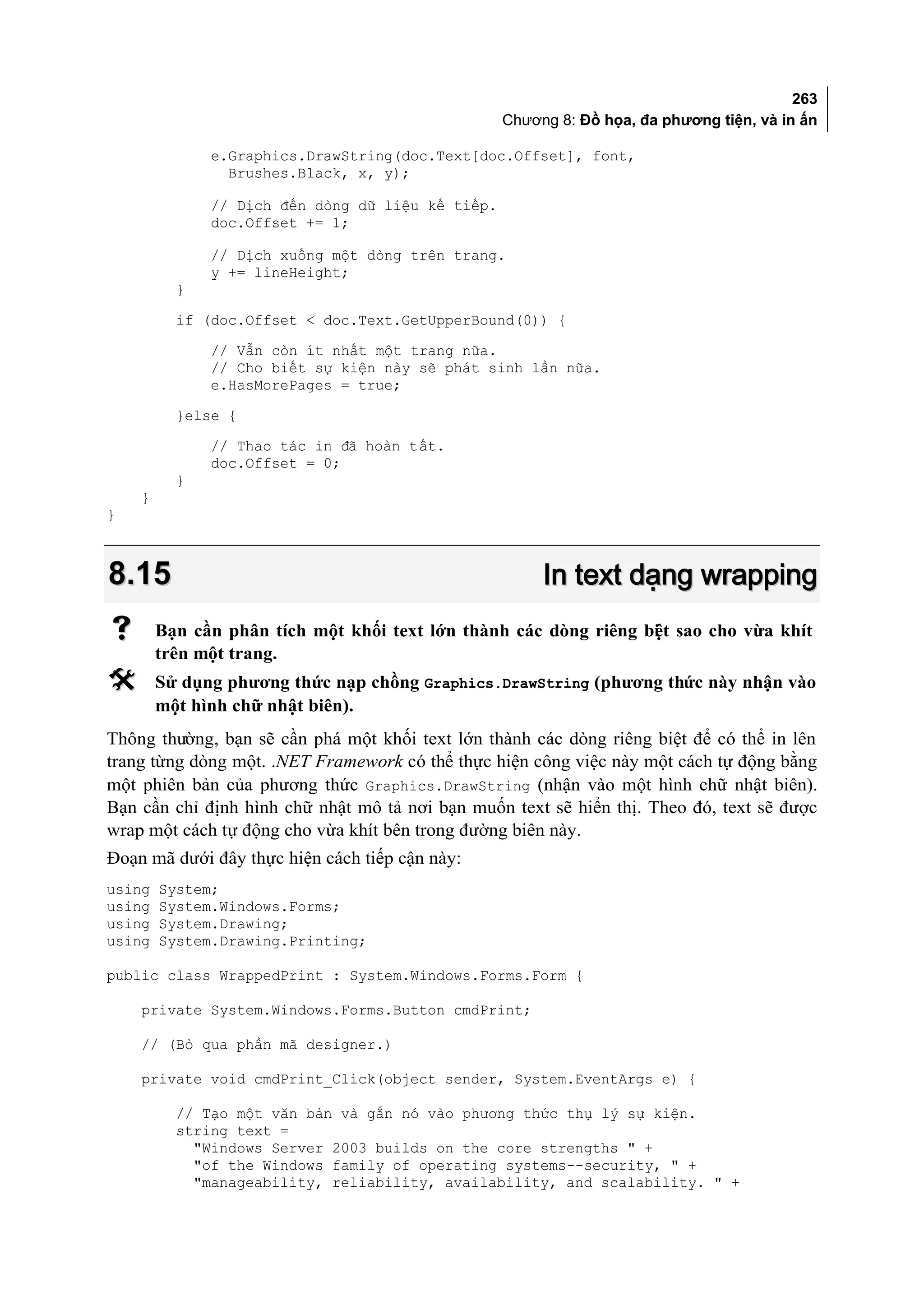 263
                                                  Chương 8: Đồ họa, đa phương tiện, và in ấn

              e.Graphics.DrawString(doc.Text[doc.Offset], font,
                Brushes.Black, x, y);

              // Dịch đến dòng dữ liệu kế tiếp.
              doc.Offset += 1;

              // Dịch xuống một dòng trên trang.
              y += lineHeight;
          }
          if (doc.Offset < doc.Text.GetUpperBound(0)) {
              // Vẫn còn ít nhất một trang nữa.
              // Cho biết sự kiện này sẽ phát sinh lần nữa.
              e.HasMorePages = true;
          }else {
              // Thao tác in đã hoàn tất.
              doc.Offset = 0;
          }
    }
}



8.15                                                   In text dạng wrapping
       Bạn cần phân tích một khối text lớn thành các dòng riêng bi t sao cho vừa khít
                                                                  ệ
        trên một trang.
       Sử dụng phương thức nạp chồng Graphics.DrawString (phương thức này nhận vào
        một hình chữ nhật biên).
Thông thường, bạn sẽ cần phá một khối text lớn thành các dòng riêng biệt để có thể in lên
trang từng dòng một. .NET Framework có thể thực hiện công việc này một cách tự động bằng
một phiên bản của phương thức Graphics.DrawString (nhận vào một hình chữ nhật biên).
Bạn cần chỉ định hình chữ nhật mô tả nơi bạn muốn text sẽ hiển thị. Theo đó, text sẽ được
wrap một cách tự động cho vừa khít bên trong đường biên này.
Đoạn mã dưới đây thực hiện cách tiếp cận này:
using   System;
using   System.Windows.Forms;
using   System.Drawing;
using   System.Drawing.Printing;

public class WrappedPrint : System.Windows.Forms.Form {

    private System.Windows.Forms.Button cmdPrint;

    // (Bỏ qua phần mã designer.)

    private void cmdPrint_Click(object sender, System.EventArgs e) {

          // Tạo một văn bản và gắn nó vào phương thức thụ lý sự kiện.
          string text =
            "Windows Server 2003 builds on the core strengths " +
            "of the Windows family of operating systems--security, " +
            "manageability, reliability, availability, and scalability. " +
 