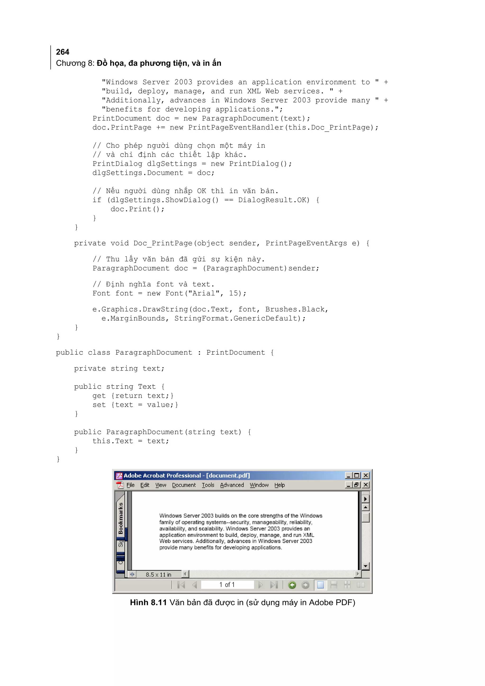 264
Chương 8: Đồ họa, đa phương tiện, và in ấn

           "Windows Server 2003 provides an application environment to " +
           "build, deploy, manage, and run XML Web services. " +
           "Additionally, advances in Windows Server 2003 provide many " +
           "benefits for developing applications.";
         PrintDocument doc = new ParagraphDocument(text);
         doc.PrintPage += new PrintPageEventHandler(this.Doc_PrintPage);

         // Cho phép người dùng chọn một máy in
         // và chỉ định các thiết lập khác.
         PrintDialog dlgSettings = new PrintDialog();
         dlgSettings.Document = doc;

         // Nếu người dùng nhắp OK thì in văn bản.
         if (dlgSettings.ShowDialog() == DialogResult.OK) {
             doc.Print();
         }
    }
    private void Doc_PrintPage(object sender, PrintPageEventArgs e) {
         // Thu lấy văn bản đã gửi sự kiện này.
         ParagraphDocument doc = (ParagraphDocument)sender;
         // Định nghĩa font và text.
         Font font = new Font("Arial", 15);
         e.Graphics.DrawString(doc.Text, font, Brushes.Black,
           e.MarginBounds, StringFormat.GenericDefault);
    }
}
public class ParagraphDocument : PrintDocument {
    private string text;

    public string Text {
        get {return text;}
        set {text = value;}
    }

    public ParagraphDocument(string text) {
        this.Text = text;
    }
}




                  Hình 8.11 Văn bản đã được in (sử dụng máy in Adobe PDF)
 