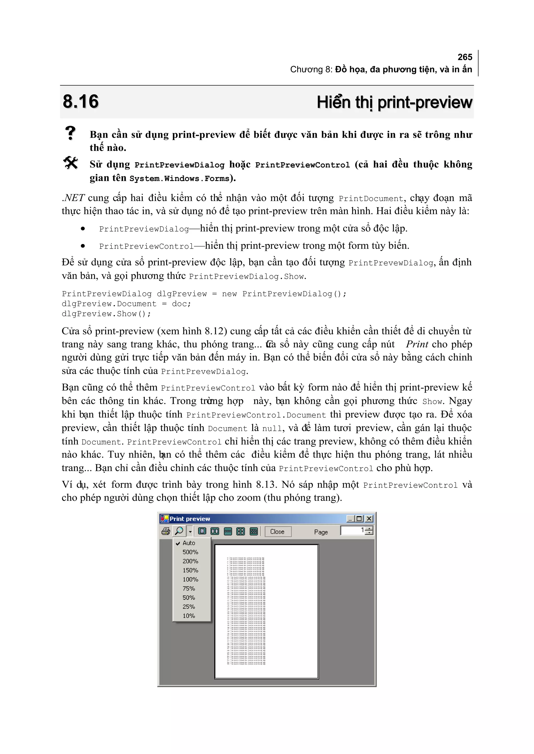 265
                                                    Chương 8: Đồ họa, đa phương tiện, và in ấn



8.16                                                      Hiển thị print-preview
       Bạn cần sử dụng print-preview để biết được văn bản khi được in ra sẽ trông như
        thế nào.
       Sử dụng PrintPreviewDialog hoặc PrintPreviewControl (cả hai đều thuộc không
        gian tên System.Windows.Forms).
.NET cung cấp hai điều kiểm có thể nhận vào một đối tượng PrintDocument, chạy đoạn mã
thực hiện thao tác in, và sử dụng nó để tạo print-preview trên màn hình. Hai điều kiểm này là:
    •    PrintPreviewDialog—hiển thị print-preview trong một cửa sổ độc lập.
    •    PrintPreviewControl—hiển thị print-preview trong một form tùy biến.
Để sử dụng cửa sổ print-preview độc lập, bạn cần tạo đối tượng PrintPrevewDialog, ấn định
văn bản, và gọi phương thức PrintPreviewDialog.Show.
PrintPreviewDialog dlgPreview = new PrintPreviewDialog();
dlgPreview.Document = doc;
dlgPreview.Show();

Cửa sổ print-preview (xem hình 8.12) cung cấp tất cả các điều khiển cần thiết để di chuyển từ
trang này sang trang khác, thu phóng trang... ửa sổ này cũng cung cấp nút Print cho phép
                                              C
người dùng gửi trực tiếp văn bản đến máy in. Bạn có thể biến đổi cửa sổ này bằng cách chỉnh
sửa các thuộc tính của PrintPrevewDialog.
Bạn cũng có thể thêm PrintPreviewControl vào bất kỳ form nào để hiển thị print-preview kế
bên các thông tin khác. Trong trưng hợp này, bạn không cần gọi phương thức Show. Ngay
                                  ờ
khi bạn thiết lập thuộc tính PrintPreviewControl.Document thì preview được tạo ra. Để xóa
preview, cần thiết lập thuộc tính Document là null, và để làm tươi preview, cần gán lại thuộc
tính Document. PrintPreviewControl chỉ hiển thị các trang preview, không có thêm điều khiển
nào khác. Tuy nhiên, b có thể thêm các điều kiểm để thực hiện thu phóng trang, lát nhiều
                        ạn
trang... Bạn chỉ cần điều chỉnh các thuộc tính của PrintPreviewControl cho phù hợp.
Ví dụ, xét form được trình bày trong hình 8.13. Nó sáp nhập một PrintPreviewControl và
cho phép người dùng chọn thiết lập cho zoom (thu phóng trang).
 