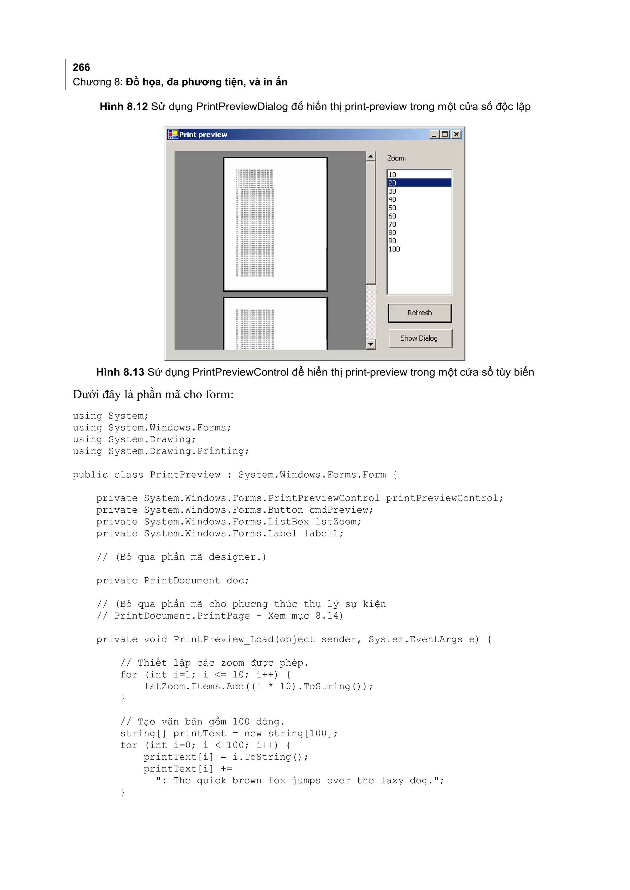 266
Chương 8: Đồ họa, đa phương tiện, và in ấn

     Hình 8.12 Sử dụng PrintPreviewDialog để hiển thị print-preview trong một cửa sổ độc lập




    Hình 8.13 Sử dụng PrintPreviewControl để hiển thị print-preview trong một cửa sổ tùy biến

Dưới đây là phần mã cho form:
using   System;
using   System.Windows.Forms;
using   System.Drawing;
using   System.Drawing.Printing;

public class PrintPreview : System.Windows.Forms.Form {

    private   System.Windows.Forms.PrintPreviewControl printPreviewControl;
    private   System.Windows.Forms.Button cmdPreview;
    private   System.Windows.Forms.ListBox lstZoom;
    private   System.Windows.Forms.Label label1;

    // (Bỏ qua phần mã designer.)

    private PrintDocument doc;

    // (Bỏ qua phần mã cho phương thức thụ lý sự kiện
    // PrintDocument.PrintPage - Xem mục 8.14)

    private void PrintPreview_Load(object sender, System.EventArgs e) {

         // Thiết lập các zoom được phép.
         for (int i=1; i <= 10; i++) {
             lstZoom.Items.Add((i * 10).ToString());
         }

         // Tạo văn bản gồm 100 dòng.
         string[] printText = new string[100];
         for (int i=0; i < 100; i++) {
             printText[i] = i.ToString();
             printText[i] +=
               ": The quick brown fox jumps over the lazy dog.";
         }
 