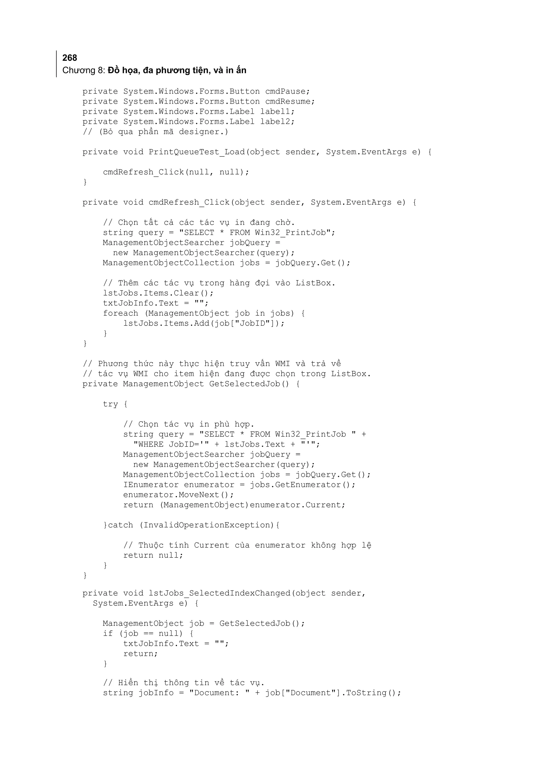 268
Chương 8: Đồ họa, đa phương tiện, và in ấn

    private System.Windows.Forms.Button cmdPause;
    private System.Windows.Forms.Button cmdResume;
    private System.Windows.Forms.Label label1;
    private System.Windows.Forms.Label label2;
    // (Bỏ qua phần mã designer.)

    private void PrintQueueTest_Load(object sender, System.EventArgs e) {

         cmdRefresh_Click(null, null);
    }

    private void cmdRefresh_Click(object sender, System.EventArgs e) {

         // Chọn tất cả các tác vụ in đang chờ.
         string query = "SELECT * FROM Win32_PrintJob";
         ManagementObjectSearcher jobQuery =
           new ManagementObjectSearcher(query);
         ManagementObjectCollection jobs = jobQuery.Get();

         // Thêm các tác vụ trong hàng đợi vào ListBox.
         lstJobs.Items.Clear();
         txtJobInfo.Text = "";
         foreach (ManagementObject job in jobs) {
             lstJobs.Items.Add(job["JobID"]);
         }
    }

    // Phương thức này thực hiện truy vấn WMI và trả về
    // tác vụ WMI cho item hiện đang được chọn trong ListBox.
    private ManagementObject GetSelectedJob() {

         try {

             // Chọn tác vụ in phù hợp.
             string query = "SELECT * FROM Win32_PrintJob " +
               "WHERE JobID='" + lstJobs.Text + "'";
             ManagementObjectSearcher jobQuery =
               new ManagementObjectSearcher(query);
             ManagementObjectCollection jobs = jobQuery.Get();
             IEnumerator enumerator = jobs.GetEnumerator();
             enumerator.MoveNext();
             return (ManagementObject)enumerator.Current;

         }catch (InvalidOperationException){

             // Thuộc tính Current của enumerator không hợp lệ
             return null;
         }
    }
    private void lstJobs_SelectedIndexChanged(object sender,
      System.EventArgs e) {

         ManagementObject job = GetSelectedJob();
         if (job == null) {
             txtJobInfo.Text = "";
             return;
         }

         // Hiển thị thông tin về tác vụ.
         string jobInfo = "Document: " + job["Document"].ToString();
 