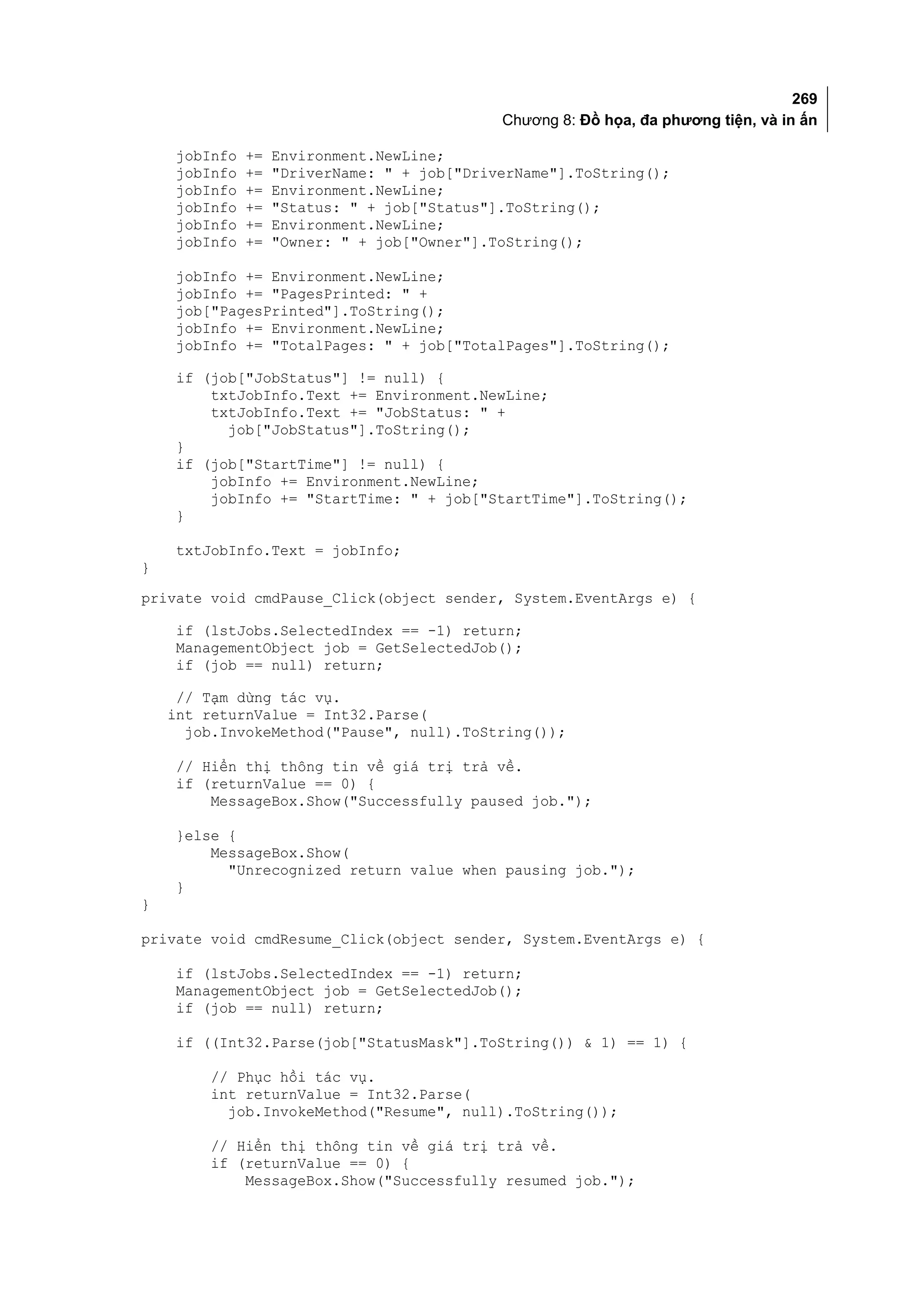 269
                                             Chương 8: Đồ họa, đa phương tiện, và in ấn

    jobInfo   +=   Environment.NewLine;
    jobInfo   +=   "DriverName: " + job["DriverName"].ToString();
    jobInfo   +=   Environment.NewLine;
    jobInfo   +=   "Status: " + job["Status"].ToString();
    jobInfo   +=   Environment.NewLine;
    jobInfo   +=   "Owner: " + job["Owner"].ToString();

    jobInfo += Environment.NewLine;
    jobInfo += "PagesPrinted: " +
    job["PagesPrinted"].ToString();
    jobInfo += Environment.NewLine;
    jobInfo += "TotalPages: " + job["TotalPages"].ToString();

    if (job["JobStatus"] != null) {
        txtJobInfo.Text += Environment.NewLine;
        txtJobInfo.Text += "JobStatus: " +
          job["JobStatus"].ToString();
    }
    if (job["StartTime"] != null) {
        jobInfo += Environment.NewLine;
        jobInfo += "StartTime: " + job["StartTime"].ToString();
    }

    txtJobInfo.Text = jobInfo;
}
private void cmdPause_Click(object sender, System.EventArgs e) {

    if (lstJobs.SelectedIndex == -1) return;
    ManagementObject job = GetSelectedJob();
    if (job == null) return;

     // Tạm dừng tác vụ.
    int returnValue = Int32.Parse(
      job.InvokeMethod("Pause", null).ToString());

    // Hiển thị thông tin về giá trị trả về.
    if (returnValue == 0) {
        MessageBox.Show("Successfully paused job.");

    }else {
        MessageBox.Show(
          "Unrecognized return value when pausing job.");
    }
}

private void cmdResume_Click(object sender, System.EventArgs e) {

    if (lstJobs.SelectedIndex == -1) return;
    ManagementObject job = GetSelectedJob();
    if (job == null) return;

    if ((Int32.Parse(job["StatusMask"].ToString()) & 1) == 1) {

        // Phục hồi tác vụ.
        int returnValue = Int32.Parse(
          job.InvokeMethod("Resume", null).ToString());

        // Hiển thị thông tin về giá trị trả về.
        if (returnValue == 0) {
            MessageBox.Show("Successfully resumed job.");
 