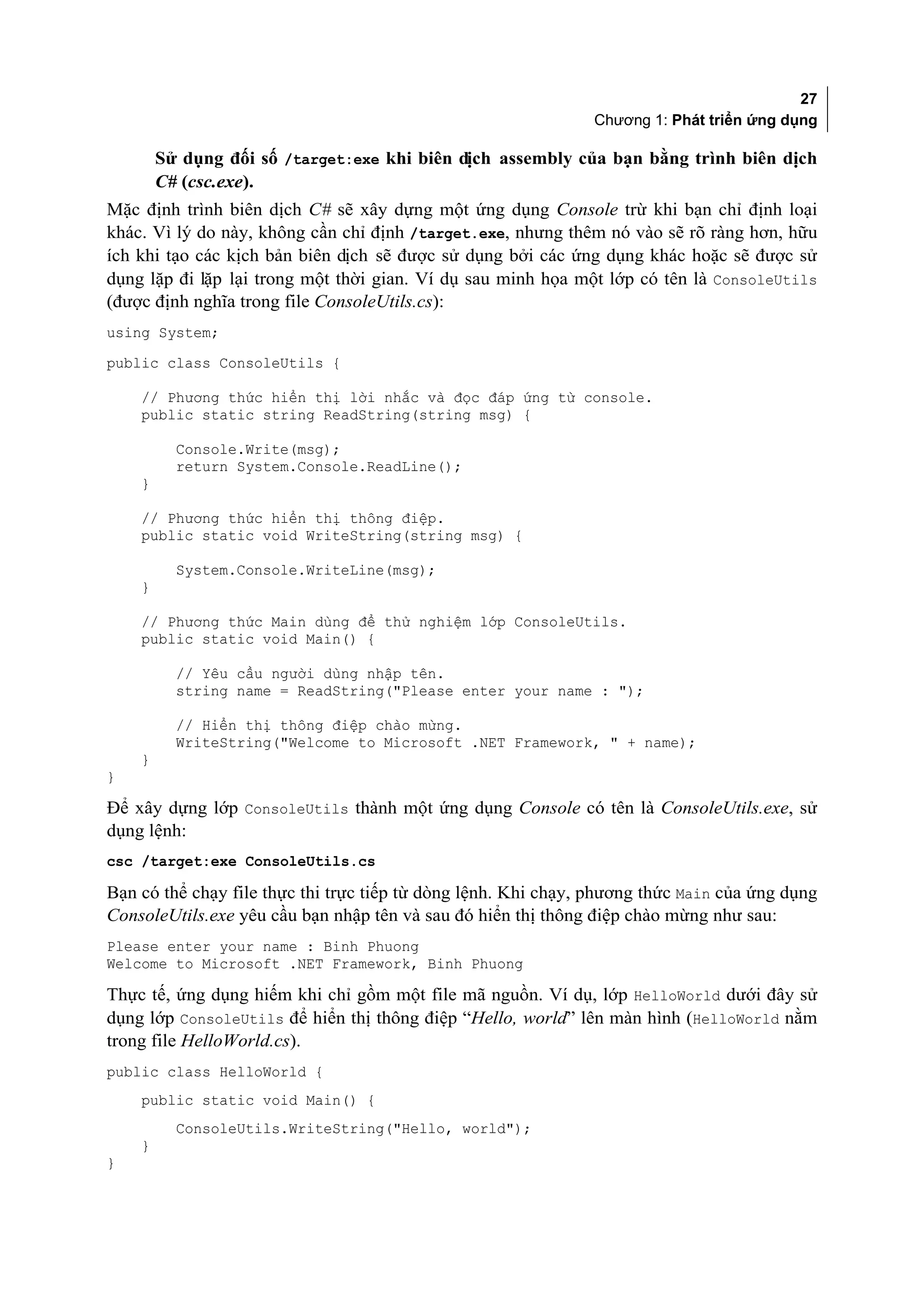 27
                                                               Chương 1: Phát triển ứng dụng

        Sử dụng đối số /target:exe khi biên dịch assembly của bạn bằng trình biên dịch
        C# (csc.exe).
Mặc định trình biên dịch C# sẽ xây dựng một ứng dụng Console trừ khi bạn chỉ định loại
khác. Vì lý do này, không cần chỉ định /target.exe, nhưng thêm nó vào sẽ rõ ràng hơn, hữu
ích khi tạo các kịch bản biên dịch sẽ được sử dụng bởi các ứng dụng khác hoặc sẽ được sử
dụng lặp đi lặp lại trong một thời gian. Ví dụ sau minh họa một lớp có tên là ConsoleUtils
(được định nghĩa trong file ConsoleUtils.cs):
using System;
public class ConsoleUtils {

    // Phương thức hiển thị lời nhắc và đọc đáp ứng từ console.
    public static string ReadString(string msg) {

          Console.Write(msg);
          return System.Console.ReadLine();
    }

    // Phương thức hiển thị thông điệp.
    public static void WriteString(string msg) {

          System.Console.WriteLine(msg);
    }

    // Phương thức Main dùng để thử nghiệm lớp ConsoleUtils.
    public static void Main() {

          // Yêu cầu người dùng nhập tên.
          string name = ReadString("Please enter your name : ");

          // Hiển thị thông điệp chào mừng.
          WriteString("Welcome to Microsoft .NET Framework, " + name);
    }
}

Để xây dựng lớp ConsoleUtils thành một ứng dụng Console có tên là ConsoleUtils.exe, sử
dụng lệnh:
csc /target:exe ConsoleUtils.cs

Bạn có thể chạy file thực thi trực tiếp từ dòng lệnh. Khi chạy, phương thức Main của ứng dụng
ConsoleUtils.exe yêu cầu bạn nhập tên và sau đó hiển thị thông điệp chào mừng như sau:
Please enter your name : Binh Phuong
Welcome to Microsoft .NET Framework, Binh Phuong

Thực tế, ứng dụng hiếm khi chỉ gồm một file mã nguồn. Ví dụ, lớp HelloWorld dưới đây sử
dụng lớp ConsoleUtils để hiển thị thông điệp “Hello, world” lên màn hình (HelloWorld nằm
trong file HelloWorld.cs).
public class HelloWorld {
    public static void Main() {
          ConsoleUtils.WriteString("Hello, world");
    }
}
 