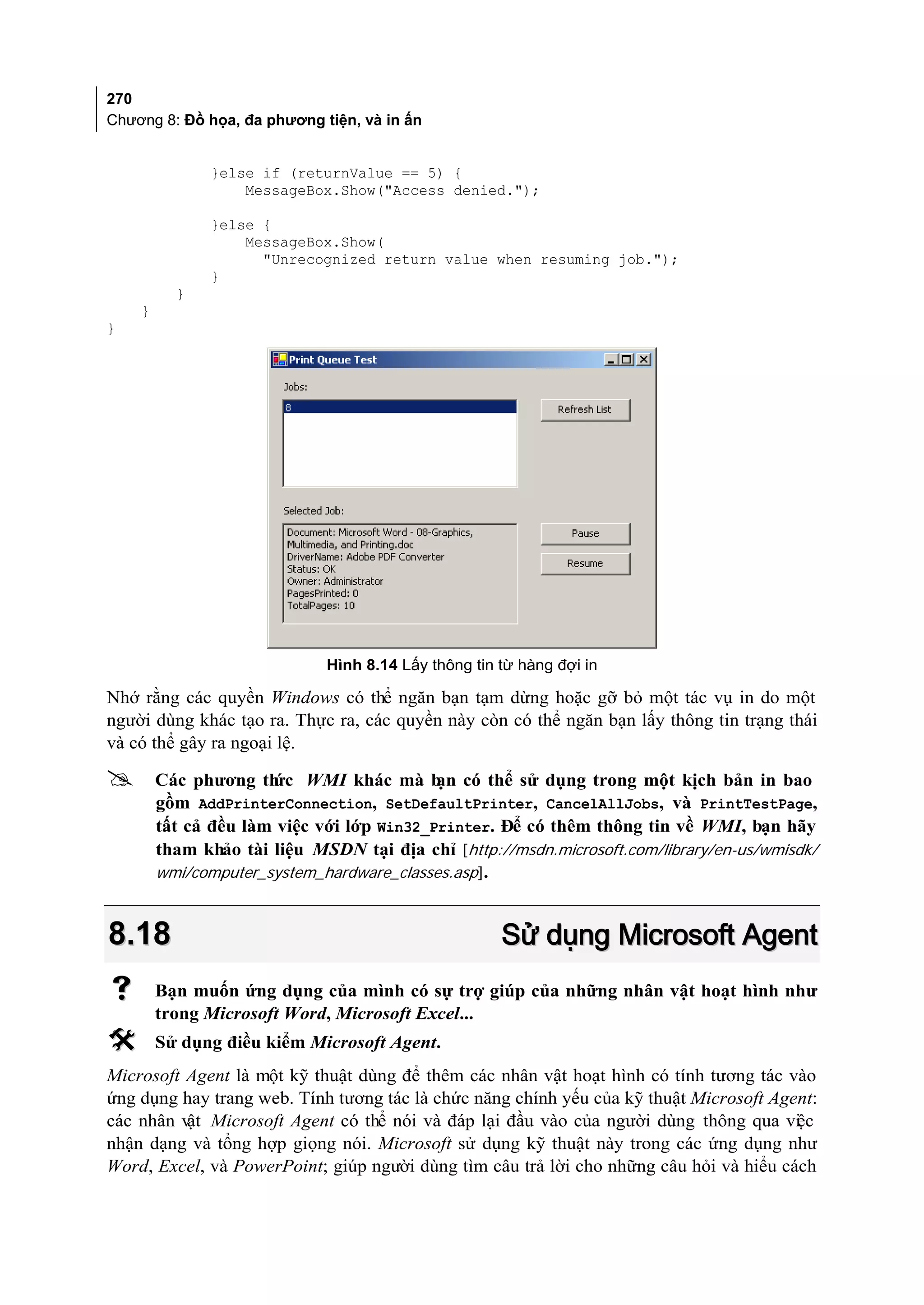 270
Chương 8: Đồ họa, đa phương tiện, và in ấn


               }else if (returnValue == 5) {
                   MessageBox.Show("Access denied.");

               }else {
                   MessageBox.Show(
                     "Unrecognized return value when resuming job.");
               }
          }
    }
}




                             Hình 8.14 Lấy thông tin từ hàng đợi in

Nhớ rằng các quyền Windows có thể ngăn bạn tạm dừng hoặc gỡ bỏ một tác vụ in do một
người dùng khác tạo ra. Thực ra, các quyền này còn có thể ngăn bạn lấy thông tin trạng thái
và có thể gây ra ngoại lệ.

       Các phương th WMI khác mà b có thể sử dụng trong một kịch bản in bao
                      ức                   ạn
        gồm AddPrinterConnection, SetDefaultPrinter, CancelAllJobs, và PrintTestPage,
        tất cả đều làm việc với lớp Win32_Printer. Để có thêm thông tin về WMI, bạn hãy
        tham khảo tài liệu MSDN tại địa chỉ [http://msdn.microsoft.com/library/en-us/wmisdk/
        wmi/computer_system_hardware_classes.asp].



8.18                                                 Sử dụng Microsoft Agent
       Bạn muốn ứng dụng của mình có sự trợ giúp của những nhân vật hoạt hình như
        trong Microsoft Word, Microsoft Excel...
       Sử dụng điều kiểm Microsoft Agent.
Microsoft Agent là một kỹ thuật dùng để thêm các nhân vật hoạt hình có tính tương tác vào
ứng dụng hay trang web. Tính tương tác là chức năng chính yếu của kỹ thuật Microsoft Agent:
các nhân v Microsoft Agent có thể nói và đáp lại đầu vào của người dùng thông qua vi c
          ật                                                                            ệ
nhận dạng và tổng hợp giọng nói. Microsoft sử dụng kỹ thuật này trong các ứng dụng như
Word, Excel, và PowerPoint; giúp người dùng tìm câu trả lời cho những câu hỏi và hiểu cách
 