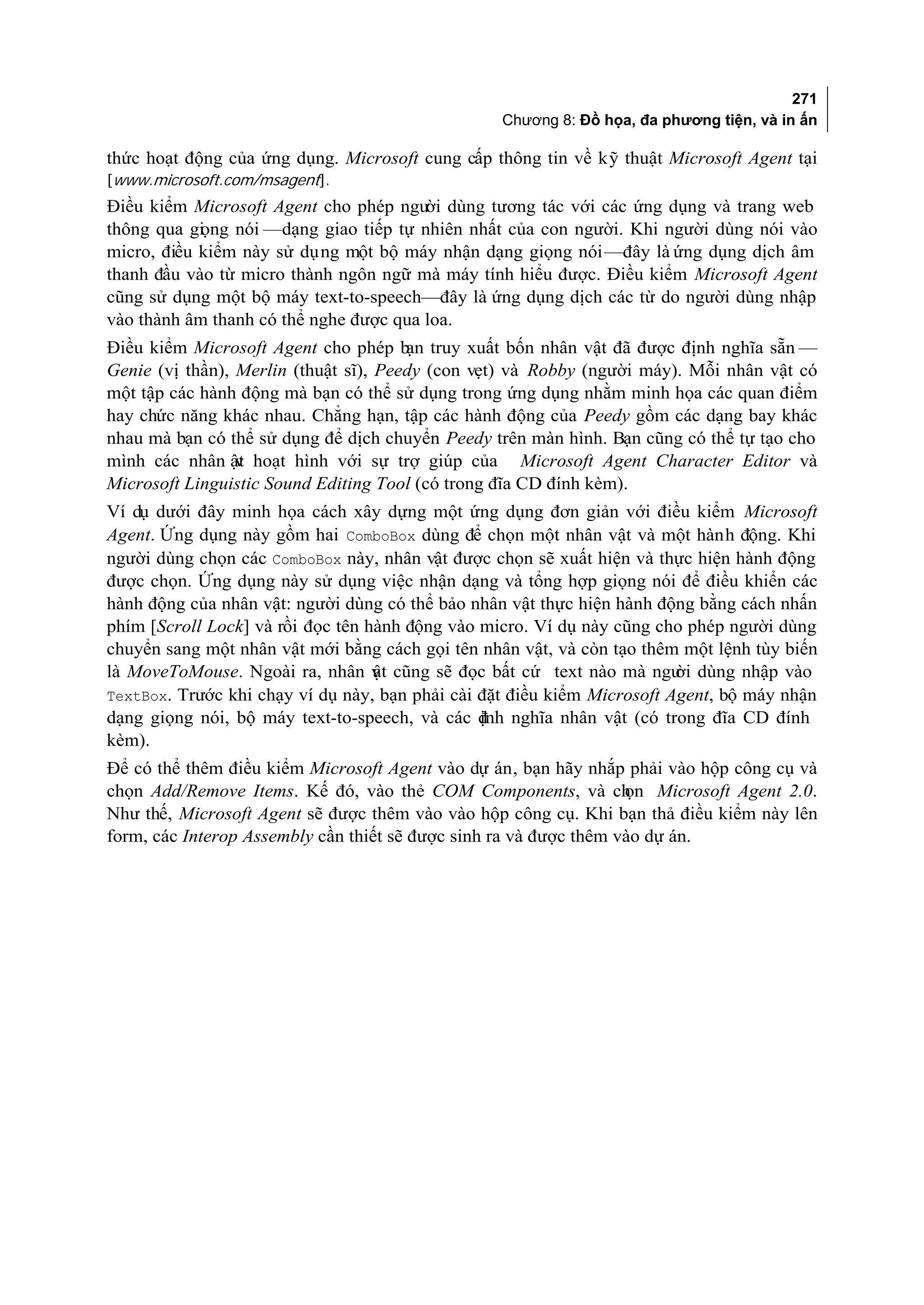 271
                                                  Chương 8: Đồ họa, đa phương tiện, và in ấn

thức hoạt động của ứng dụng. Microsoft cung cấp thông tin về kỹ thuật Microsoft Agent tại
[www.microsoft.com/msagent].
Điều kiểm Microsoft Agent cho phép ngư dùng tương tác với các ứng dụng và trang web
                                        ời
thông qua gi ng nói —dạng giao tiếp tự nhiên nhất của con người. Khi người dùng nói vào
            ọ
micro, điều kiểm này sử dụng một bộ máy nhận dạng giọng nói—đây là ứng dụng dịch âm
thanh đầu vào từ micro thành ngôn ngữ mà máy tính hiểu được. Điều kiểm Microsoft Agent
cũng sử dụng một bộ máy text-to-speech—đây là ứng dụng dịch các từ do người dùng nhập
vào thành âm thanh có thể nghe được qua loa.
Điều kiểm Microsoft Agent cho phép b truy xuất bốn nhân vật đã được định nghĩa sẵn —
                                       ạn
Genie (vị thần), Merlin (thuật sĩ), Peedy (con vẹt) và Robby (người máy). Mỗi nhân vật có
một tập các hành động mà bạn có thể sử dụng trong ứng dụng nhằm minh họa các quan điểm
hay chức năng khác nhau. Chẳng hạn, tập các hành động của Peedy gồm các dạng bay khác
nhau mà bạn có thể sử dụng để dịch chuyển Peedy trên màn hình. Bạn cũng có thể tự tạo cho
mình các nhân ật hoạt hình với sự trợ giúp của Microsoft Agent Character Editor và
                 v
Microsoft Linguistic Sound Editing Tool (có trong đĩa CD đính kèm).
Ví dụ dưới đây minh họa cách xây dựng một ứng dụng đơn giản với điều kiểm Microsoft
Agent. Ứng dụng này gồm hai ComboBox dùng để chọn một nhân vật và một hành động. Khi
người dùng chọn các ComboBox này, nhân vật được chọn sẽ xuất hiện và thực hiện hành động
được chọn. Ứng dụng này sử dụng việc nhận dạng và tổng hợp giọng nói để điều khiển các
hành động của nhân vật: người dùng có thể bảo nhân vật thực hiện hành động bằng cách nhấn
phím [Scroll Lock] và rồi đọc tên hành động vào micro. Ví dụ này cũng cho phép người dùng
chuyển sang một nhân vật mới bằng cách gọi tên nhân vật, và còn tạo thêm một lệnh tùy biến
là MoveToMouse. Ngoài ra, nhân v cũng sẽ đọc bất cứ text nào mà ngư dùng nhập vào
                                   ật                                    ời
TextBox. Trước khi chạy ví dụ này, bạn phải cài đặt điều kiểm Microsoft Agent, bộ máy nhận
dạng giọng nói, bộ máy text-to-speech, và các đnh nghĩa nhân vật (có trong đĩa CD đính
                                                ị
kèm).
Để có thể thêm điều kiểm Microsoft Agent vào dự án, bạn hãy nhắp phải vào hộp công cụ và
chọn Add/Remove Items. Kế đó, vào thẻ COM Components, và ch Microsoft Agent 2.0.
                                                                   ọn
Như thế, Microsoft Agent sẽ được thêm vào vào hộp công cụ. Khi bạn thả điều kiểm này lên
form, các Interop Assembly cần thiết sẽ được sinh ra và được thêm vào dự án.
 