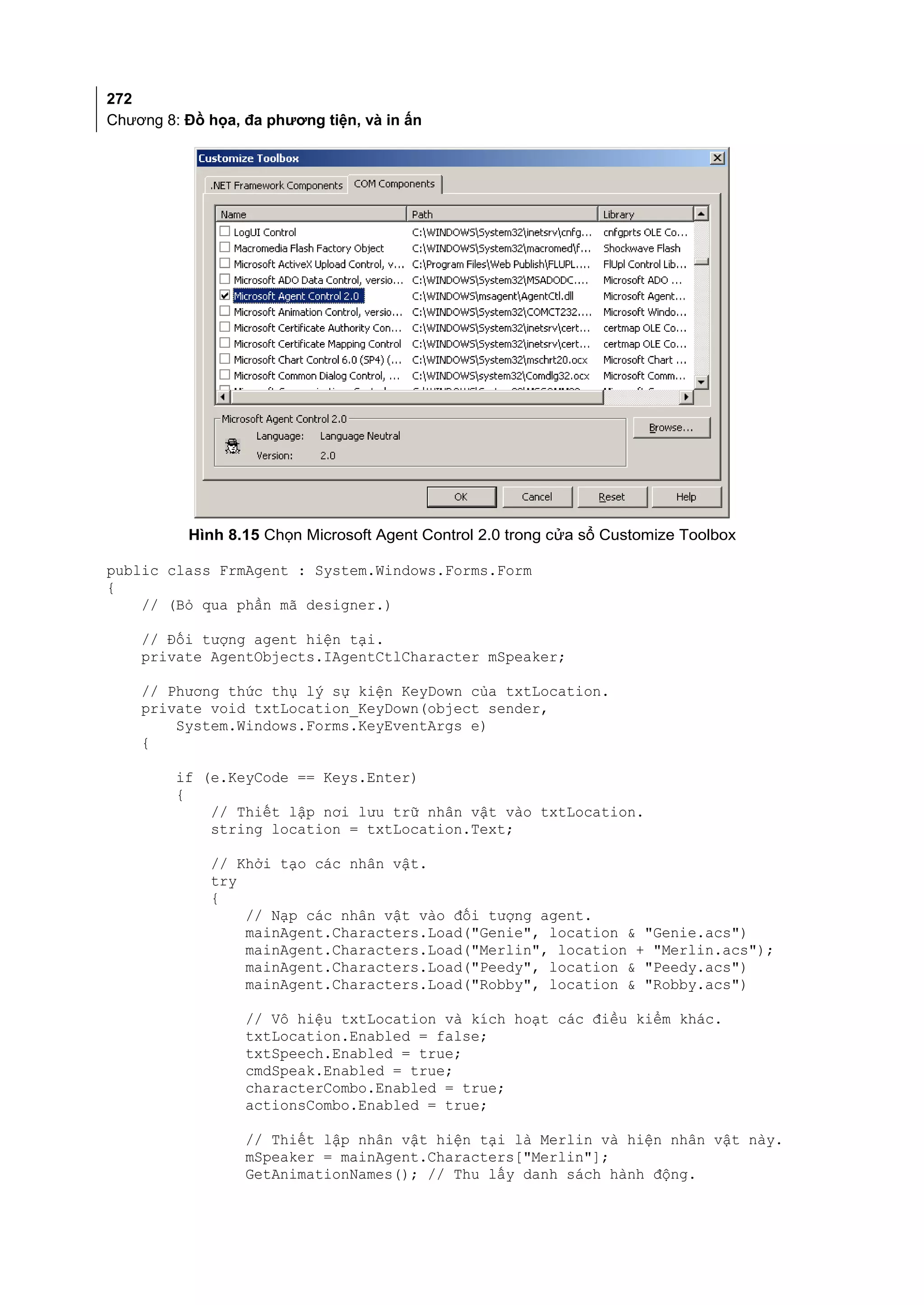 272
Chương 8: Đồ họa, đa phương tiện, và in ấn




          Hình 8.15 Chọn Microsoft Agent Control 2.0 trong cửa sổ Customize Toolbox

public class FrmAgent : System.Windows.Forms.Form
{
    // (Bỏ qua phần mã designer.)

    // Đối tượng agent hiện tại.
    private AgentObjects.IAgentCtlCharacter mSpeaker;

    // Phương thức thụ lý sự kiện KeyDown của txtLocation.
    private void txtLocation_KeyDown(object sender,
        System.Windows.Forms.KeyEventArgs e)
    {

         if (e.KeyCode == Keys.Enter)
         {
             // Thiết lập nơi lưu trữ nhân vật vào txtLocation.
             string location = txtLocation.Text;

             // Khởi tạo các nhân vật.
             try
             {
                 // Nạp các nhân vật vào đối tượng agent.
                 mainAgent.Characters.Load("Genie", location & "Genie.acs")
                 mainAgent.Characters.Load("Merlin", location + "Merlin.acs");
                 mainAgent.Characters.Load("Peedy", location & "Peedy.acs")
                 mainAgent.Characters.Load("Robby", location & "Robby.acs")

                  // Vô hiệu txtLocation và kích hoạt các điều kiểm khác.
                  txtLocation.Enabled = false;
                  txtSpeech.Enabled = true;
                  cmdSpeak.Enabled = true;
                  characterCombo.Enabled = true;
                  actionsCombo.Enabled = true;

                  // Thiết lập nhân vật hiện tại là Merlin và hiện nhân vật này.
                  mSpeaker = mainAgent.Characters["Merlin"];
                  GetAnimationNames(); // Thu lấy danh sách hành động.
 