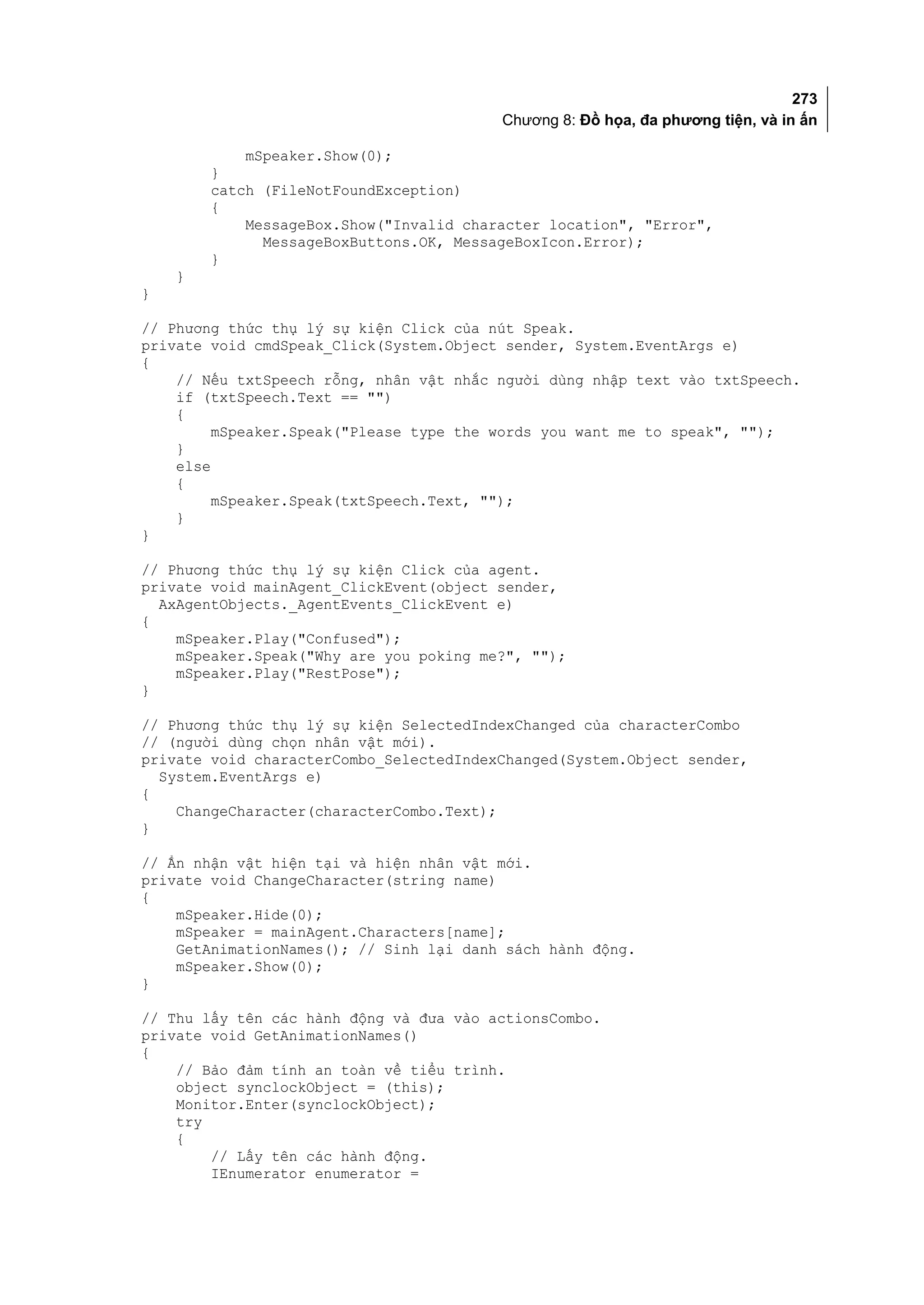 273
                                         Chương 8: Đồ họa, đa phương tiện, và in ấn

            mSpeaker.Show(0);
        }
        catch (FileNotFoundException)
        {
            MessageBox.Show("Invalid character location", "Error",
              MessageBoxButtons.OK, MessageBoxIcon.Error);
        }
    }
}

// Phương thức thụ lý sự kiện Click của nút Speak.
private void cmdSpeak_Click(System.Object sender, System.EventArgs e)
{
    // Nếu txtSpeech rỗng, nhân vật nhắc người dùng nhập text vào txtSpeech.
    if (txtSpeech.Text == "")
    {
         mSpeaker.Speak("Please type the words you want me to speak", "");
    }
    else
    {
         mSpeaker.Speak(txtSpeech.Text, "");
    }
}

// Phương thức thụ lý sự kiện Click của agent.
private void mainAgent_ClickEvent(object sender,
  AxAgentObjects._AgentEvents_ClickEvent e)
{
    mSpeaker.Play("Confused");
    mSpeaker.Speak("Why are you poking me?", "");
    mSpeaker.Play("RestPose");
}

// Phương thức thụ lý sự kiện SelectedIndexChanged của characterCombo
// (người dùng chọn nhân vật mới).
private void characterCombo_SelectedIndexChanged(System.Object sender,
  System.EventArgs e)
{
    ChangeCharacter(characterCombo.Text);
}

// Ẩn nhận vật hiện tại và hiện nhân vật mới.
private void ChangeCharacter(string name)
{
    mSpeaker.Hide(0);
    mSpeaker = mainAgent.Characters[name];
    GetAnimationNames(); // Sinh lại danh sách hành động.
    mSpeaker.Show(0);
}

// Thu lấy tên các hành động và đưa vào actionsCombo.
private void GetAnimationNames()
{
    // Bảo đảm tính an toàn về tiểu trình.
    object synclockObject = (this);
    Monitor.Enter(synclockObject);
    try
    {
        // Lấy tên các hành động.
        IEnumerator enumerator =
 