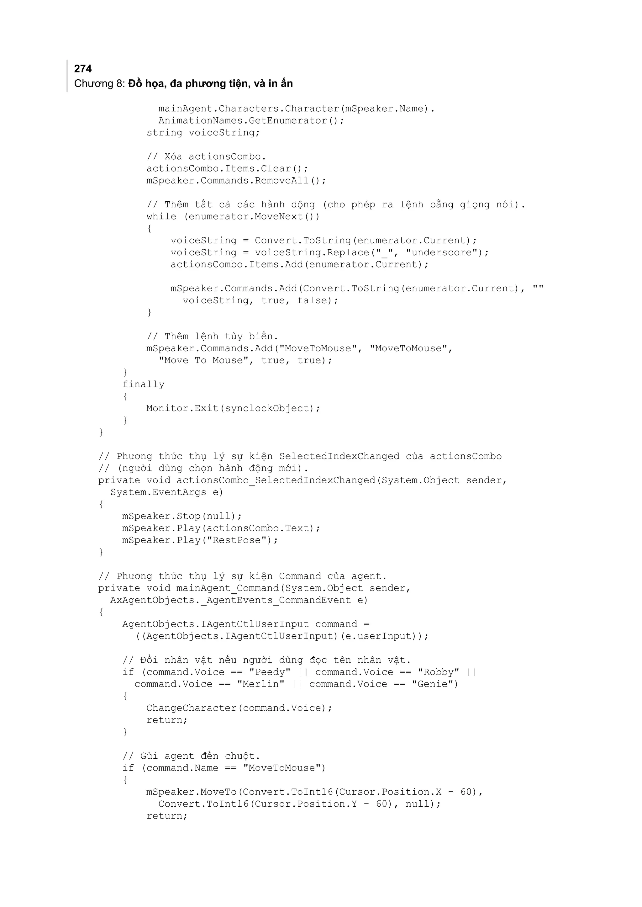 274
Chương 8: Đồ họa, đa phương tiện, và in ấn

               mainAgent.Characters.Character(mSpeaker.Name).
               AnimationNames.GetEnumerator();
             string voiceString;

             // Xóa actionsCombo.
             actionsCombo.Items.Clear();
             mSpeaker.Commands.RemoveAll();

             // Thêm tất cả các hành động (cho phép ra lệnh bằng giọng nói).
             while (enumerator.MoveNext())
             {
                 voiceString = Convert.ToString(enumerator.Current);
                 voiceString = voiceString.Replace("_", "underscore");
                 actionsCombo.Items.Add(enumerator.Current);

                  mSpeaker.Commands.Add(Convert.ToString(enumerator.Current), ""
                    voiceString, true, false);
             }

             // Thêm lệnh tùy biến.
             mSpeaker.Commands.Add("MoveToMouse", "MoveToMouse",
               "Move To Mouse", true, true);
         }
         finally
         {
             Monitor.Exit(synclockObject);
         }
    }

    // Phương thức thụ lý sự kiện SelectedIndexChanged của actionsCombo
    // (người dùng chọn hành động mới).
    private void actionsCombo_SelectedIndexChanged(System.Object sender,
      System.EventArgs e)
    {
        mSpeaker.Stop(null);
        mSpeaker.Play(actionsCombo.Text);
        mSpeaker.Play("RestPose");
    }

    // Phương thức thụ lý sự kiện Command của agent.
    private void mainAgent_Command(System.Object sender,
      AxAgentObjects._AgentEvents_CommandEvent e)
    {
        AgentObjects.IAgentCtlUserInput command =
          ((AgentObjects.IAgentCtlUserInput)(e.userInput));

         // Đổi nhân vật nếu người dùng đọc tên nhân vật.
         if (command.Voice == "Peedy" || command.Voice == "Robby" ||
           command.Voice == "Merlin" || command.Voice == "Genie")
         {
             ChangeCharacter(command.Voice);
             return;
         }

         // Gửi agent đến chuột.
         if (command.Name == "MoveToMouse")
         {
             mSpeaker.MoveTo(Convert.ToInt16(Cursor.Position.X - 60),
               Convert.ToInt16(Cursor.Position.Y - 60), null);
             return;
 