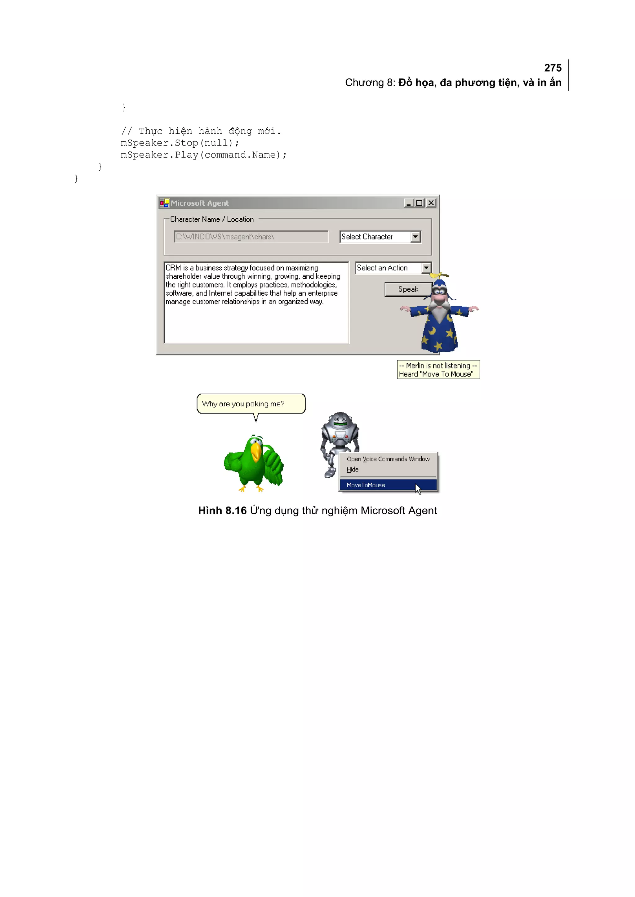 275
                                               Chương 8: Đồ họa, đa phương tiện, và in ấn

        }

        // Thực hiện hành động mới.
        mSpeaker.Stop(null);
        mSpeaker.Play(command.Name);
    }
}




                    Hình 8.16 Ứng dụng thử nghiệm Microsoft Agent
 