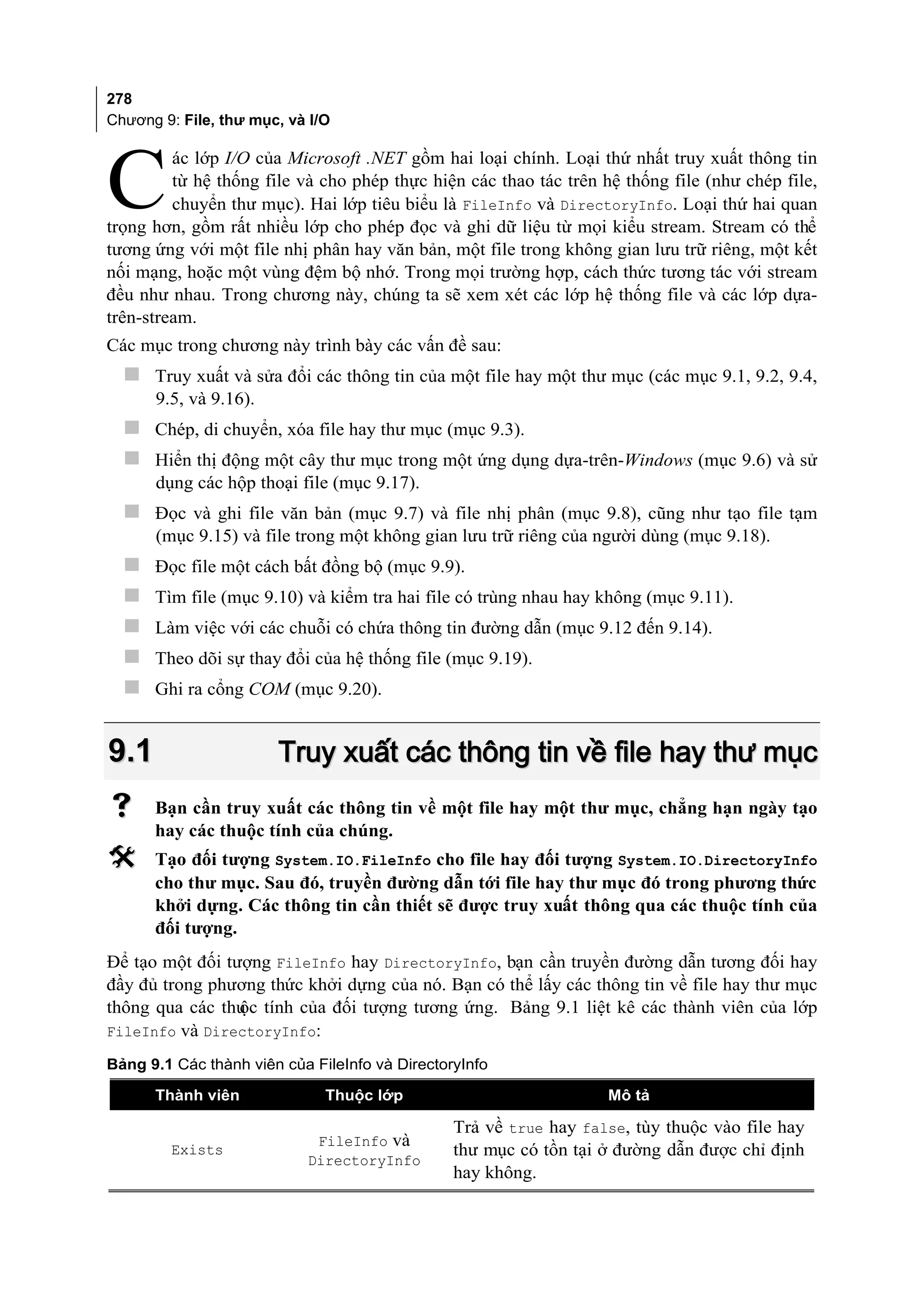 278
Chương 9: File, thư mục, và I/O




C
         ác lớp I/O của Microsoft .NET gồm hai loại chính. Loại thứ nhất truy xuất thông tin
         từ hệ thống file và cho phép thực hiện các thao tác trên hệ thống file (như chép file,
         chuyển thư mục). Hai lớp tiêu biểu là FileInfo và DirectoryInfo. Loại thứ hai quan
trọng hơn, gồm rất nhiều lớp cho phép đọc và ghi dữ liệu từ mọi kiểu stream. Stream có thể
tương ứng với một file nhị phân hay văn bản, một file trong không gian lưu trữ riêng, một kết
nối mạng, hoặc một vùng đệm bộ nhớ. Trong mọi trường hợp, cách thức tương tác với stream
đều như nhau. Trong chương này, chúng ta sẽ xem xét các lớp hệ thống file và các lớp dựa-
trên-stream.
Các mục trong chương này trình bày các vấn đề sau:
   Truy xuất và sửa đổi các thông tin của một file hay một thư mục (các mục 9.1, 9.2, 9.4,
      9.5, và 9.16).
   Chép, di chuyển, xóa file hay thư mục (mục 9.3).
   Hiển thị động một cây thư mục trong một ứng dụng dựa-trên-Windows (mục 9.6) và sử
      dụng các hộp thoại file (mục 9.17).
   Đọc và ghi file văn bản (mục 9.7) và file nhị phân (mục 9.8), cũng như tạo file tạm
      (mục 9.15) và file trong một không gian lưu trữ riêng của người dùng (mục 9.18).
     Đọc file một cách bất đồng bộ (mục 9.9).
     Tìm file (mục 9.10) và kiểm tra hai file có trùng nhau hay không (mục 9.11).
     Làm việc với các chuỗi có chứa thông tin đường dẫn (mục 9.12 đến 9.14).
     Theo dõi sự thay đổi của hệ thống file (mục 9.19).
     Ghi ra cổng COM (mục 9.20).


9.1                    Truy xuất các thông tin về file hay thư mục
     Bạn cần truy xuất các thông tin về một file hay một thư mục, chẳng hạn ngày tạo
      hay các thuộc tính của chúng.
     Tạo đối tượng System.IO.FileInfo cho file hay đối tượng System.IO.DirectoryInfo
      cho thư mục. Sau đó, truyền đường dẫn tới file hay thư mục đó trong phương thức
      khởi dựng. Các thông tin cần thiết sẽ được truy xuất thông qua các thuộc tính của
      đối tượng.
Để tạo một đối tượng FileInfo hay DirectoryInfo, bạn cần truyền đường dẫn tương đối hay
đầy đủ trong phương thức khởi dựng của nó. Bạn có thể lấy các thông tin về file hay thư mục
thông qua các thu tính của đối tượng tương ứng. Bảng 9.1 liệt kê các thành viên của lớp
                 ộc
FileInfo và DirectoryInfo:

Bảng 9.1 Các thành viên của FileInfo và DirectoryInfo

      Thành viên              Thuộc lớp                            Mô tả

                                                Trả về true hay false, tùy thuộc vào file hay
                            FileInfo và
        Exists                                  thư mục có tồn tại ở đường dẫn được chỉ định
                           DirectoryInfo
                                                hay không.
 