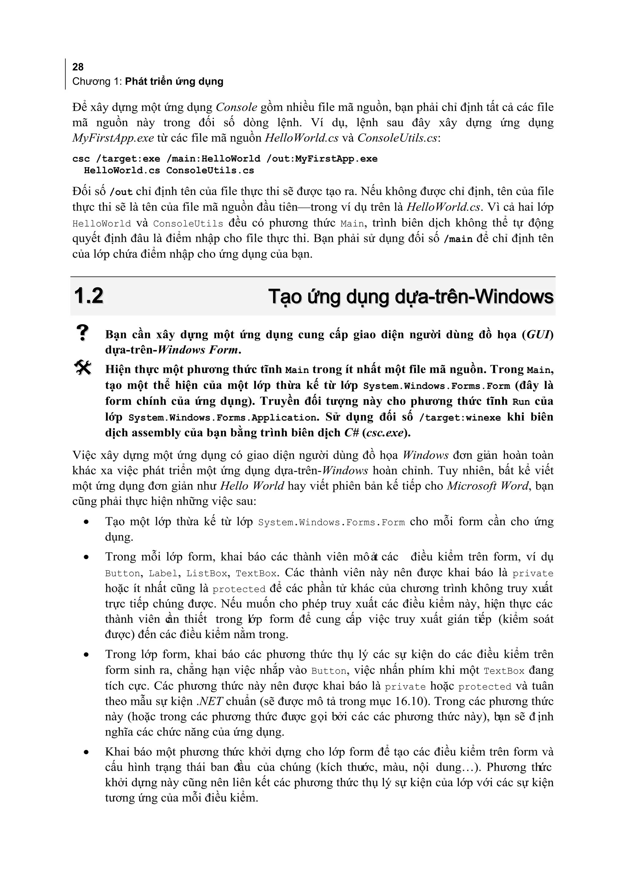 28
Chương 1: Phát triển ứng dụng

Để xây dựng một ứng dụng Console gồm nhiều file mã nguồn, bạn phải chỉ định tất cả các file
mã nguồn này trong đối số dòng lệnh. Ví dụ, lệnh sau đây xây dựng ứng dụng
MyFirstApp.exe từ các file mã nguồn HelloWorld.cs và ConsoleUtils.cs:
csc /target:exe /main:HelloWorld /out:MyFirstApp.exe
  HelloWorld.cs ConsoleUtils.cs

Đối số /out chỉ định tên của file thực thi sẽ được tạo ra. Nếu không được chỉ định, tên của file
thực thi sẽ là tên của file mã nguồn đầu tiên—trong ví dụ trên là HelloWorld.cs. Vì cả hai lớp
HelloWorld và ConsoleUtils đều có phương thức Main, trình biên dịch không thể tự động
quyết định đâu là điểm nhập cho file thực thi. Bạn phải sử dụng đối số /main để chỉ định tên
của lớp chứa điểm nhập cho ứng dụng của bạn.


1.2                                    Tạo ứng dụng dựa-trên-Windows
     Bạn cần xây dựng một ứng dụng cung cấp giao diện người dùng đồ họa (GUI)
      dựa-trên-Windows Form.
     Hiện thực một phương thức tĩnh Main trong ít nhất một file mã nguồn. Trong Main,
      tạo một thể hiện của một lớp thừa kế từ lớp System.Windows.Forms.Form (đây là
      form chính của ứng dụng). Truyền đối tượng này cho phương thức tĩnh Run của
      lớp System.Windows.Forms.Application. Sử dụng đối số /target:winexe khi biên
      dịch assembly của bạn bằng trình biên dịch C# (csc.exe).
Việc xây dựng một ứng dụng có giao diện người dùng đồ họa Windows đơn giản hoàn toàn
khác xa việc phát triển một ứng dụng dựa-trên-Windows hoàn chỉnh. Tuy nhiên, bất kể viết
một ứng dụng đơn giản như Hello World hay viết phiên bản kế tiếp cho Microsoft Word, bạn
cũng phải thực hiện những việc sau:
  •   Tạo một lớp thừa kế từ lớp System.Windows.Forms.Form cho mỗi form cần cho ứng
      dụng.
  •   Trong mỗi lớp form, khai báo các thành viên mô ảt các điều kiểm trên form, ví dụ
      Button, Label, ListBox, TextBox. Các thành viên này nên được khai báo là private
      hoặc ít nhất cũng là protected để các phần tử khác của chương trình không truy xuất
      trực tiếp chúng được. Nếu muốn cho phép truy xuất các điều kiểm này, hiện thực các
      thành viên c thiết trong lớp form để cung cấp việc truy xuất gián tiếp (kiểm soát
                  ần
      được) đến các điều kiểm nằm trong.
  •   Trong lớp form, khai báo các phương thức thụ lý các sự kiện do các điều kiểm trên
      form sinh ra, chẳng hạn việc nhắp vào Button, việc nhấn phím khi một TextBox đang
      tích cực. Các phương thức này nên được khai báo là private hoặc protected và tuân
      theo mẫu sự kiện .NET chuẩn (sẽ được mô tả trong mục 16.10). Trong các phương thức
      này (hoặc trong các phương thức được gọi bởi các các phương thức này), bạn sẽ đ ịnh
      nghĩa các chức năng của ứng dụng.
  •   Khai báo một phương thức khởi dựng cho lớp form để tạo các điều kiểm trên form và
      cấu hình trạng thái ban đầu của chúng (kích thước, màu, nội dung…). Phương thức
      khởi dựng này cũng nên liên kết các phương thức thụ lý sự kiện của lớp với các sự kiện
      tương ứng của mỗi điều kiểm.
 