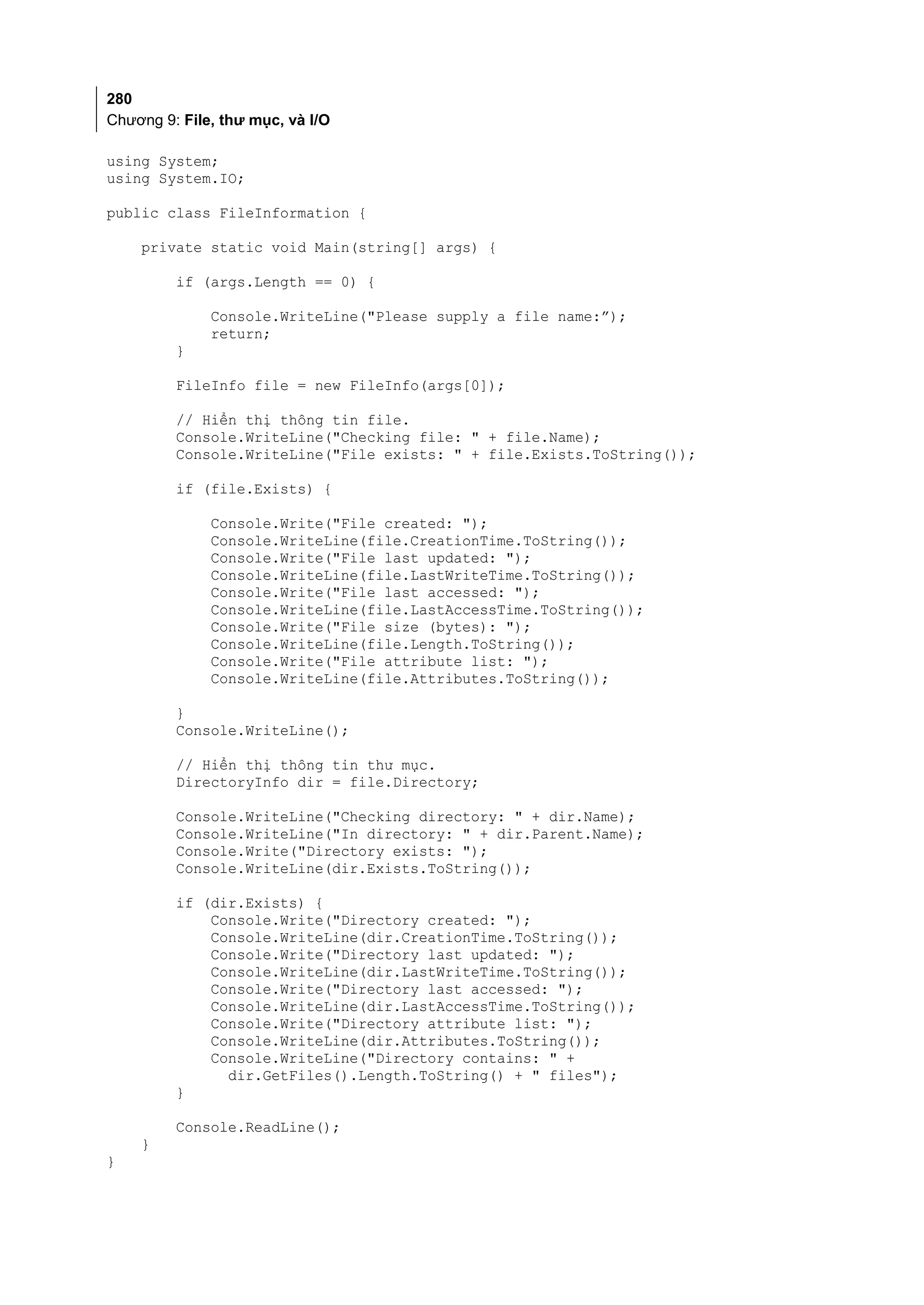 280
Chương 9: File, thư mục, và I/O

using System;
using System.IO;

public class FileInformation {

    private static void Main(string[] args) {

         if (args.Length == 0) {

              Console.WriteLine("Please supply a file name:”);
              return;
         }

         FileInfo file = new FileInfo(args[0]);

         // Hiển thị thông tin file.
         Console.WriteLine("Checking file: " + file.Name);
         Console.WriteLine("File exists: " + file.Exists.ToString());

         if (file.Exists) {

              Console.Write("File created: ");
              Console.WriteLine(file.CreationTime.ToString());
              Console.Write("File last updated: ");
              Console.WriteLine(file.LastWriteTime.ToString());
              Console.Write("File last accessed: ");
              Console.WriteLine(file.LastAccessTime.ToString());
              Console.Write("File size (bytes): ");
              Console.WriteLine(file.Length.ToString());
              Console.Write("File attribute list: ");
              Console.WriteLine(file.Attributes.ToString());

         }
         Console.WriteLine();

         // Hiển thị thông tin thư mục.
         DirectoryInfo dir = file.Directory;

         Console.WriteLine("Checking directory: " + dir.Name);
         Console.WriteLine("In directory: " + dir.Parent.Name);
         Console.Write("Directory exists: ");
         Console.WriteLine(dir.Exists.ToString());

         if (dir.Exists) {
             Console.Write("Directory created: ");
             Console.WriteLine(dir.CreationTime.ToString());
             Console.Write("Directory last updated: ");
             Console.WriteLine(dir.LastWriteTime.ToString());
             Console.Write("Directory last accessed: ");
             Console.WriteLine(dir.LastAccessTime.ToString());
             Console.Write("Directory attribute list: ");
             Console.WriteLine(dir.Attributes.ToString());
             Console.WriteLine("Directory contains: " +
               dir.GetFiles().Length.ToString() + " files");
         }

         Console.ReadLine();
    }
}
 