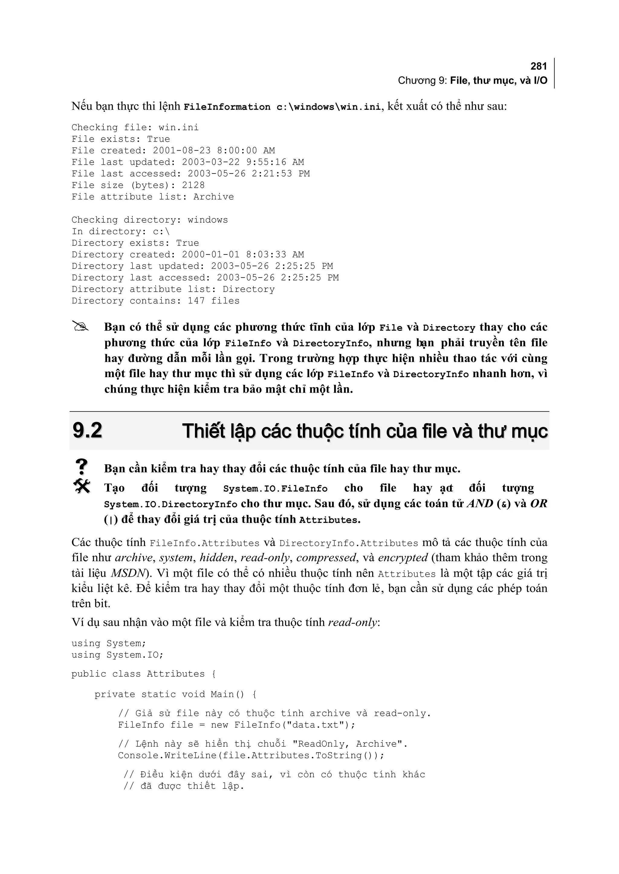 281
                                                                   Chương 9: File, thư mục, và I/O

Nếu bạn thực thi lệnh FileInformation c:windowswin.ini, kết xuất có thể như sau:
Checking file: win.ini
File exists: True
File created: 2001-08-23 8:00:00 AM
File last updated: 2003-03-22 9:55:16 AM
File last accessed: 2003-05-26 2:21:53 PM
File size (bytes): 2128
File attribute list: Archive

Checking directory: windows
In directory: c:
Directory exists: True
Directory created: 2000-01-01 8:03:33 AM
Directory last updated: 2003-05-26 2:25:25 PM
Directory last accessed: 2003-05-26 2:25:25 PM
Directory attribute list: Directory
Directory contains: 147 files

     Bạn có thể sử dụng các phương thức tĩnh của lớp File và Directory thay cho các
      phương thức của lớp FileInfo và DirectoryInfo, nhưng bạn phải truyền tên file
      hay đường dẫn mỗi lần gọi. Trong trường hợp thực hiện nhiều thao tác với cùng
      một file hay thư mục thì sử dụng các lớp FileInfo và DirectoryInfo nhanh hơn, vì
      chúng thực hiện kiểm tra bảo mật chỉ một lần.


9.2                  Thiết lập các thuộc tính của file và thư mục
     Bạn cần kiểm tra hay thay đổi các thuộc tính của file hay thư mục.
     Tạo    đối    tượng    System.IO.FileInfo      cho    file      hay ạo
                                                                           t     đối    tượng
      System.IO.DirectoryInfo cho thư mục. Sau đó, sử dụng các toán tử AND (&) và OR
      (|) để thay đổi giá trị của thuộc tính Attributes.
Các thuộc tính FileInfo.Attributes và DirectoryInfo.Attributes mô tả các thuộc tính của
file như archive, system, hidden, read-only, compressed, và encrypted (tham khảo thêm trong
tài liệu MSDN). Vì một file có thể có nhiều thuộc tính nên Attributes là một tập các giá trị
kiểu liệt kê. Để kiểm tra hay thay đổi một thuộc tính đơn lẻ, bạn cần sử dụng các phép toán
trên bit.
Ví dụ sau nhận vào một file và kiểm tra thuộc tính read-only:
using System;
using System.IO;
public class Attributes {
    private static void Main() {
         // Giả sử file này có thuộc tính archive và read-only.
         FileInfo file = new FileInfo("data.txt");
         // Lệnh này sẽ hiển thị chuỗi "ReadOnly, Archive".
         Console.WriteLine(file.Attributes.ToString());
          // Điều kiện dưới đây sai, vì còn có thuộc tính khác
          // đã được thiết lập.
 