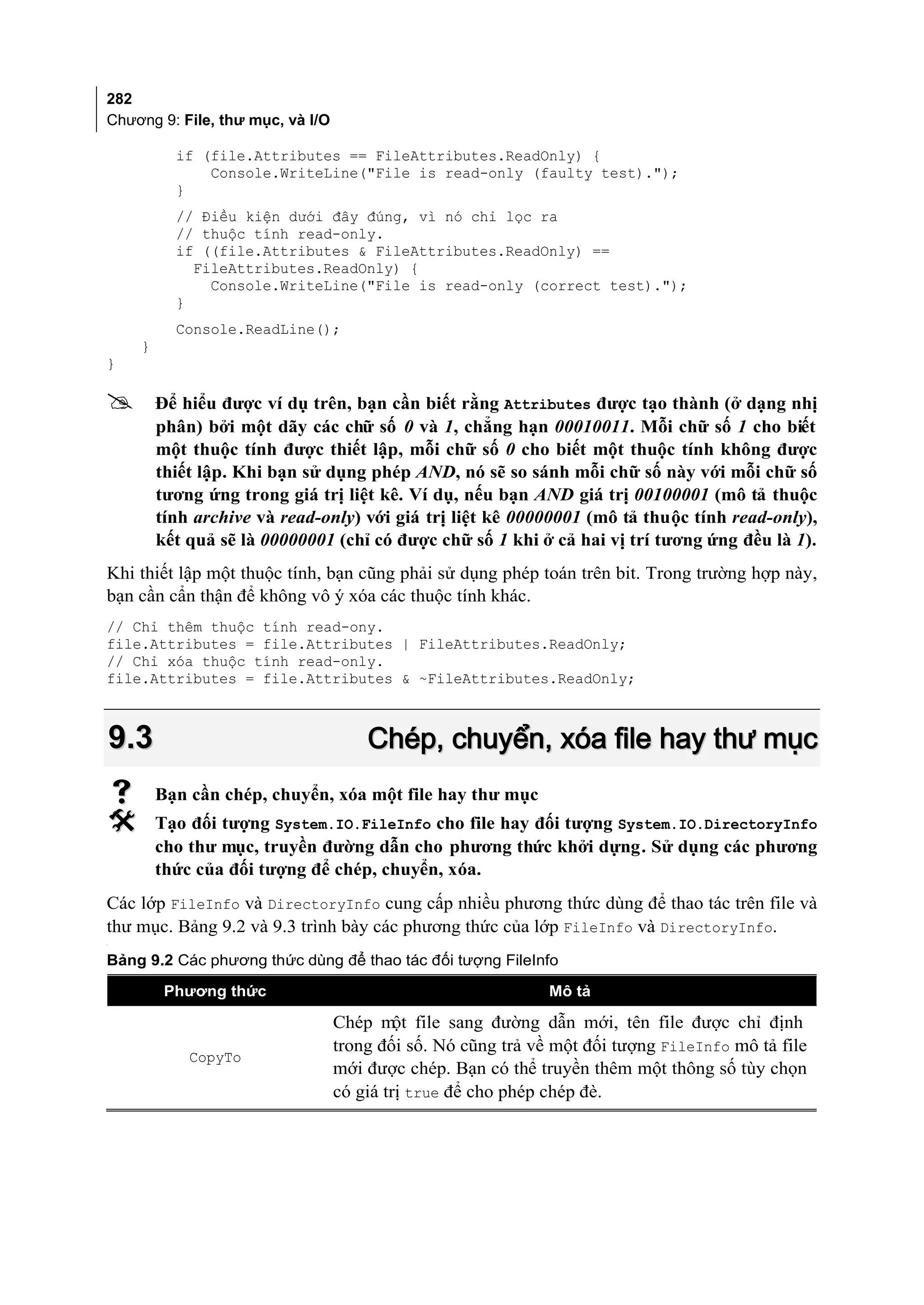 282
Chương 9: File, thư mục, và I/O

            if (file.Attributes == FileAttributes.ReadOnly) {
                Console.WriteLine("File is read-only (faulty test).");
            }
            // Điều kiện dưới đây đúng, vì nó chỉ lọc ra
            // thuộc tính read-only.
            if ((file.Attributes & FileAttributes.ReadOnly) ==
              FileAttributes.ReadOnly) {
                Console.WriteLine("File is read-only (correct test).");
            }
            Console.ReadLine();
      }
}

         Để hiểu được ví dụ trên, bạn cần biết rằng Attributes được tạo thành (ở dạng nhị
          phân) bởi một dãy các chữ số 0 và 1, chẳng hạn 00010011. Mỗi chữ số 1 cho biết
          một thuộc tính được thiết lập, mỗi chữ số 0 cho biết một thuộc tính không được
          thiết lập. Khi bạn sử dụng phép AND, nó sẽ so sánh mỗi chữ số này với mỗi chữ số
          tương ứng trong giá trị liệt kê. Ví dụ, nếu bạn AND giá trị 00100001 (mô tả thuộc
          tính archive và read-only) với giá trị liệt kê 00000001 (mô tả thuộc tính read-only),
          kết quả sẽ là 00000001 (chỉ có được chữ số 1 khi ở cả hai vị trí tương ứng đều là 1).
Khi thiết lập một thuộc tính, bạn cũng phải sử dụng phép toán trên bit. Trong trường hợp này,
bạn cần cẩn thận để không vô ý xóa các thuộc tính khác.
// Chỉ thêm thuộc tính read-ony.
file.Attributes = file.Attributes | FileAttributes.ReadOnly;
// Chỉ xóa thuộc tính read-only.
file.Attributes = file.Attributes & ~FileAttributes.ReadOnly;



    9.3                               Chép, chuyển, xóa file hay thư mục
         Bạn cần chép, chuyển, xóa một file hay thư mục
         Tạo đối tượng System.IO.FileInfo cho file hay đối tượng System.IO.DirectoryInfo
          cho thư mục, truyền đường dẫn cho phương thức khởi dựng. Sử dụng các phương
          thức của đối tượng để chép, chuyển, xóa.
Các lớp FileInfo và DirectoryInfo cung cấp nhiều phương thức dùng để thao tác trên file và
thư mục. Bảng 9.2 và 9.3 trình bày các phương thức của lớp FileInfo và DirectoryInfo.
[




Bảng 9.2 Các phương thức dùng để thao tác đối tượng FileInfo

           Phương thức                                        Mô tả

                                  Chép m file sang đường dẫn mới, tên file được chỉ định
                                           ột
                                  trong đối số. Nó cũng trả về một đối tượng FileInfo mô tả file
              CopyTo
                                  mới được chép. Bạn có thể truyền thêm một thông số tùy chọn
                                  có giá trị true để cho phép chép đè.
 