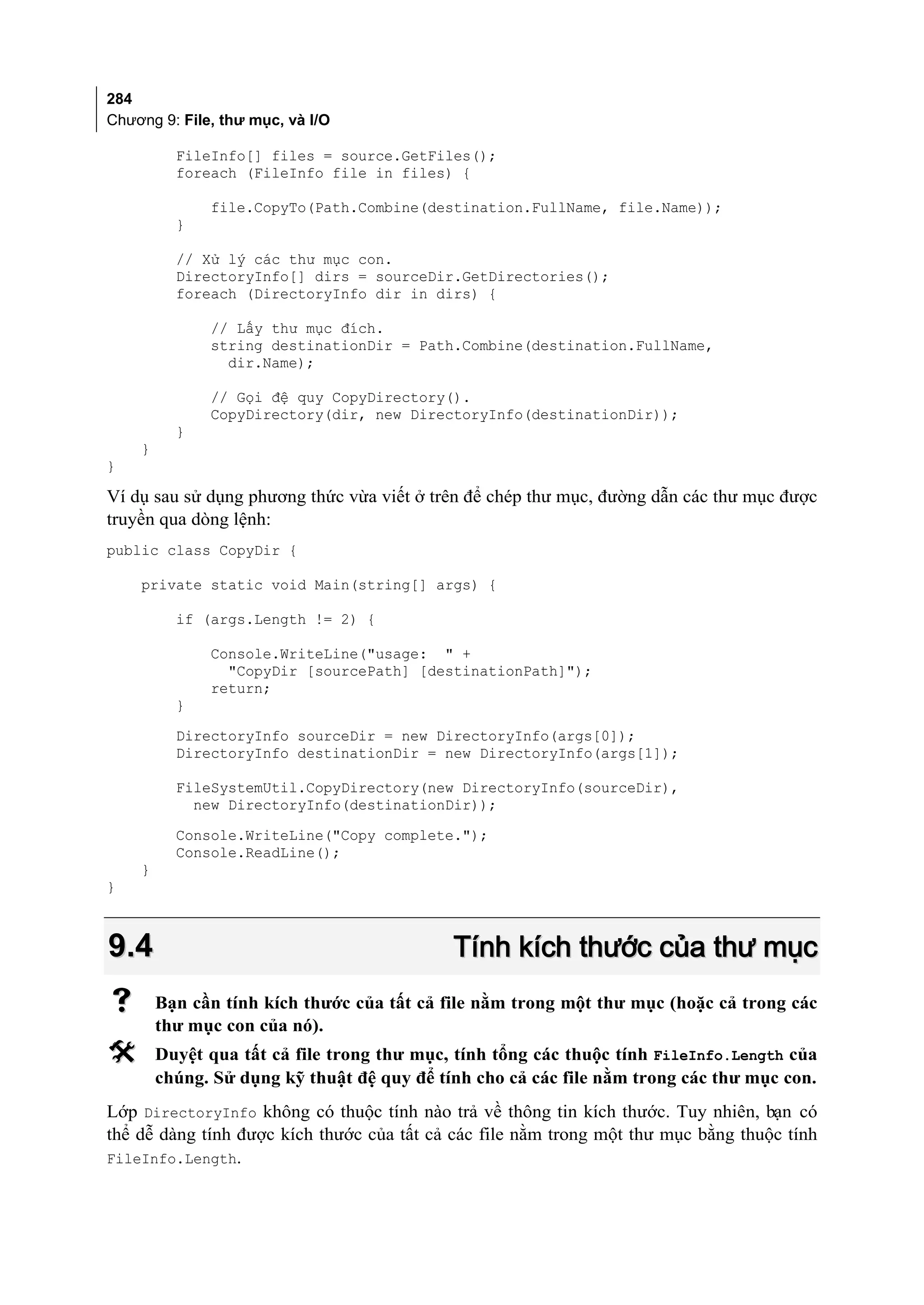 284
Chương 9: File, thư mục, và I/O

          FileInfo[] files = source.GetFiles();
          foreach (FileInfo file in files) {

              file.CopyTo(Path.Combine(destination.FullName, file.Name));
          }

          // Xử lý các thư mục con.
          DirectoryInfo[] dirs = sourceDir.GetDirectories();
          foreach (DirectoryInfo dir in dirs) {

              // Lấy thư mục đích.
              string destinationDir = Path.Combine(destination.FullName,
                dir.Name);

              // Gọi đệ quy CopyDirectory().
              CopyDirectory(dir, new DirectoryInfo(destinationDir));
          }
    }
}

Ví dụ sau sử dụng phương thức vừa viết ở trên để chép thư mục, đường dẫn các thư mục được
truyền qua dòng lệnh:
public class CopyDir {

    private static void Main(string[] args) {

          if (args.Length != 2) {

              Console.WriteLine("usage: " +
                "CopyDir [sourcePath] [destinationPath]");
              return;
          }
          DirectoryInfo sourceDir = new DirectoryInfo(args[0]);
          DirectoryInfo destinationDir = new DirectoryInfo(args[1]);

          FileSystemUtil.CopyDirectory(new DirectoryInfo(sourceDir),
            new DirectoryInfo(destinationDir));
          Console.WriteLine("Copy complete.");
          Console.ReadLine();
    }
}



9.4                                         Tính kích thước của thư mục
       Bạn cần tính kích thước của tất cả file nằm trong một thư mục (hoặc cả trong các
        thư mục con của nó).
       Duyệt qua tất cả file trong thư mục, tính tổng các thuộc tính FileInfo.Length của
        chúng. Sử dụng kỹ thuật đệ quy để tính cho cả các file nằm trong các thư mục con.
Lớp DirectoryInfo không có thuộc tính nào trả về thông tin kích thước. Tuy nhiên, bạn có
thể dễ dàng tính được kích thước của tất cả các file nằm trong một thư mục bằng thuộc tính
FileInfo.Length.
 