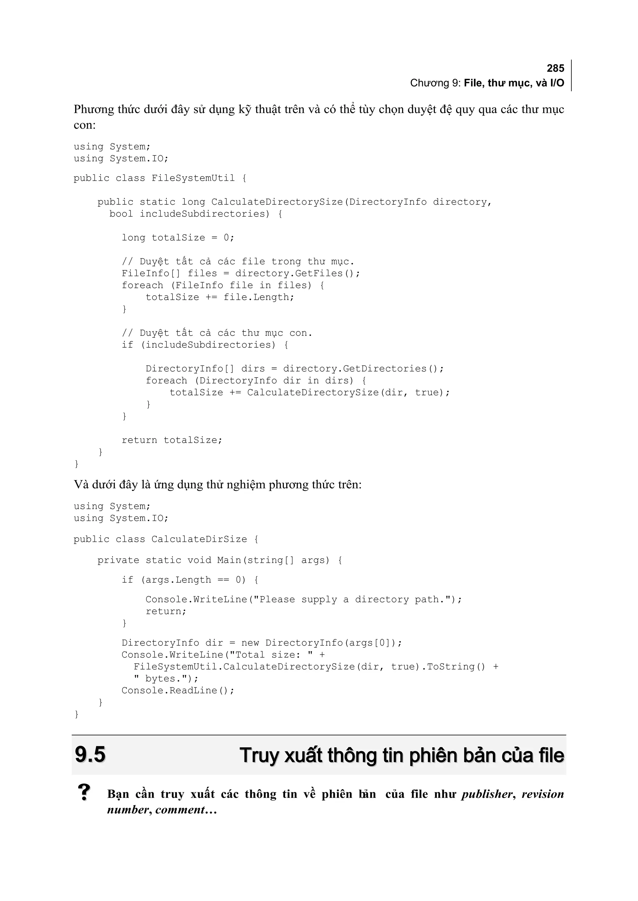 285
                                                             Chương 9: File, thư mục, và I/O

Phương thức dưới đây sử dụng kỹ thuật trên và có thể tùy chọn duyệt đệ quy qua các thư mục
con:
using System;
using System.IO;
public class FileSystemUtil {

    public static long CalculateDirectorySize(DirectoryInfo directory,
      bool includeSubdirectories) {

          long totalSize = 0;

          // Duyệt tất cả các file trong thư mục.
          FileInfo[] files = directory.GetFiles();
          foreach (FileInfo file in files) {
              totalSize += file.Length;
          }

          // Duyệt tất cả các thư mục con.
          if (includeSubdirectories) {

              DirectoryInfo[] dirs = directory.GetDirectories();
              foreach (DirectoryInfo dir in dirs) {
                  totalSize += CalculateDirectorySize(dir, true);
              }
          }

          return totalSize;
    }
}

Và dưới đây là ứng dụng thử nghiệm phương thức trên:
using System;
using System.IO;
public class CalculateDirSize {
    private static void Main(string[] args) {
          if (args.Length == 0) {
              Console.WriteLine("Please supply a directory path.");
              return;
          }
          DirectoryInfo dir = new DirectoryInfo(args[0]);
          Console.WriteLine("Total size: " +
            FileSystemUtil.CalculateDirectorySize(dir, true).ToString() +
            " bytes.");
          Console.ReadLine();
    }
}



9.5                             Truy xuất thông tin phiên bản của file
       Bạn cần truy xuất các thông tin về phiên bản của file như publisher, revision
        number, comment…
 