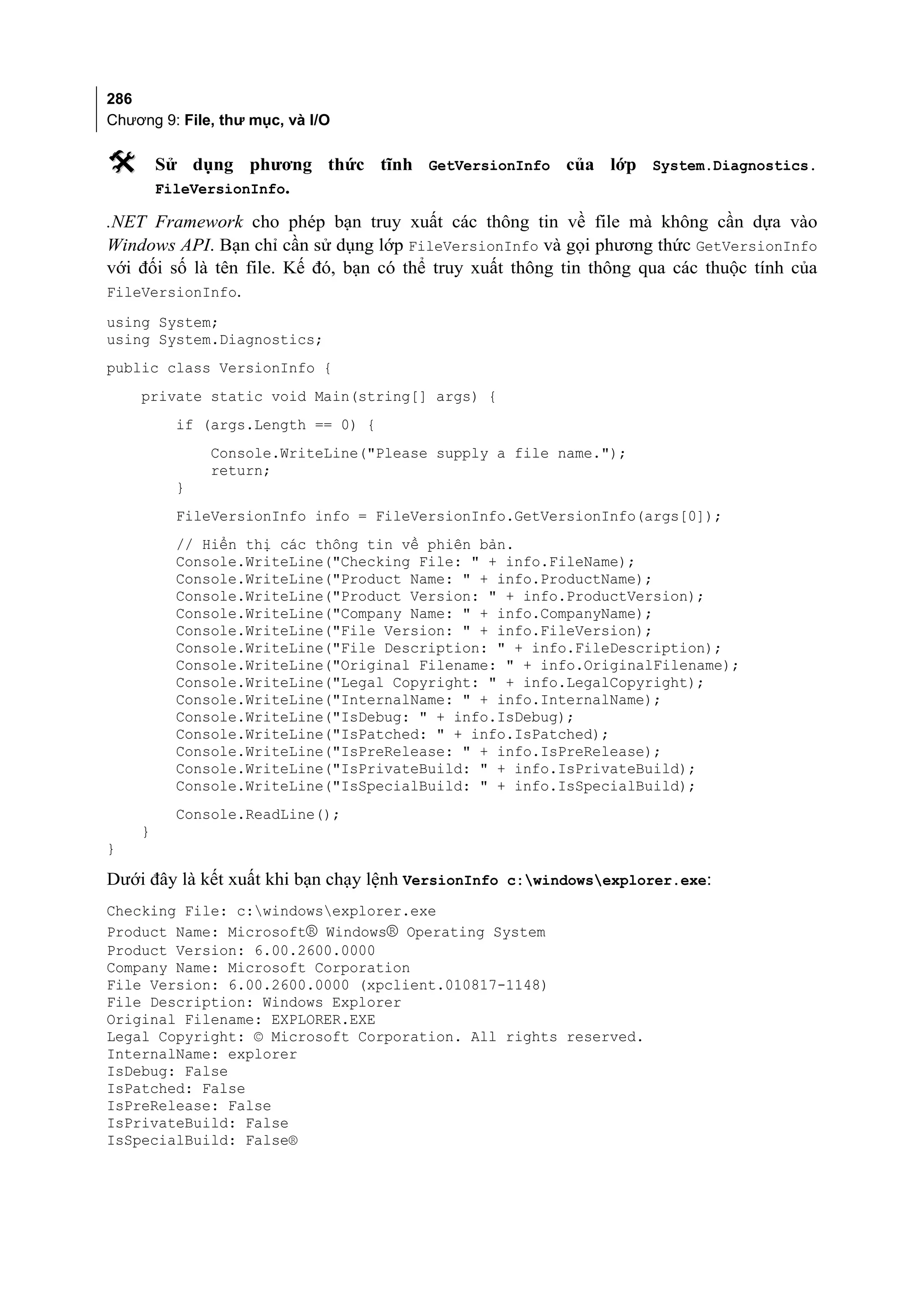 286
Chương 9: File, thư mục, và I/O

       Sử dụng phương thức tĩnh GetVersionInfo của lớp System.Diagnostics.
        FileVersionInfo.

.NET Framework cho phép bạn truy xuất các thông tin về file mà không cần dựa vào
Windows API. Bạn chỉ cần sử dụng lớp FileVersionInfo và gọi phương thức GetVersionInfo
với đối số là tên file. Kế đó, bạn có thể truy xuất thông tin thông qua các thuộc tính của
FileVersionInfo.
using System;
using System.Diagnostics;
public class VersionInfo {
    private static void Main(string[] args) {
          if (args.Length == 0) {
              Console.WriteLine("Please supply a file name.");
              return;
          }
          FileVersionInfo info = FileVersionInfo.GetVersionInfo(args[0]);
          // Hiển thị các thông tin về phiên bản.
          Console.WriteLine("Checking File: " + info.FileName);
          Console.WriteLine("Product Name: " + info.ProductName);
          Console.WriteLine("Product Version: " + info.ProductVersion);
          Console.WriteLine("Company Name: " + info.CompanyName);
          Console.WriteLine("File Version: " + info.FileVersion);
          Console.WriteLine("File Description: " + info.FileDescription);
          Console.WriteLine("Original Filename: " + info.OriginalFilename);
          Console.WriteLine("Legal Copyright: " + info.LegalCopyright);
          Console.WriteLine("InternalName: " + info.InternalName);
          Console.WriteLine("IsDebug: " + info.IsDebug);
          Console.WriteLine("IsPatched: " + info.IsPatched);
          Console.WriteLine("IsPreRelease: " + info.IsPreRelease);
          Console.WriteLine("IsPrivateBuild: " + info.IsPrivateBuild);
          Console.WriteLine("IsSpecialBuild: " + info.IsSpecialBuild);
          Console.ReadLine();
    }
}

Dưới đây là kết xuất khi bạn chạy lệnh VersionInfo c:windowsexplorer.exe:
Checking File: c:windowsexplorer.exe
Product Name: Microsoft® Windows® Operating System
Product Version: 6.00.2600.0000
Company Name: Microsoft Corporation
File Version: 6.00.2600.0000 (xpclient.010817-1148)
File Description: Windows Explorer
Original Filename: EXPLORER.EXE
Legal Copyright: © Microsoft Corporation. All rights reserved.
InternalName: explorer
IsDebug: False
IsPatched: False
IsPreRelease: False
IsPrivateBuild: False
IsSpecialBuild: False®
 