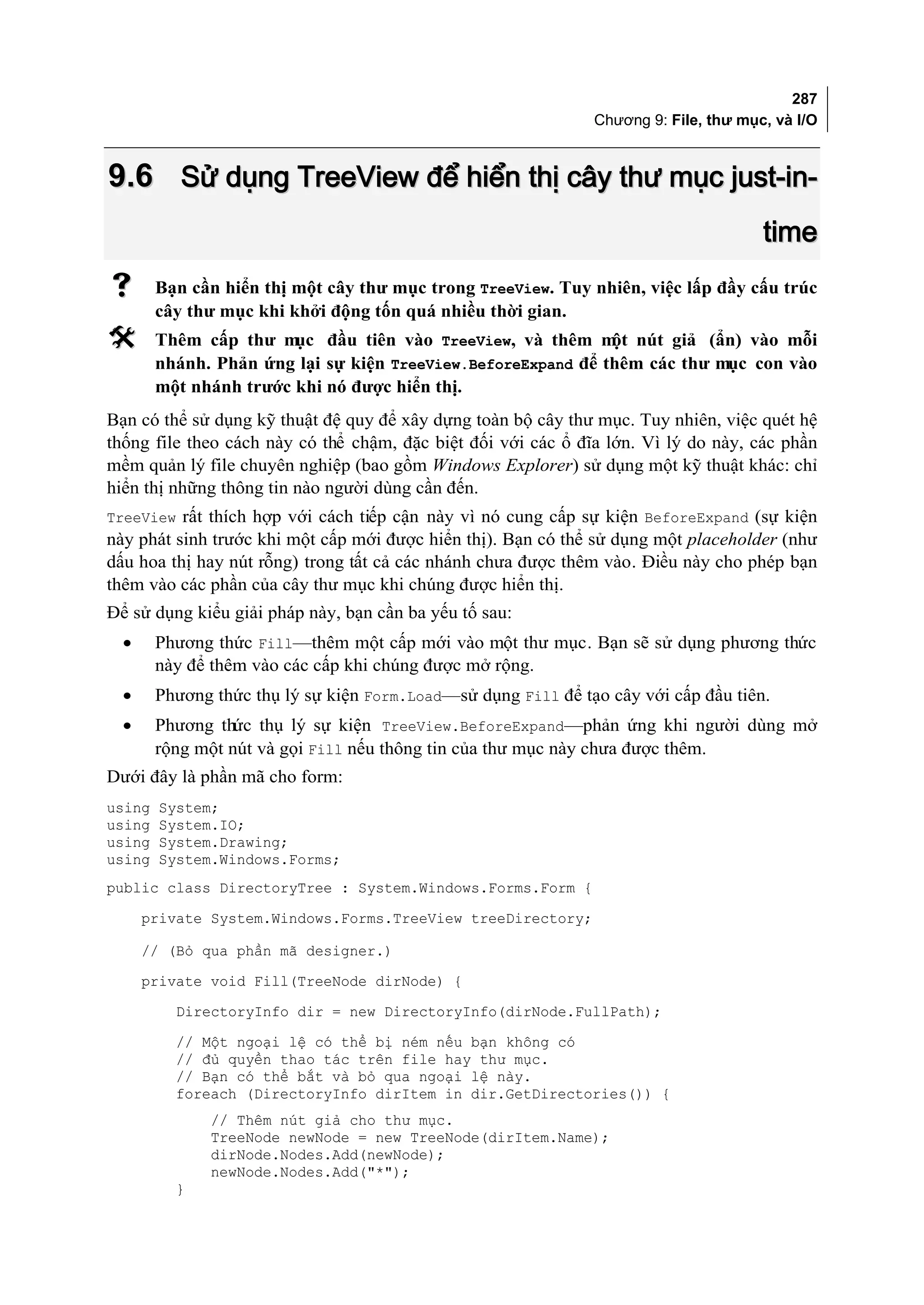 287
                                                               Chương 9: File, thư mục, và I/O



9.6 Sử dụng TreeView để hiển thị cây thư mục just-in-
                                                                                      time
       Bạn cần hiển thị một cây thư mục trong TreeView. Tuy nhiên, việc lấp đầy cấu trúc
        cây thư mục khi khởi động tốn quá nhiều thời gian.
       Thêm cấp thư m  ục đầu tiên vào TreeView, và thêm m nút giả (ẩn) vào mỗi
                                                              ột
        nhánh. Phản ứng lại sự kiện TreeView.BeforeExpand để thêm các thư mục con vào
        một nhánh trước khi nó được hiển thị.
Bạn có thể sử dụng kỹ thuật đệ quy để xây dựng toàn bộ cây thư mục. Tuy nhiên, việc quét hệ
thống file theo cách này có thể chậm, đặc biệt đối với các ổ đĩa lớn. Vì lý do này, các phần
mềm quản lý file chuyên nghiệp (bao gồm Windows Explorer) sử dụng một kỹ thuật khác: chỉ
hiển thị những thông tin nào người dùng cần đến.
TreeView rất thích hợp với cách tiếp cận này vì nó cung cấp sự kiện BeforeExpand (sự kiện
này phát sinh trước khi một cấp mới được hiển thị). Bạn có thể sử dụng một placeholder (như
dấu hoa thị hay nút rỗng) trong tất cả các nhánh chưa được thêm vào. Điều này cho phép bạn
thêm vào các phần của cây thư mục khi chúng được hiển thị.
Để sử dụng kiểu giải pháp này, bạn cần ba yếu tố sau:
  •     Phương thức Fill—thêm một cấp mới vào một thư mục. Bạn sẽ sử dụng phương thức
        này để thêm vào các cấp khi chúng được mở rộng.
  •     Phương thức thụ lý sự kiện Form.Load—sử dụng Fill để tạo cây với cấp đầu tiên.
  •     Phương thức thụ lý sự kiện TreeView.BeforeExpand—phản ứng khi người dùng mở
        rộng một nút và gọi Fill nếu thông tin của thư mục này chưa được thêm.
Dưới đây là phần mã cho form:
using   System;
using   System.IO;
using   System.Drawing;
using   System.Windows.Forms;
public class DirectoryTree : System.Windows.Forms.Form {
      private System.Windows.Forms.TreeView treeDirectory;

      // (Bỏ qua phần mã designer.)
      private void Fill(TreeNode dirNode) {
          DirectoryInfo dir = new DirectoryInfo(dirNode.FullPath);
          // Một ngoại lệ có thể bị ném nếu bạn không có
          // đủ quyền thao tác trên file hay thư mục.
          // Bạn có thể bắt và bỏ qua ngoại lệ này.
          foreach (DirectoryInfo dirItem in dir.GetDirectories()) {
               // Thêm nút giả cho thư mục.
               TreeNode newNode = new TreeNode(dirItem.Name);
               dirNode.Nodes.Add(newNode);
               newNode.Nodes.Add("*");
          }
 