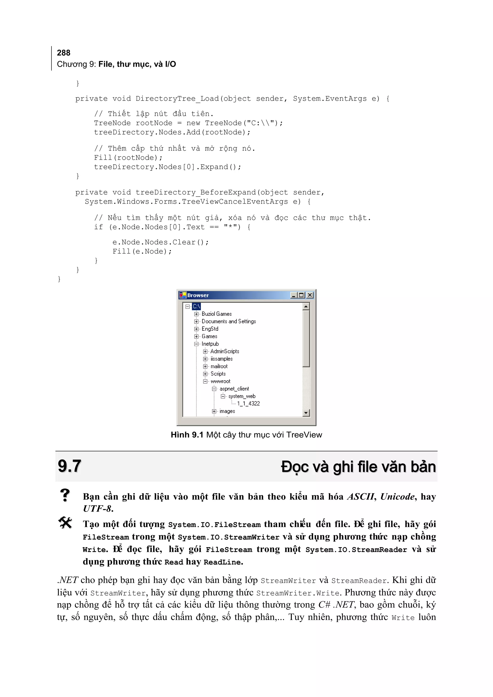 288
Chương 9: File, thư mục, và I/O

    }
    private void DirectoryTree_Load(object sender, System.EventArgs e) {
          // Thiết lập nút đầu tiên.
          TreeNode rootNode = new TreeNode("C:");
          treeDirectory.Nodes.Add(rootNode);
          // Thêm cấp thứ nhất và mở rộng nó.
          Fill(rootNode);
          treeDirectory.Nodes[0].Expand();
    }
    private void treeDirectory_BeforeExpand(object sender,
      System.Windows.Forms.TreeViewCancelEventArgs e) {
          // Nếu tìm thấy một nút giả, xóa nó và đọc các thư mục thật.
          if (e.Node.Nodes[0].Text == "*") {
              e.Node.Nodes.Clear();
              Fill(e.Node);
          }
    }
}




                             Hình 9.1 Một cây thư mục với TreeView



9.7                                                    Đọc và ghi file văn bản
       Bạn cần ghi dữ liệu vào một file văn bản theo kiểu mã hóa ASCII, Unicode, hay
        UTF-8.
       Tạo một đối tượng System.IO.FileStream tham chiếu đến file. Để ghi file, hãy gói
        FileStream trong một System.IO.StreamWriter và sử dụng phương thức nạp chồng
        Write. Đ đọc file, hãy gói FileStream trong một System.IO.StreamReader và sử
                ể
        dụng phương thức Read hay ReadLine.
.NET cho phép bạn ghi hay đọc văn bản bằng lớp StreamWriter và StreamReader. Khi ghi dữ
liệu với StreamWriter, hãy sử dụng phương thức StreamWriter.Write. Phương thức này được
nạp chồng để hỗ trợ tất cả các kiểu dữ liệu thông thường trong C# .NET, bao gồm chuỗi, ký
tự, số nguyên, số thực dấu chấm động, số thập phân,... Tuy nhiên, phương thức Write luôn
 