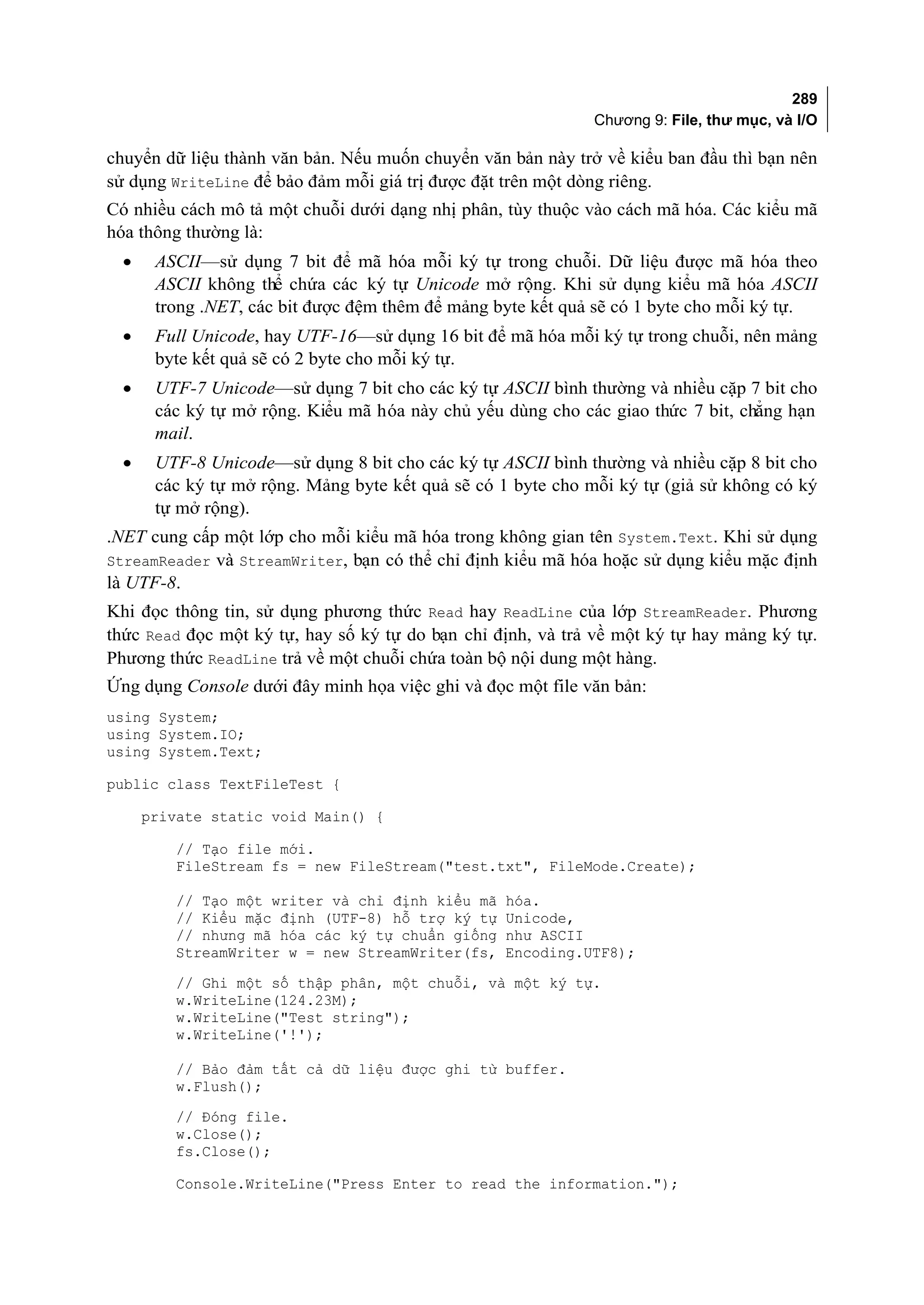 289
                                                              Chương 9: File, thư mục, và I/O

chuyển dữ liệu thành văn bản. Nếu muốn chuyển văn bản này trở về kiểu ban đầu thì bạn nên
sử dụng WriteLine để bảo đảm mỗi giá trị được đặt trên một dòng riêng.
Có nhiều cách mô tả một chuỗi dưới dạng nhị phân, tùy thuộc vào cách mã hóa. Các kiểu mã
hóa thông thường là:
  •    ASCII—sử dụng 7 bit để mã hóa mỗi ký tự trong chuỗi. Dữ liệu được mã hóa theo
       ASCII không thể chứa các ký tự Unicode mở rộng. Khi sử dụng kiểu mã hóa ASCII
       trong .NET, các bit được đệm thêm để mảng byte kết quả sẽ có 1 byte cho mỗi ký tự.
  •    Full Unicode, hay UTF-16—sử dụng 16 bit để mã hóa mỗi ký tự trong chuỗi, nên mảng
       byte kết quả sẽ có 2 byte cho mỗi ký tự.
  •    UTF-7 Unicode—sử dụng 7 bit cho các ký tự ASCII bình thường và nhiều cặp 7 bit cho
       các ký tự mở rộng. Kiểu mã hóa này chủ yếu dùng cho các giao thức 7 bit, chẳng hạn
       mail.
  •    UTF-8 Unicode—sử dụng 8 bit cho các ký tự ASCII bình thường và nhiều cặp 8 bit cho
       các ký tự mở rộng. Mảng byte kết quả sẽ có 1 byte cho mỗi ký tự (giả sử không có ký
       tự mở rộng).
.NET cung cấp một lớp cho mỗi kiểu mã hóa trong không gian tên System.Text. Khi sử dụng
StreamReader và StreamWriter, bạn có thể chỉ định kiểu mã hóa hoặc sử dụng kiểu mặc định
là UTF-8.
Khi đọc thông tin, sử dụng phương thức Read hay ReadLine của lớp StreamReader. Phương
thức Read đọc một ký tự, hay số ký tự do bạn chỉ định, và trả về một ký tự hay mảng ký tự.
Phương thức ReadLine trả về một chuỗi chứa toàn bộ nội dung một hàng.
Ứng dụng Console dưới đây minh họa việc ghi và đọc một file văn bản:
using System;
using System.IO;
using System.Text;

public class TextFileTest {

      private static void Main() {

         // Tạo file mới.
         FileStream fs = new FileStream("test.txt", FileMode.Create);

         // Tạo một writer và chỉ định kiểu mã    hóa.
         // Kiểu mặc định (UTF-8) hỗ trợ ký tự    Unicode,
         // nhưng mã hóa các ký tự chuẩn giống    như ASCII
         StreamWriter w = new StreamWriter(fs,    Encoding.UTF8);
         // Ghi một số thập phân, một chuỗi, và một ký tự.
         w.WriteLine(124.23M);
         w.WriteLine("Test string");
         w.WriteLine('!');

         // Bảo đảm tất cả dữ liệu được ghi từ buffer.
         w.Flush();
         // Đóng file.
         w.Close();
         fs.Close();

         Console.WriteLine("Press Enter to read the information.");
 