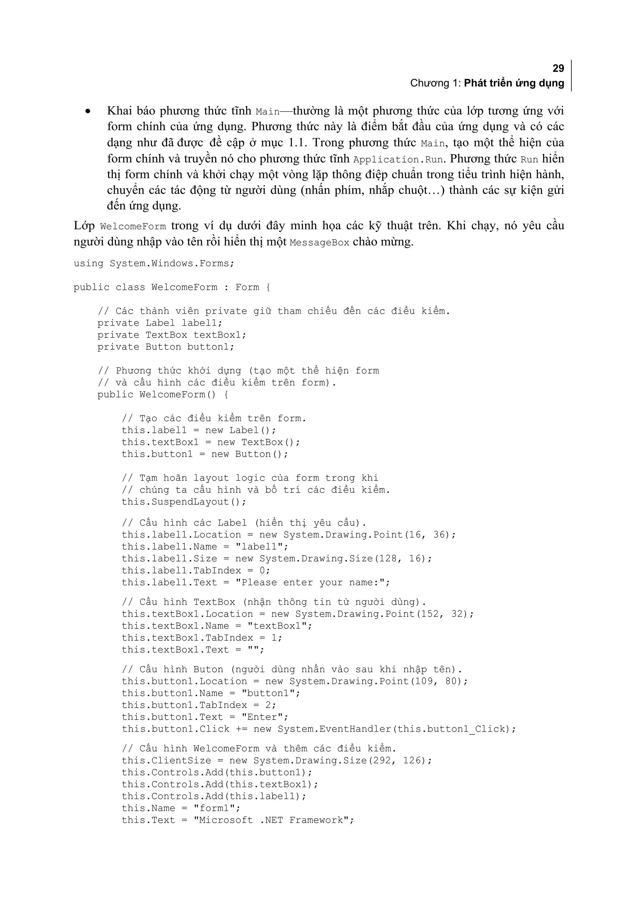 29
                                                              Chương 1: Phát triển ứng dụng

 •    Khai báo phương thức tĩnh Main—thường là một phương thức của lớp tương ứng với
      form chính của ứng dụng. Phương thức này là điểm bắt đầu của ứng dụng và có các
      dạng như đã được đề cập ở mục 1.1. Trong phương thức Main, tạo một thể hiện của
      form chính và truyền nó cho phương thức tĩnh Application.Run. Phương thức Run hiển
      thị form chính và khởi chạy một vòng lặp thông điệp chuẩn trong tiểu trình hiện hành,
      chuyển các tác động từ người dùng (nhấn phím, nhắp chuột…) thành các sự kiện gửi
      đến ứng dụng.
Lớp WelcomeForm trong ví dụ dưới đây minh họa các kỹ thuật trên. Khi chạy, nó yêu cầu
người dùng nhập vào tên rồi hiển thị một MessageBox chào mừng.
using System.Windows.Forms;

public class WelcomeForm : Form {

     // Các thành viên private giữ tham chiếu đến các điều kiểm.
     private Label label1;
     private TextBox textBox1;
     private Button button1;

     // Phương thức khởi dựng (tạo một thể hiện form
     // và cấu hình các điều kiểm trên form).
     public WelcomeForm() {

        // Tạo các điều kiểm trên form.
        this.label1 = new Label();
        this.textBox1 = new TextBox();
        this.button1 = new Button();

        // Tạm hoãn layout logic của form trong khi
        // chúng ta cấu hình và bố trí các điều kiểm.
        this.SuspendLayout();
         // Cấu hình các Label (hiển thị yêu cầu).
         this.label1.Location = new System.Drawing.Point(16, 36);
         this.label1.Name = "label1";
         this.label1.Size = new System.Drawing.Size(128, 16);
         this.label1.TabIndex = 0;
         this.label1.Text = "Please enter your name:";
        // Cấu hình TextBox (nhận thông tin từ người dùng).
        this.textBox1.Location = new System.Drawing.Point(152, 32);
        this.textBox1.Name = "textBox1";
        this.textBox1.TabIndex = 1;
        this.textBox1.Text = "";
         // Cấu hình Buton (người dùng nhấn vào sau khi nhập tên).
         this.button1.Location = new System.Drawing.Point(109, 80);
         this.button1.Name = "button1";
         this.button1.TabIndex = 2;
         this.button1.Text = "Enter";
         this.button1.Click += new System.EventHandler(this.button1_Click);
         // Cấu hình WelcomeForm và thêm các điều kiểm.
         this.ClientSize = new System.Drawing.Size(292, 126);
         this.Controls.Add(this.button1);
         this.Controls.Add(this.textBox1);
         this.Controls.Add(this.label1);
         this.Name = "form1";
         this.Text = "Microsoft .NET Framework";
 