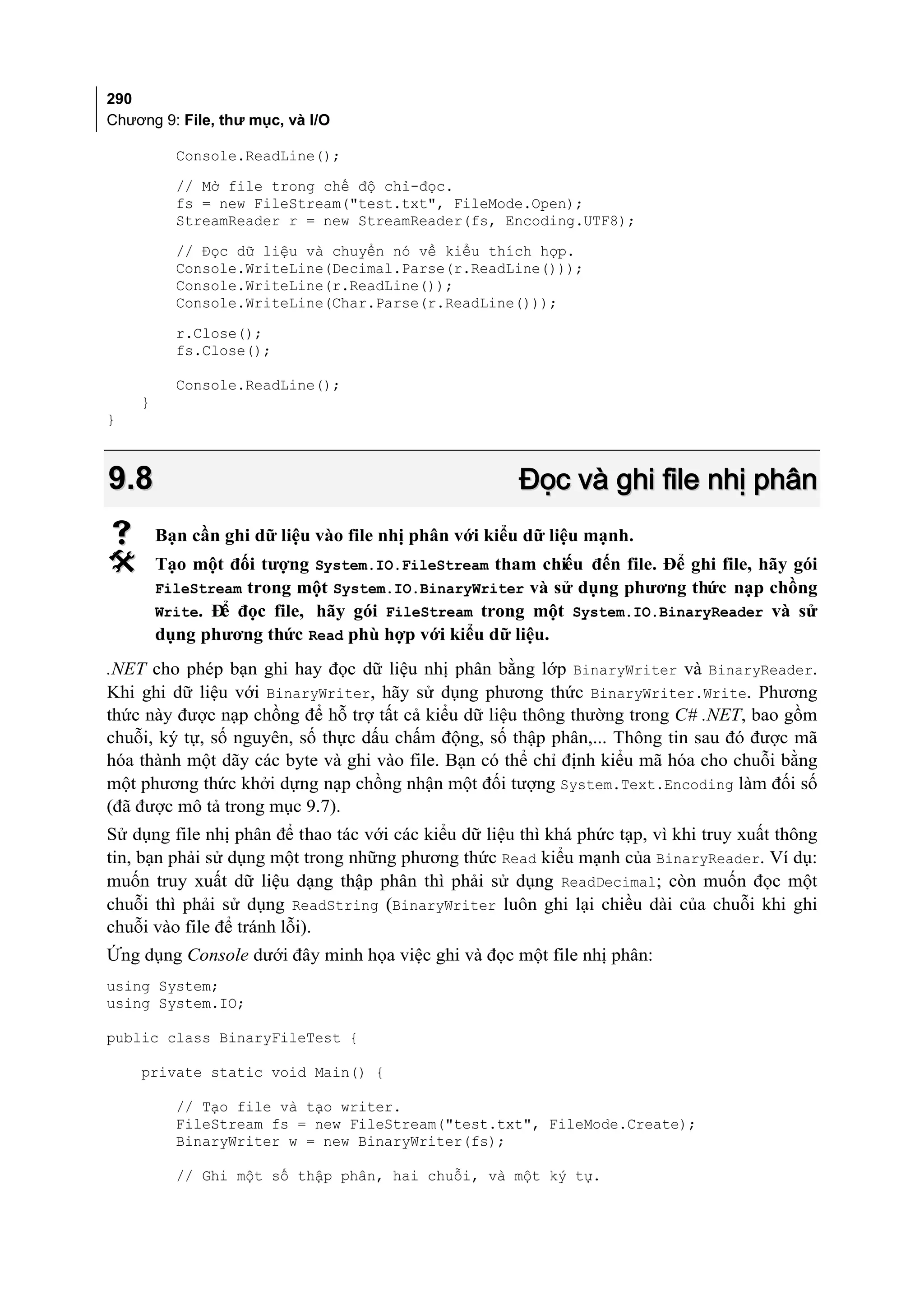 290
Chương 9: File, thư mục, và I/O

          Console.ReadLine();
          // Mở file trong chế độ chỉ-đọc.
          fs = new FileStream("test.txt", FileMode.Open);
          StreamReader r = new StreamReader(fs, Encoding.UTF8);
          // Đọc dữ liệu và chuyển nó về kiểu thích hợp.
          Console.WriteLine(Decimal.Parse(r.ReadLine()));
          Console.WriteLine(r.ReadLine());
          Console.WriteLine(Char.Parse(r.ReadLine()));
          r.Close();
          fs.Close();

          Console.ReadLine();
    }
}



9.8                                                    Đọc và ghi file nhị phân
       Bạn cần ghi dữ liệu vào file nhị phân với kiểu dữ liệu mạnh.
       Tạo một đối tượng System.IO.FileStream tham chiếu đến file. Để ghi file, hãy gói
        FileStream trong một System.IO.BinaryWriter và sử dụng phương thức nạp chồng
        Write. Đ đọc file, hãy gói FileStream trong một System.IO.BinaryReader và sử
                ể
        dụng phương thức Read phù hợp với kiểu dữ liệu.
.NET cho phép bạn ghi hay đọc dữ liệu nhị phân bằng lớp BinaryWriter và BinaryReader.
Khi ghi dữ liệu với BinaryWriter, hãy sử dụng phương thức BinaryWriter.Write. Phương
thức này được nạp chồng để hỗ trợ tất cả kiểu dữ liệu thông thường trong C# .NET, bao gồm
chuỗi, ký tự, số nguyên, số thực dấu chấm động, số thập phân,... Thông tin sau đó được mã
hóa thành một dãy các byte và ghi vào file. Bạn có thể chỉ định kiểu mã hóa cho chuỗi bằng
một phương thức khởi dựng nạp chồng nhận một đối tượng System.Text.Encoding làm đối số
(đã được mô tả trong mục 9.7).
Sử dụng file nhị phân để thao tác với các kiểu dữ liệu thì khá phức tạp, vì khi truy xuất thông
tin, bạn phải sử dụng một trong những phương thức Read kiểu mạnh của BinaryReader. Ví dụ:
muốn truy xuất dữ liệu dạng thập phân thì phải sử dụng ReadDecimal; còn muốn đọc một
chuỗi thì phải sử dụng ReadString (BinaryWriter luôn ghi lại chiều dài của chuỗi khi ghi
chuỗi vào file để tránh lỗi).
Ứng dụng Console dưới đây minh họa việc ghi và đọc một file nhị phân:
using System;
using System.IO;

public class BinaryFileTest {

    private static void Main() {

          // Tạo file và tạo writer.
          FileStream fs = new FileStream("test.txt", FileMode.Create);
          BinaryWriter w = new BinaryWriter(fs);

          // Ghi một số thập phân, hai chuỗi, và một ký tự.
 