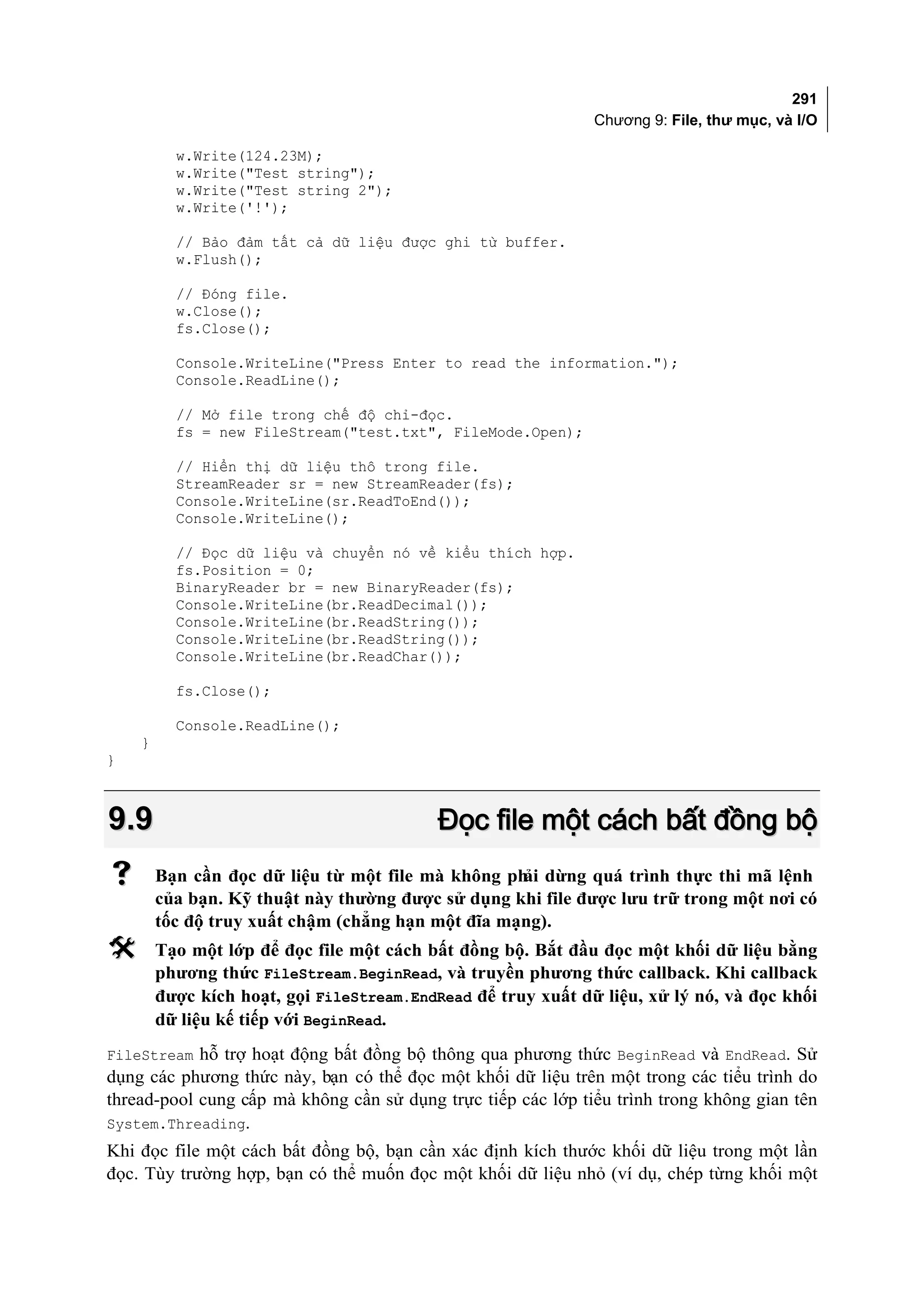 291
                                                              Chương 9: File, thư mục, và I/O

          w.Write(124.23M);
          w.Write("Test string");
          w.Write("Test string 2");
          w.Write('!');

          // Bảo đảm tất cả dữ liệu được ghi từ buffer.
          w.Flush();

          // Đóng file.
          w.Close();
          fs.Close();

          Console.WriteLine("Press Enter to read the information.");
          Console.ReadLine();

          // Mở file trong chế độ chỉ-đọc.
          fs = new FileStream("test.txt", FileMode.Open);

          // Hiển thị dữ liệu thô trong file.
          StreamReader sr = new StreamReader(fs);
          Console.WriteLine(sr.ReadToEnd());
          Console.WriteLine();

          // Đọc dữ liệu và chuyển nó về kiểu thích hợp.
          fs.Position = 0;
          BinaryReader br = new BinaryReader(fs);
          Console.WriteLine(br.ReadDecimal());
          Console.WriteLine(br.ReadString());
          Console.WriteLine(br.ReadString());
          Console.WriteLine(br.ReadChar());

          fs.Close();

          Console.ReadLine();
    }
}



9.9                                        Đọc file một cách bất đồng bộ
       Bạn cần đọc dữ liệu từ một file mà không ph dừng quá trình thực thi mã lệnh
                                                   ải
        của bạn. Kỹ thuật này thường được sử dụng khi file được lưu trữ trong một nơi có
        tốc độ truy xuất chậm (chẳng hạn một đĩa mạng).
       Tạo một lớp để đọc file một cách bất đồng bộ. Bắt đầu đọc một khối dữ liệu bằng
        phương thức FileStream.BeginRead, và truyền phương thức callback. Khi callback
        được kích hoạt, gọi FileStream.EndRead để truy xuất dữ liệu, xử lý nó, và đọc khối
        dữ liệu kế tiếp với BeginRead.
FileStream hỗ trợ hoạt động bất đồng bộ thông qua phương thức BeginRead và EndRead. Sử
dụng các phương thức này, bạn có thể đọc một khối dữ liệu trên một trong các tiểu trình do
thread-pool cung cấp mà không cần sử dụng trực tiếp các lớp tiểu trình trong không gian tên
System.Threading.
Khi đọc file một cách bất đồng bộ, bạn cần xác định kích thước khối dữ liệu trong một lần
đọc. Tùy trường hợp, bạn có thể muốn đọc một khối dữ liệu nhỏ (ví dụ, chép từng khối một
 