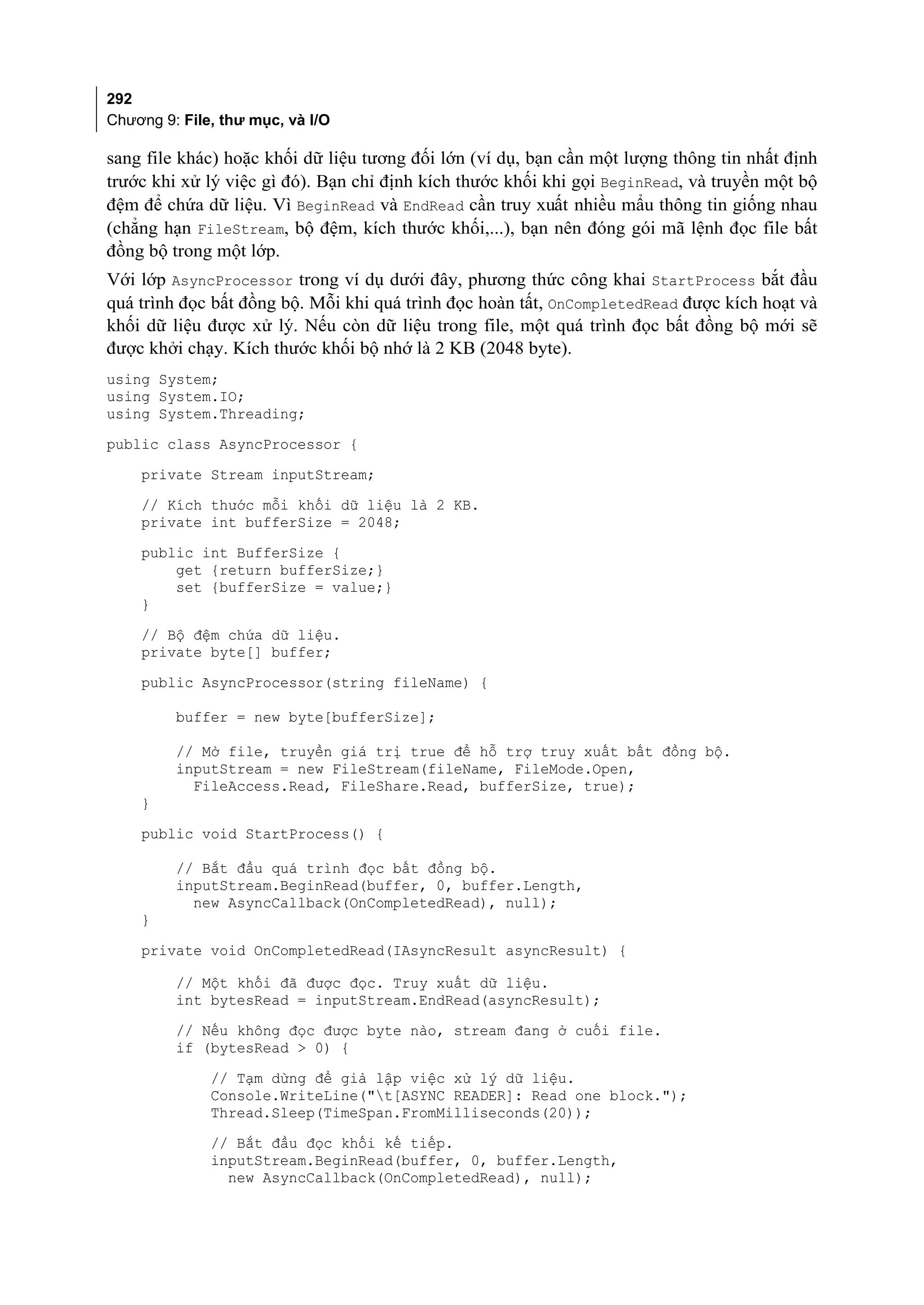 292
Chương 9: File, thư mục, và I/O

sang file khác) hoặc khối dữ liệu tương đối lớn (ví dụ, bạn cần một lượng thông tin nhất định
trước khi xử lý việc gì đó). Bạn chỉ định kích thước khối khi gọi BeginRead, và truyền một bộ
đệm để chứa dữ liệu. Vì BeginRead và EndRead cần truy xuất nhiều mẩu thông tin giống nhau
(chẳng hạn FileStream, bộ đệm, kích thước khối,...), bạn nên đóng gói mã lệnh đọc file bất
đồng bộ trong một lớp.
Với lớp AsyncProcessor trong ví dụ dưới đây, phương thức công khai StartProcess bắt đầu
quá trình đọc bất đồng bộ. Mỗi khi quá trình đọc hoàn tất, OnCompletedRead được kích hoạt và
khối dữ liệu được xử lý. Nếu còn dữ liệu trong file, một quá trình đọc bất đồng bộ mới sẽ
được khởi chạy. Kích thước khối bộ nhớ là 2 KB (2048 byte).
using System;
using System.IO;
using System.Threading;
public class AsyncProcessor {
    private Stream inputStream;
    // Kích thước mỗi khối dữ liệu là 2 KB.
    private int bufferSize = 2048;
    public int BufferSize {
        get {return bufferSize;}
        set {bufferSize = value;}
    }
    // Bộ đệm chứa dữ liệu.
    private byte[] buffer;
    public AsyncProcessor(string fileName) {

         buffer = new byte[bufferSize];

         // Mở file, truyền giá trị true để hỗ trợ truy xuất bất đồng bộ.
         inputStream = new FileStream(fileName, FileMode.Open,
           FileAccess.Read, FileShare.Read, bufferSize, true);
    }
    public void StartProcess() {

         // Bắt đầu quá trình đọc bất đồng bộ.
         inputStream.BeginRead(buffer, 0, buffer.Length,
           new AsyncCallback(OnCompletedRead), null);
    }
    private void OnCompletedRead(IAsyncResult asyncResult) {

         // Một khối đã được đọc. Truy xuất dữ liệu.
         int bytesRead = inputStream.EndRead(asyncResult);
         // Nếu không đọc được byte nào, stream đang ở cuối file.
         if (bytesRead > 0) {
              // Tạm dừng để giả lập việc xử lý dữ liệu.
              Console.WriteLine("t[ASYNC READER]: Read one block.");
              Thread.Sleep(TimeSpan.FromMilliseconds(20));
              // Bắt đầu đọc khối kế tiếp.
              inputStream.BeginRead(buffer, 0, buffer.Length,
                new AsyncCallback(OnCompletedRead), null);
 