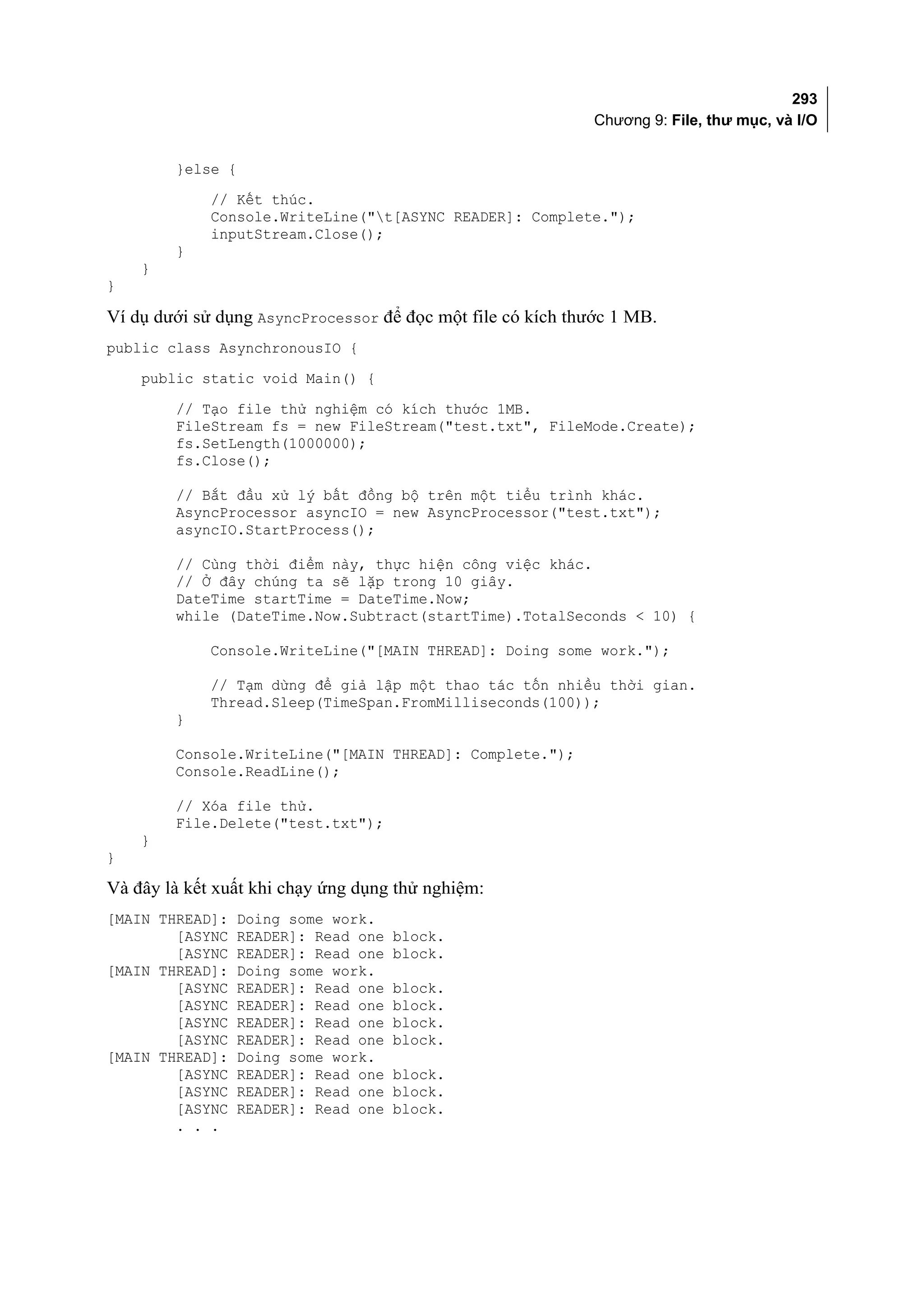 293
                                                             Chương 9: File, thư mục, và I/O


        }else {
             // Kết thúc.
             Console.WriteLine("t[ASYNC READER]: Complete.");
             inputStream.Close();
        }
    }
}

Ví dụ dưới sử dụng AsyncProcessor để đọc một file có kích thước 1 MB.
public class AsynchronousIO {
    public static void Main() {

        // Tạo file thử nghiệm có kích thước 1MB.
        FileStream fs = new FileStream("test.txt", FileMode.Create);
        fs.SetLength(1000000);
        fs.Close();

        // Bắt đầu xử lý bất đồng bộ trên một tiểu trình khác.
        AsyncProcessor asyncIO = new AsyncProcessor("test.txt");
        asyncIO.StartProcess();

        // Cùng thời điểm này, thực hiện công việc khác.
        // Ở đây chúng ta sẽ lặp trong 10 giây.
        DateTime startTime = DateTime.Now;
        while (DateTime.Now.Subtract(startTime).TotalSeconds < 10) {

             Console.WriteLine("[MAIN THREAD]: Doing some work.");

             // Tạm dừng để giả lập một thao tác tốn nhiều thời gian.
             Thread.Sleep(TimeSpan.FromMilliseconds(100));
        }

        Console.WriteLine("[MAIN THREAD]: Complete.");
        Console.ReadLine();

        // Xóa file thử.
        File.Delete("test.txt");
    }
}

Và đây là kết xuất khi chạy ứng dụng thử nghiệm:
[MAIN THREAD]:    Doing some work.
        [ASYNC    READER]: Read one   block.
        [ASYNC    READER]: Read one   block.
[MAIN THREAD]:    Doing some work.
        [ASYNC    READER]: Read one   block.
        [ASYNC    READER]: Read one   block.
        [ASYNC    READER]: Read one   block.
        [ASYNC    READER]: Read one   block.
[MAIN THREAD]:    Doing some work.
        [ASYNC    READER]: Read one   block.
        [ASYNC    READER]: Read one   block.
        [ASYNC    READER]: Read one   block.
        . . .
 