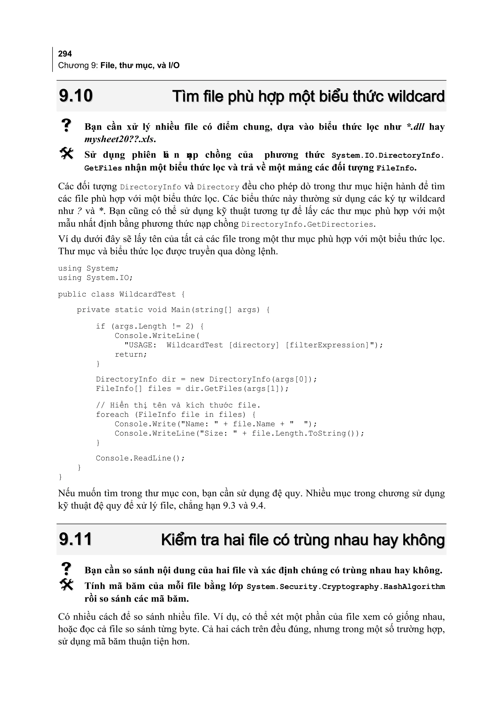 294
Chương 9: File, thư mục, và I/O



9.10                         Tìm file phù hợp một biểu thức wildcard
       Bạn cần xử lý nhiều file có điểm chung, dựa vào biểu thức lọc như *.dll hay
        mysheet20??.xls.
       Sử dụng phiên b n n chồng của
                      ả   ạp                      phương thức System.IO.DirectoryInfo.
        GetFiles nhận một biểu thức lọc và trả về một mảng các đối tượng FileInfo.

Các đối tượng DirectoryInfo và Directory đều cho phép dò trong thư mục hiện hành để tìm
các file phù hợp với một biểu thức lọc. Các biểu thức này thường sử dụng các ký tự wildcard
như ? và *. Bạn cũng có thể sử dụng kỹ thuật tương tự để lấy các thư mục phù hợp với một
mẫu nhất định bằng phương thức nạp chồng DirectoryInfo.GetDirectories.
Ví dụ dưới đây sẽ lấy tên của tất cả các file trong một thư mục phù hợp với một biểu thức lọc.
Thư mục và biểu thức lọc được truyền qua dòng lệnh.
using System;
using System.IO;
public class WildcardTest {
    private static void Main(string[] args) {
          if (args.Length != 2) {
              Console.WriteLine(
                "USAGE: WildcardTest [directory] [filterExpression]");
              return;
          }
          DirectoryInfo dir = new DirectoryInfo(args[0]);
          FileInfo[] files = dir.GetFiles(args[1]);
          // Hiển thị tên và kích thước file.
          foreach (FileInfo file in files) {
              Console.Write("Name: " + file.Name + " ");
              Console.WriteLine("Size: " + file.Length.ToString());
          }
          Console.ReadLine();
    }
}

Nếu muốn tìm trong thư mục con, bạn cần sử dụng đệ quy. Nhiều mục trong chương sử dụng
kỹ thuật đệ quy để xử lý file, chẳng hạn 9.3 và 9.4.


9.11                      Kiểm tra hai file có trùng nhau hay không
       Bạn cần so sánh nội dung của hai file và xác định chúng có trùng nhau hay không.
       Tính mã băm của mỗi file bằng lớp System.Security.Cryptography.HashAlgorithm
        rồi so sánh các mã băm.
Có nhiều cách để so sánh nhiều file. Ví dụ, có thể xét một phần của file xem có giống nhau,
hoặc đọc cả file so sánh từng byte. Cả hai cách trên đều đúng, nhưng trong một số trường hợp,
sử dụng mã băm thuận tiện hơn.
 