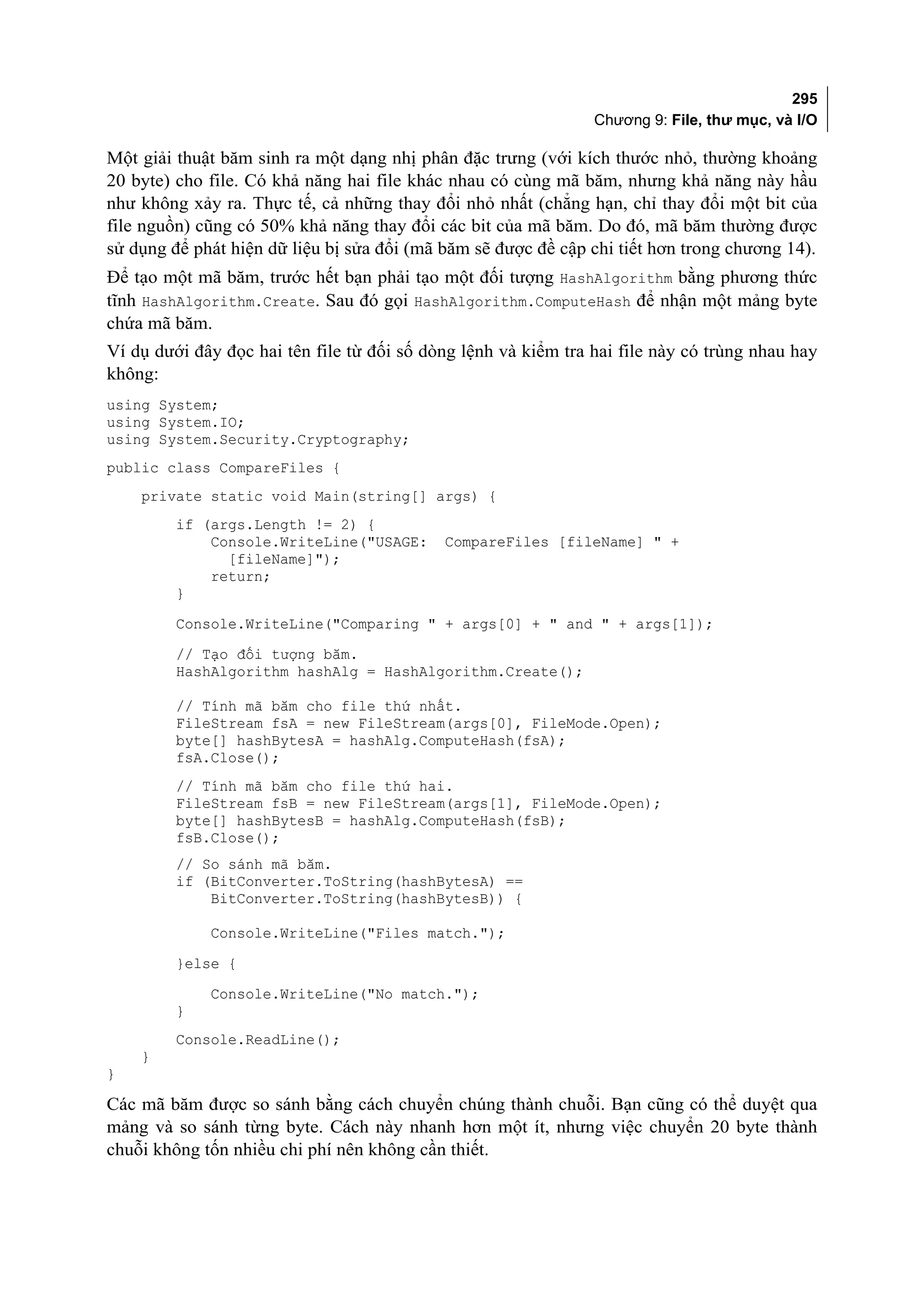 295
                                                                Chương 9: File, thư mục, và I/O

Một giải thuật băm sinh ra một dạng nhị phân đặc trưng (với kích thước nhỏ, thường khoảng
20 byte) cho file. Có khả năng hai file khác nhau có cùng mã băm, nhưng khả năng này hầu
như không xảy ra. Thực tế, cả những thay đổi nhỏ nhất (chẳng hạn, chỉ thay đổi một bit của
file nguồn) cũng có 50% khả năng thay đổi các bit của mã băm. Do đó, mã băm thường được
sử dụng để phát hiện dữ liệu bị sửa đổi (mã băm sẽ được đề cập chi tiết hơn trong chương 14).
Để tạo một mã băm, trước hết bạn phải tạo một đối tượng HashAlgorithm bằng phương thức
tĩnh HashAlgorithm.Create. Sau đó gọi HashAlgorithm.ComputeHash để nhận một mảng byte
chứa mã băm.
Ví dụ dưới đây đọc hai tên file từ đối số dòng lệnh và kiểm tra hai file này có trùng nhau hay
không:
using System;
using System.IO;
using System.Security.Cryptography;
public class CompareFiles {
    private static void Main(string[] args) {
         if (args.Length != 2) {
             Console.WriteLine("USAGE:      CompareFiles [fileName] " +
               [fileName]");
             return;
         }
         Console.WriteLine("Comparing " + args[0] + " and " + args[1]);
         // Tạo đối tượng băm.
         HashAlgorithm hashAlg = HashAlgorithm.Create();

         // Tính mã băm cho file thứ nhất.
         FileStream fsA = new FileStream(args[0], FileMode.Open);
         byte[] hashBytesA = hashAlg.ComputeHash(fsA);
         fsA.Close();
         // Tính mã băm cho file thứ hai.
         FileStream fsB = new FileStream(args[1], FileMode.Open);
         byte[] hashBytesB = hashAlg.ComputeHash(fsB);
         fsB.Close();
         // So sánh mã băm.
         if (BitConverter.ToString(hashBytesA) ==
             BitConverter.ToString(hashBytesB)) {

             Console.WriteLine("Files match.");
         }else {
             Console.WriteLine("No match.");
         }
         Console.ReadLine();
    }
}

Các mã băm được so sánh bằng cách chuyển chúng thành chuỗi. Bạn cũng có thể duyệt qua
mảng và so sánh từng byte. Cách này nhanh hơn một ít, nhưng việc chuyển 20 byte thành
chuỗi không tốn nhiều chi phí nên không cần thiết.
 