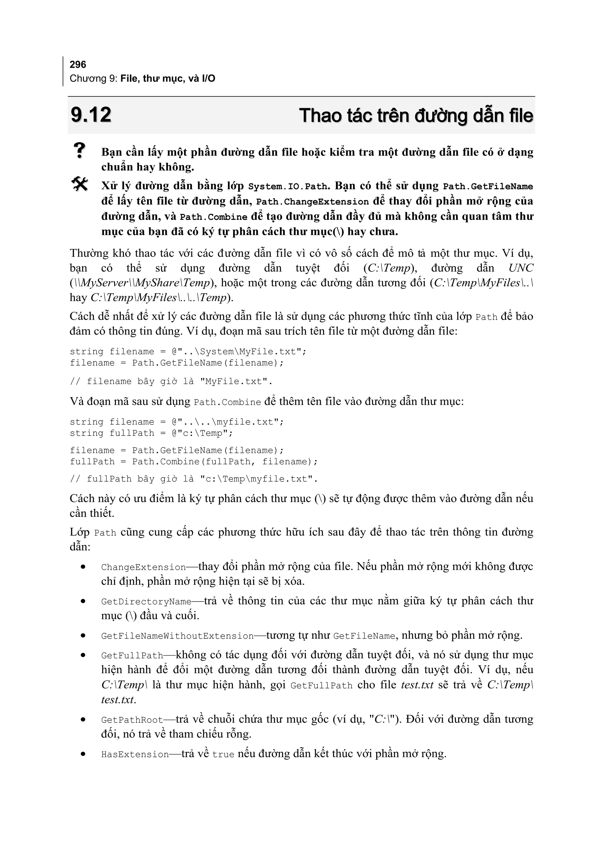 296
Chương 9: File, thư mục, và I/O



9.12                                          Thao tác trên đường dẫn file
     Bạn cần lấy một phần đường dẫn file hoặc kiểm tra một đường dẫn file có ở dạng
      chuẩn hay không.
     Xử lý đường dẫn bằng lớp System.IO.Path. Bạn có thể sử dụng Path.GetFileName
      để lấy tên file từ đường dẫn, Path.ChangeExtension để thay đổi phần mở rộng của
      đường dẫn, và Path.Combine để tạo đường dẫn đầy đủ mà không cần quan tâm thư
      mục của bạn đã có ký tự phân cách thư mục() hay chưa.
Thường khó thao tác với các đường dẫn file vì có vô số cách để mô tả một thư mục. Ví dụ,
bạn có thể sử dụng đường dẫn tuyệt đối (C:Temp), đường dẫn UNC
(MyServerMyShareTemp), hoặc một trong các đường dẫn tương đối (C:TempMyFiles..
hay C:TempMyFiles....Temp).
Cách dễ nhất để xử lý các đường dẫn file là sử dụng các phương thức tĩnh của lớp Path để bảo
đảm có thông tin đúng. Ví dụ, đoạn mã sau trích tên file từ một đường dẫn file:
string filename = @"..SystemMyFile.txt";
filename = Path.GetFileName(filename);
// filename bây giờ là "MyFile.txt".

Và đoạn mã sau sử dụng Path.Combine để thêm tên file vào đường dẫn thư mục:
string filename = @"....myfile.txt";
string fullPath = @"c:Temp";
filename = Path.GetFileName(filename);
fullPath = Path.Combine(fullPath, filename);
// fullPath bây giờ là "c:Tempmyfile.txt".

Cách này có ưu điểm là ký tự phân cách thư mục () sẽ tự động được thêm vào đường dẫn nếu
cần thiết.
Lớp Path cũng cung cấp các phương thức hữu ích sau đây để thao tác trên thông tin đường
dẫn:
  •   ChangeExtension—thay đổi phần mở rộng của file. Nếu phần mở rộng mới không được
      chỉ định, phần mở rộng hiện tại sẽ bị xóa.
  •   GetDirectoryName—trả về thông tin của các thư mục nằm giữa ký tự phân cách thư
      mục () đầu và cuối.
  •   GetFileNameWithoutExtension—tương tự như GetFileName, nhưng bỏ phần mở rộng.
  •   GetFullPath—không có tác dụng đối với đường dẫn tuyệt đối, và nó sử dụng thư mục
      hiện hành để đổi một đường dẫn tương đối thành đường dẫn tuyệt đối. Ví dụ, nếu
      C:Temp là thư mục hiện hành, gọi GetFullPath cho file test.txt sẽ trả về C:Temp
      test.txt.
  •   GetPathRoot—trả về chuỗi chứa thư mục gốc (ví dụ, "C:"). Đối với đường dẫn tương
      đối, nó trả về tham chiếu rỗng.
  •   HasExtension—trả về true nếu đường dẫn kết thúc với phần mở rộng.
 