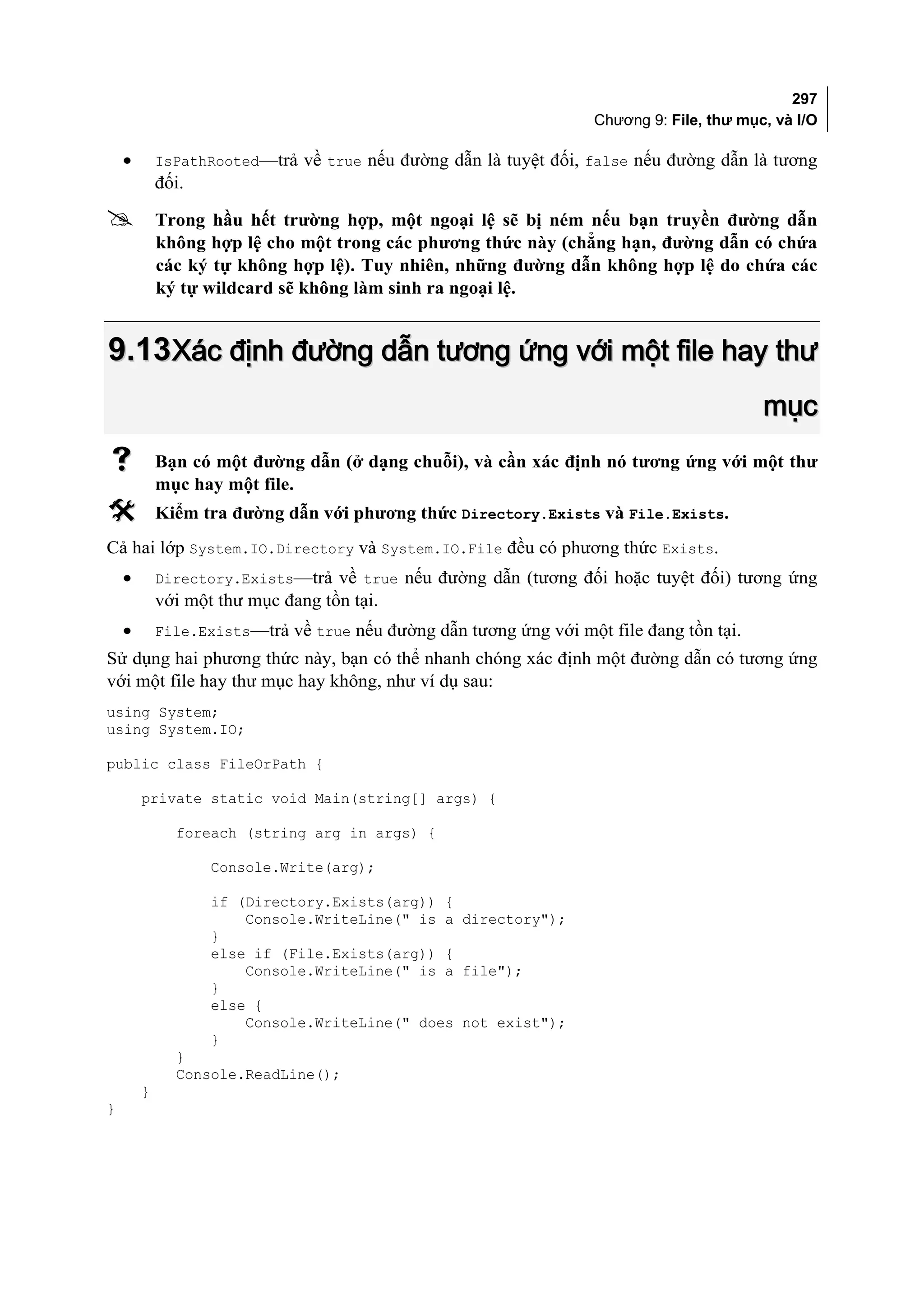 297
                                                                   Chương 9: File, thư mục, và I/O

    •       IsPathRooted—trả về true nếu đường dẫn là tuyệt đối, false nếu đường dẫn là tương
            đối.

           Trong hầu hết trường hợp, một ngoại lệ sẽ bị ném nếu bạn truyền đường dẫn
            không hợp lệ cho một trong các phương thức này (chẳng hạn, đường dẫn có chứa
            các ký tự không hợp lệ). Tuy nhiên, những đường dẫn không hợp lệ do chứa các
            ký tự wildcard sẽ không làm sinh ra ngoại lệ.


9.13 Xác định đường dẫn tương ứng với một file hay thư
                                                                                          mục
           Bạn có một đường dẫn (ở dạng chuỗi), và cần xác định nó tương ứng với một thư
            mục hay một file.
           Kiểm tra đường dẫn với phương thức Directory.Exists và File.Exists.
Cả hai lớp System.IO.Directory và System.IO.File đều có phương thức Exists.
    •       Directory.Exists—trả về true nếu đường dẫn (tương đối hoặc tuyệt đối) tương ứng
            với một thư mục đang tồn tại.
    •       File.Exists—trả về true nếu đường dẫn tương ứng với một file đang tồn tại.
Sử dụng hai phương thức này, bạn có thể nhanh chóng xác định một đường dẫn có tương ứng
với một file hay thư mục hay không, như ví dụ sau:
using System;
using System.IO;

public class FileOrPath {

        private static void Main(string[] args) {

              foreach (string arg in args) {

                   Console.Write(arg);

                   if (Directory.Exists(arg)) {
                       Console.WriteLine(" is a directory");
                   }
                   else if (File.Exists(arg)) {
                       Console.WriteLine(" is a file");
                   }
                   else {
                       Console.WriteLine(" does not exist");
                   }
              }
              Console.ReadLine();
        }
}
 