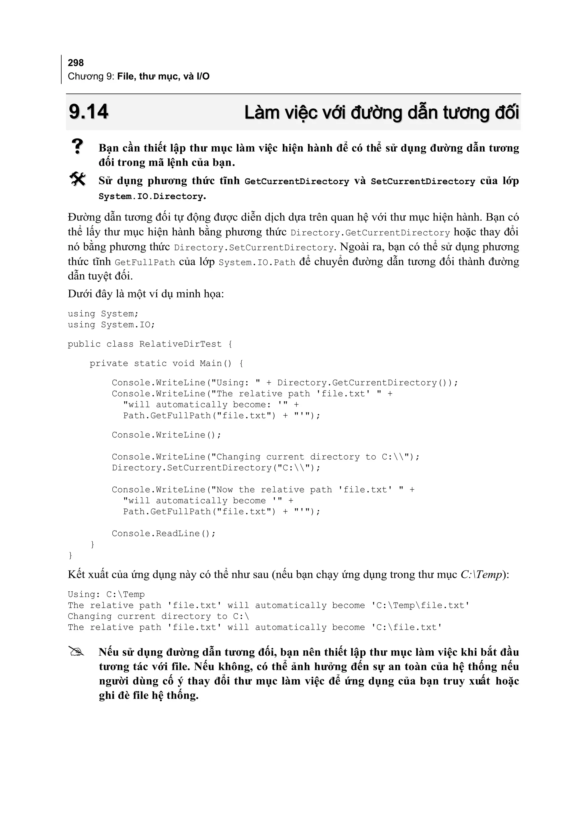 298
Chương 9: File, thư mục, và I/O



9.14                               Làm việc với đường dẫn tương đối
       Bạn cần thiết lập thư mục làm việc hiện hành để có thể sử dụng đường dẫn tương
        đối trong mã lệnh của bạn.
       Sử dụng phương thức tĩnh GetCurrentDirectory và SetCurrentDirectory của lớp
        System.IO.Directory.

Đường dẫn tương đối tự động được diễn dịch dựa trên quan hệ với thư mục hiện hành. Bạn có
thể lấy thư mục hiện hành bằng phương thức Directory.GetCurrentDirectory hoặc thay đổi
nó bằng phương thức Directory.SetCurrentDirectory. Ngoài ra, bạn có thể sử dụng phương
thức tĩnh GetFullPath của lớp System.IO.Path để chuyển đường dẫn tương đối thành đường
dẫn tuyệt đối.
Dưới đây là một ví dụ minh họa:
using System;
using System.IO;
public class RelativeDirTest {
    private static void Main() {
          Console.WriteLine("Using: " + Directory.GetCurrentDirectory());
          Console.WriteLine("The relative path 'file.txt' " +
            "will automatically become: '" +
            Path.GetFullPath("file.txt") + "'");
          Console.WriteLine();

          Console.WriteLine("Changing current directory to C:");
          Directory.SetCurrentDirectory("C:");

          Console.WriteLine("Now the relative path 'file.txt' " +
            "will automatically become '" +
            Path.GetFullPath("file.txt") + "'");

          Console.ReadLine();
    }
}

Kết xuất của ứng dụng này có thể như sau (nếu bạn chạy ứng dụng trong thư mục C:Temp):
Using: C:Temp
The relative path 'file.txt' will automatically become 'C:Tempfile.txt'
Changing current directory to C:
The relative path 'file.txt' will automatically become 'C:file.txt'

       Nếu sử dụng đường dẫn tương đối, bạn nên thiết lập thư mục làm việc khi bắt đầu
        tương tác với file. Nếu không, có thể ảnh hưởng đến sự an toàn của hệ thống nếu
        người dùng cố ý thay đổi thư mục làm việc để ứng dụng của bạn truy xuất hoặc
        ghi đè file hệ thống.
 
