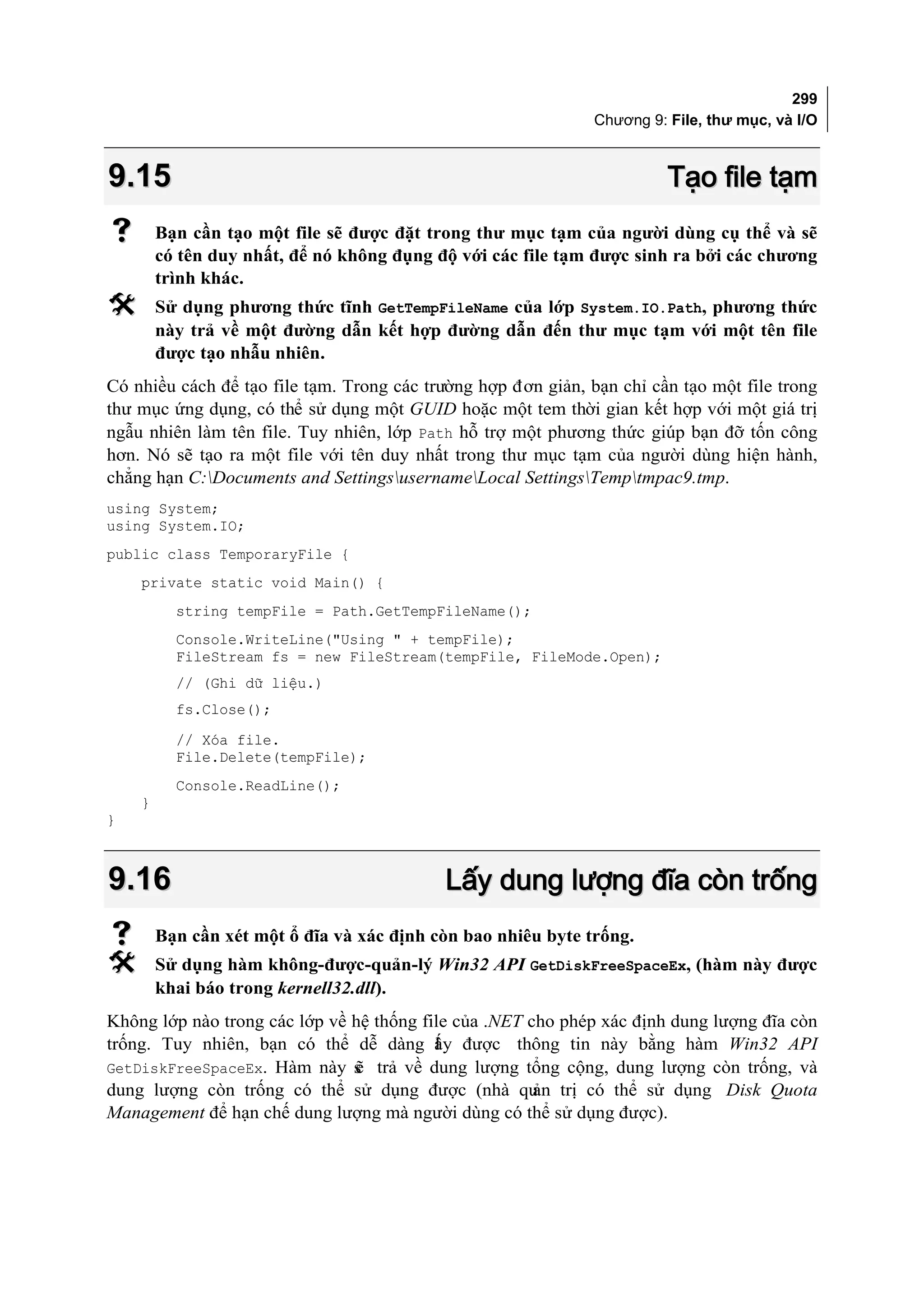 299
                                                               Chương 9: File, thư mục, và I/O



9.15                                                                     Tạo file tạm
       Bạn cần tạo một file sẽ được đặt trong thư mục tạm của người dùng cụ thể và sẽ
        có tên duy nhất, để nó không đụng độ với các file tạm được sinh ra bởi các chương
        trình khác.
       Sử dụng phương thức tĩnh GetTempFileName của lớp System.IO.Path, phương thức
        này trả về một đường dẫn kết hợp đường dẫn đến thư mục tạm với một tên file
        được tạo nhẫu nhiên.
Có nhiều cách để tạo file tạm. Trong các trường hợp đơn giản, bạn chỉ cần tạo một file trong
thư mục ứng dụng, có thể sử dụng một GUID hoặc một tem thời gian kết hợp với một giá trị
ngẫu nhiên làm tên file. Tuy nhiên, lớp Path hỗ trợ một phương thức giúp bạn đỡ tốn công
hơn. Nó sẽ tạo ra một file với tên duy nhất trong thư mục tạm của người dùng hiện hành,
chẳng hạn C:Documents and SettingsusernameLocal SettingsTemptmpac9.tmp.
using System;
using System.IO;
public class TemporaryFile {
    private static void Main() {
          string tempFile = Path.GetTempFileName();
          Console.WriteLine("Using " + tempFile);
          FileStream fs = new FileStream(tempFile, FileMode.Open);
          // (Ghi dữ liệu.)
          fs.Close();
          // Xóa file.
          File.Delete(tempFile);
          Console.ReadLine();
    }
}



9.16                                       Lấy dung lượng đĩa còn trống
       Bạn cần xét một ổ đĩa và xác định còn bao nhiêu byte trống.
       Sử dụng hàm không-được-quản-lý Win32 API GetDiskFreeSpaceEx, (hàm này được
        khai báo trong kernell32.dll).
Không lớp nào trong các lớp về hệ thống file của .NET cho phép xác định dung lượng đĩa còn
trống. Tuy nhiên, bạn có thể dễ dàng ấy được thông tin này bằng hàm Win32 API
                                          l
GetDiskFreeSpaceEx. Hàm này s trả về dung lượng tổng cộng, dung lượng còn trống, và
                               ẽ
dung lượng còn trống có thể sử dụng được (nhà qu trị có thể sử dụng Disk Quota
                                                       ản
Management để hạn chế dung lượng mà người dùng có thể sử dụng được).
 