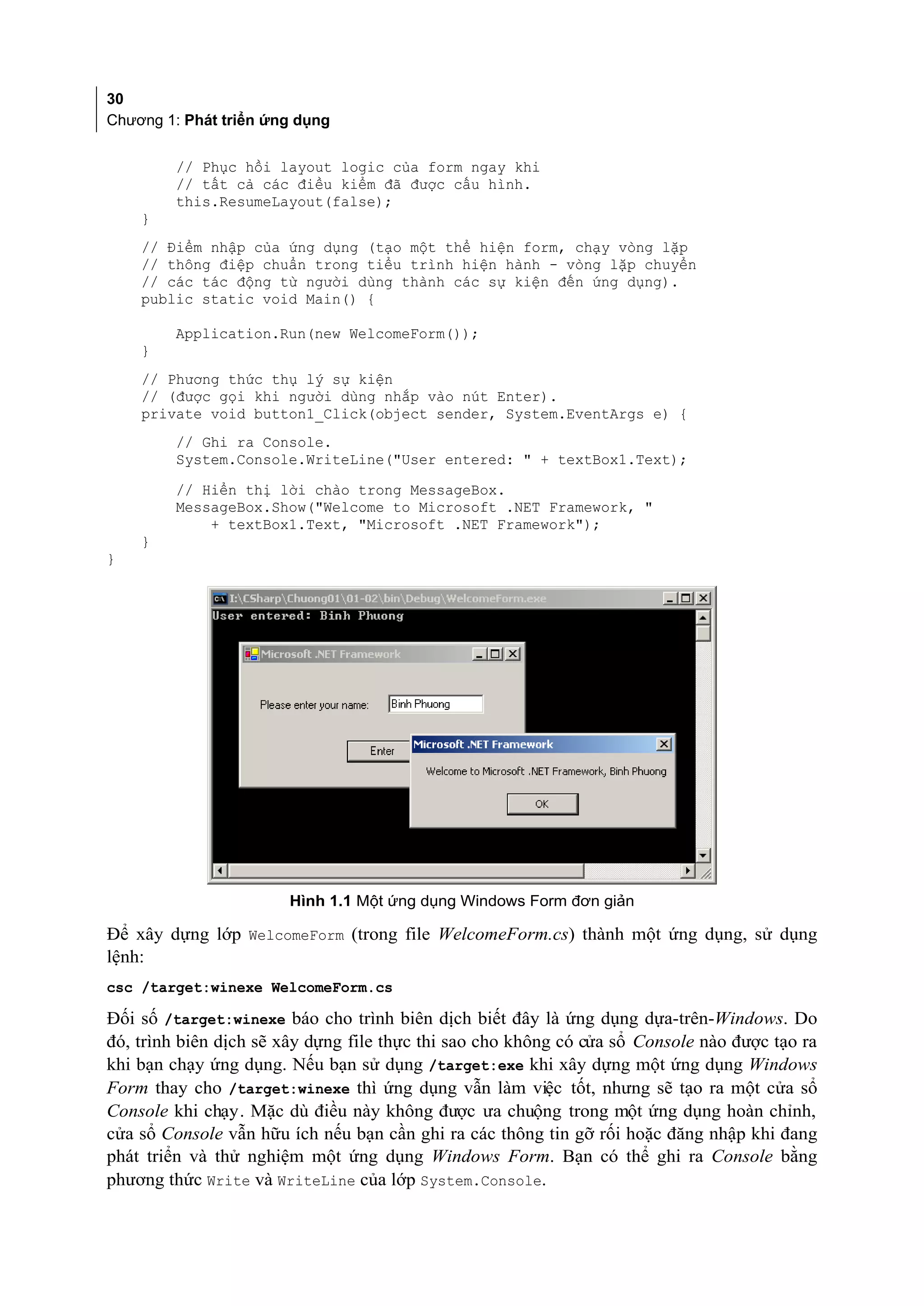 30
Chương 1: Phát triển ứng dụng


         // Phục hồi layout logic của form ngay khi
         // tất cả các điều kiểm đã được cấu hình.
         this.ResumeLayout(false);
    }
    // Điểm nhập của ứng dụng (tạo một thể hiện form, chạy vòng lặp
    // thông điệp chuẩn trong tiểu trình hiện hành - vòng lặp chuyển
    // các tác động từ người dùng thành các sự kiện đến ứng dụng).
    public static void Main() {

         Application.Run(new WelcomeForm());
    }
    // Phương thức thụ lý sự kiện
    // (được gọi khi người dùng nhắp vào nút Enter).
    private void button1_Click(object sender, System.EventArgs e) {
         // Ghi ra Console.
         System.Console.WriteLine("User entered: " + textBox1.Text);
         // Hiển thị lời chào trong MessageBox.
         MessageBox.Show("Welcome to Microsoft .NET Framework, "
             + textBox1.Text, "Microsoft .NET Framework");
    }
}




                       Hình 1.1 Một ứng dụng Windows Form đơn giản

Để xây dựng lớp WelcomeForm (trong file WelcomeForm.cs) thành một ứng dụng, sử dụng
lệnh:
csc /target:winexe WelcomeForm.cs

Đối số /target:winexe báo cho trình biên dịch biết đây là ứng dụng dựa-trên-Windows. Do
đó, trình biên dịch sẽ xây dựng file thực thi sao cho không có cửa sổ Console nào được tạo ra
khi bạn chạy ứng dụng. Nếu bạn sử dụng /target:exe khi xây dựng một ứng dụng Windows
Form thay cho /target:winexe thì ứng dụng vẫn làm việc tốt, nhưng sẽ tạo ra một cửa sổ
Console khi chạy. Mặc dù điều này không được ưa chuộng trong một ứng dụng hoàn chỉnh,
cửa sổ Console vẫn hữu ích nếu bạn cần ghi ra các thông tin gỡ rối hoặc đăng nhập khi đang
phát triển và thử nghiệm một ứng dụng Windows Form. Bạn có thể ghi ra Console bằng
phương thức Write và WriteLine của lớp System.Console.
 