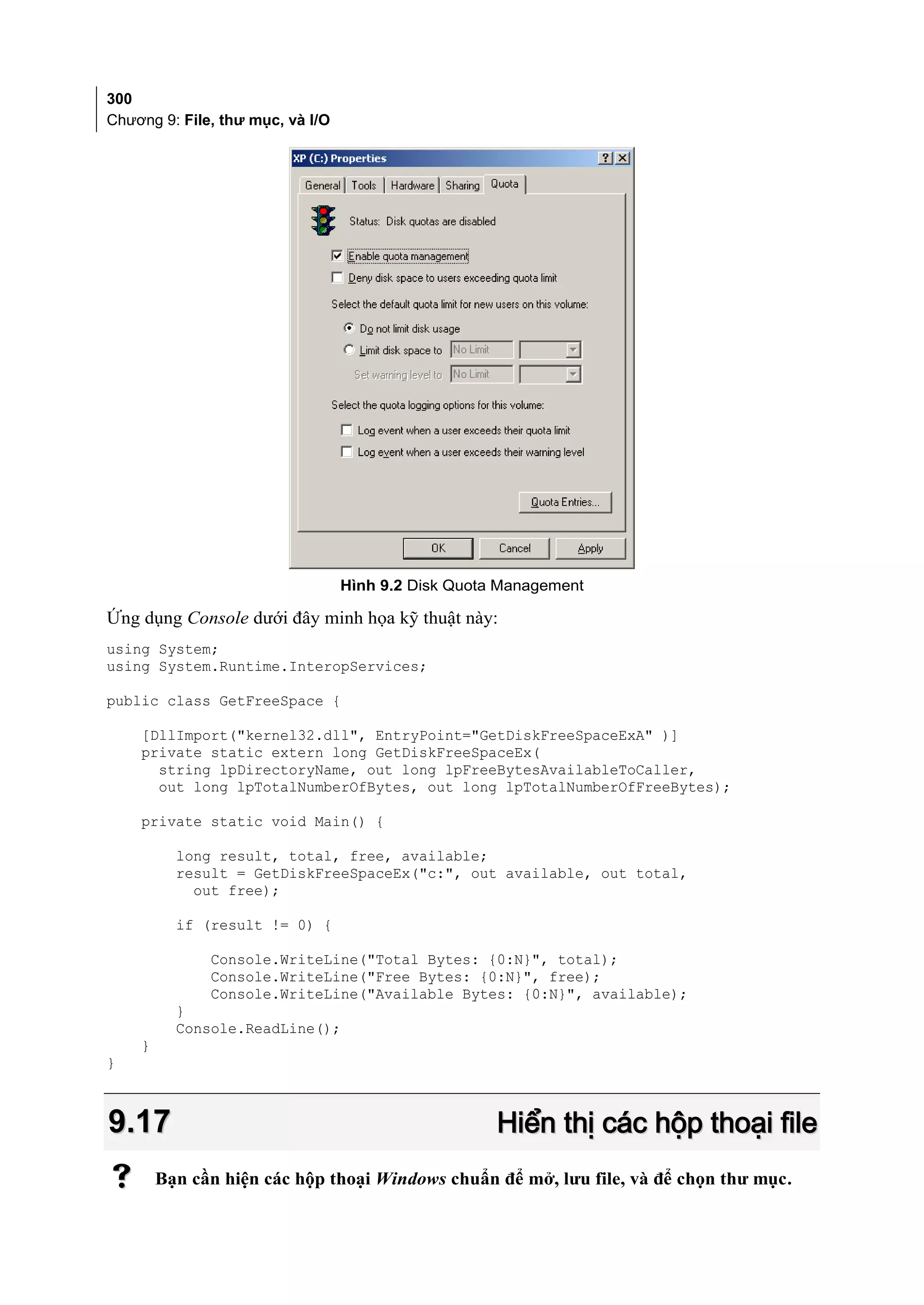 300
Chương 9: File, thư mục, và I/O




                                  Hình 9.2 Disk Quota Management

Ứng dụng Console dưới đây minh họa kỹ thuật này:
using System;
using System.Runtime.InteropServices;

public class GetFreeSpace {

    [DllImport("kernel32.dll", EntryPoint="GetDiskFreeSpaceExA" )]
    private static extern long GetDiskFreeSpaceEx(
      string lpDirectoryName, out long lpFreeBytesAvailableToCaller,
      out long lpTotalNumberOfBytes, out long lpTotalNumberOfFreeBytes);

    private static void Main() {

          long result, total, free, available;
          result = GetDiskFreeSpaceEx("c:", out available, out total,
            out free);

          if (result != 0) {

              Console.WriteLine("Total Bytes: {0:N}", total);
              Console.WriteLine("Free Bytes: {0:N}", free);
              Console.WriteLine("Available Bytes: {0:N}", available);
          }
          Console.ReadLine();
    }
}



9.17                                                 Hiển thị các hộp thoại file
       Bạn cần hiện các hộp thoại Windows chuẩn để mở, lưu file, và để chọn thư mục.
 