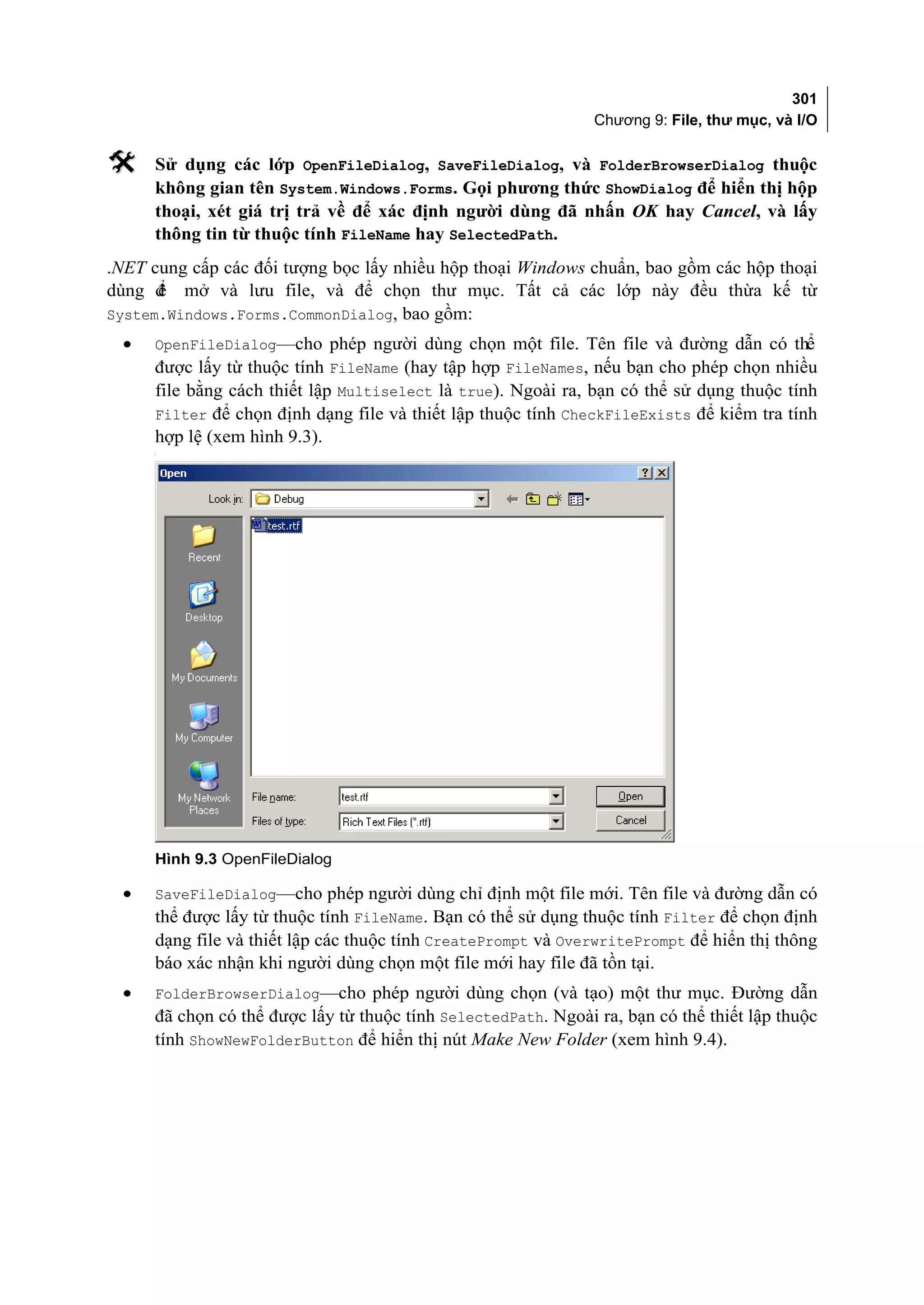301
                                                               Chương 9: File, thư mục, và I/O

    Sử dụng các lớp OpenFileDialog, SaveFileDialog, và FolderBrowserDialog thuộc
     không gian tên System.Windows.Forms. Gọi phương thức ShowDialog để hiển thị hộp
     thoại, xét giá trị trả về để xác định người dùng đã nhấn OK hay Cancel, và lấy
     thông tin từ thuộc tính FileName hay SelectedPath.
.NET cung cấp các đối tượng bọc lấy nhiều hộp thoại Windows chuẩn, bao gồm các hộp thoại
dùng đ mở và lưu file, và để chọn thư mục. Tất cả các lớp này đều thừa kế từ
      ể
System.Windows.Forms.CommonDialog, bao gồm:
 •   OpenFileDialog—cho phép người dùng chọn một file. Tên file và đường dẫn có thể
     được lấy từ thuộc tính FileName (hay tập hợp FileNames, nếu bạn cho phép chọn nhiều
     file bằng cách thiết lập Multiselect là true). Ngoài ra, bạn có thể sử dụng thuộc tính
     Filter để chọn định dạng file và thiết lập thuộc tính CheckFileExists để kiểm tra tính
     hợp lệ (xem hình 9.3).
     [




     Hình 9.3 OpenFileDialog

 •   SaveFileDialog—cho phép người dùng chỉ định một file mới. Tên file và đường dẫn có
     thể được lấy từ thuộc tính FileName. Bạn có thể sử dụng thuộc tính Filter để chọn định
     dạng file và thiết lập các thuộc tính CreatePrompt và OverwritePrompt để hiển thị thông
     báo xác nhận khi người dùng chọn một file mới hay file đã tồn tại.
 •   FolderBrowserDialog—cho phép người dùng chọn (và tạo) một thư mục. Đường dẫn
     đã chọn có thể được lấy từ thuộc tính SelectedPath. Ngoài ra, bạn có thể thiết lập thuộc
     tính ShowNewFolderButton để hiển thị nút Make New Folder (xem hình 9.4).
 