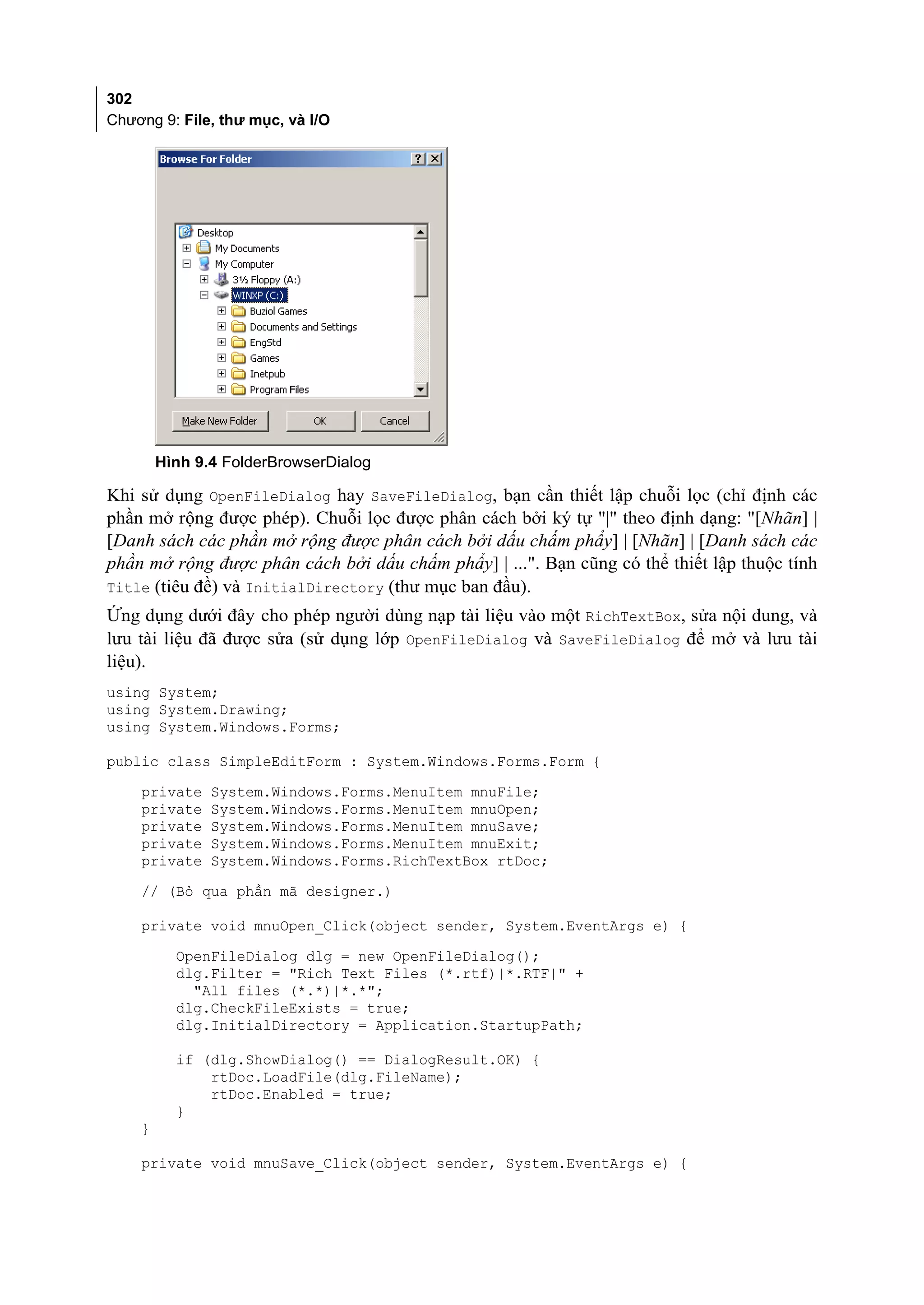 302
Chương 9: File, thư mục, và I/O




        Hình 9.4 FolderBrowserDialog

Khi sử dụng OpenFileDialog hay SaveFileDialog, bạn cần thiết lập chuỗi lọc (chỉ định các
phần mở rộng được phép). Chuỗi lọc được phân cách bởi ký tự "|" theo định dạng: "[Nhãn] |
[Danh sách các phần mở rộng được phân cách bởi dấu chấm phẩy] | [Nhãn] | [Danh sách các
phần mở rộng được phân cách bởi dấu chấm phẩy] | ...". Bạn cũng có thể thiết lập thuộc tính
Title (tiêu đề) và InitialDirectory (thư mục ban đầu).
Ứng dụng dưới đây cho phép người dùng nạp tài liệu vào một RichTextBox, sửa nội dung, và
lưu tài liệu đã được sửa (sử dụng lớp OpenFileDialog và SaveFileDialog để mở và lưu tài
liệu).
using System;
using System.Drawing;
using System.Windows.Forms;

public class SimpleEditForm : System.Windows.Forms.Form {
    private    System.Windows.Forms.MenuItem mnuFile;
    private    System.Windows.Forms.MenuItem mnuOpen;
    private    System.Windows.Forms.MenuItem mnuSave;
    private    System.Windows.Forms.MenuItem mnuExit;
    private    System.Windows.Forms.RichTextBox rtDoc;
    // (Bỏ qua phần mã designer.)

    private void mnuOpen_Click(object sender, System.EventArgs e) {
          OpenFileDialog dlg = new OpenFileDialog();
          dlg.Filter = "Rich Text Files (*.rtf)|*.RTF|" +
            "All files (*.*)|*.*";
          dlg.CheckFileExists = true;
          dlg.InitialDirectory = Application.StartupPath;

          if (dlg.ShowDialog() == DialogResult.OK) {
              rtDoc.LoadFile(dlg.FileName);
              rtDoc.Enabled = true;
          }
    }

    private void mnuSave_Click(object sender, System.EventArgs e) {
 