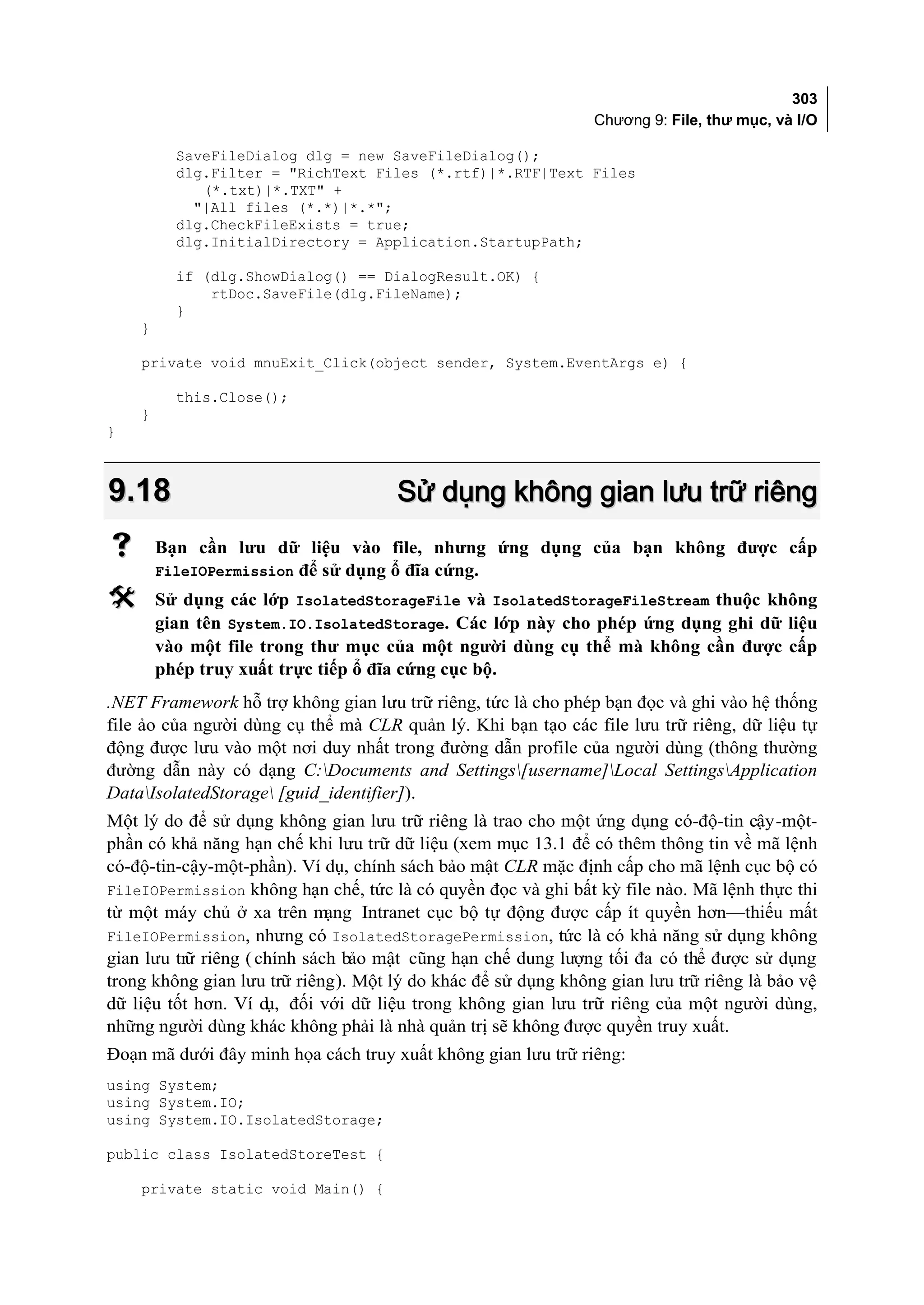 303
                                                               Chương 9: File, thư mục, và I/O

          SaveFileDialog dlg = new SaveFileDialog();
          dlg.Filter = "RichText Files (*.rtf)|*.RTF|Text Files
             (*.txt)|*.TXT" +
            "|All files (*.*)|*.*";
          dlg.CheckFileExists = true;
          dlg.InitialDirectory = Application.StartupPath;

          if (dlg.ShowDialog() == DialogResult.OK) {
              rtDoc.SaveFile(dlg.FileName);
          }
    }

    private void mnuExit_Click(object sender, System.EventArgs e) {

          this.Close();
    }
}



9.18                                  Sử dụng không gian lưu trữ riêng
       Bạn cần lưu dữ liệu vào file, nhưng ứng dụng của bạn không được cấp
        FileIOPermission để sử dụng ổ đĩa cứng.
       Sử dụng các lớp IsolatedStorageFile và IsolatedStorageFileStream thuộc không
        gian tên System.IO.IsolatedStorage. Các lớp này cho phép ứng dụng ghi dữ liệu
        vào một file trong thư mục của một người dùng cụ thể mà không cần được cấp
        phép truy xuất trực tiếp ổ đĩa cứng cục bộ.
.NET Framework hỗ trợ không gian lưu trữ riêng, tức là cho phép bạn đọc và ghi vào hệ thống
file ảo của người dùng cụ thể mà CLR quản lý. Khi bạn tạo các file lưu trữ riêng, dữ liệu tự
động được lưu vào một nơi duy nhất trong đường dẫn profile của người dùng (thông thường
đường dẫn này có dạng C:Documents and Settings[username]Local SettingsApplication
DataIsolatedStorage [guid_identifier]).
Một lý do để sử dụng không gian lưu trữ riêng là trao cho một ứng dụng có-độ-tin cậy-một-
phần có khả năng hạn chế khi lưu trữ dữ liệu (xem mục 13.1 để có thêm thông tin về mã lệnh
có-độ-tin-cậy-một-phần). Ví dụ, chính sách bảo mật CLR mặc định cấp cho mã lệnh cục bộ có
FileIOPermission không hạn chế, tức là có quyền đọc và ghi bất kỳ file nào. Mã lệnh thực thi
từ một máy chủ ở xa trên m    ạng Intranet cục bộ tự động được cấp ít quyền hơn—thiếu mất
FileIOPermission, nhưng có IsolatedStoragePermission, tức là có khả năng sử dụng không
gian lưu trữ riêng ( chính sách bảo mật cũng hạn chế dung lượng tối đa có thể được sử dụng
trong không gian lưu trữ riêng). Một lý do khác để sử dụng không gian lưu trữ riêng là bảo vệ
dữ liệu tốt hơn. Ví d đối với dữ liệu trong không gian lưu trữ riêng của một người dùng,
                      ụ,
những người dùng khác không phải là nhà quản trị sẽ không được quyền truy xuất.
Đoạn mã dưới đây minh họa cách truy xuất không gian lưu trữ riêng:
using System;
using System.IO;
using System.IO.IsolatedStorage;

public class IsolatedStoreTest {

    private static void Main() {
 