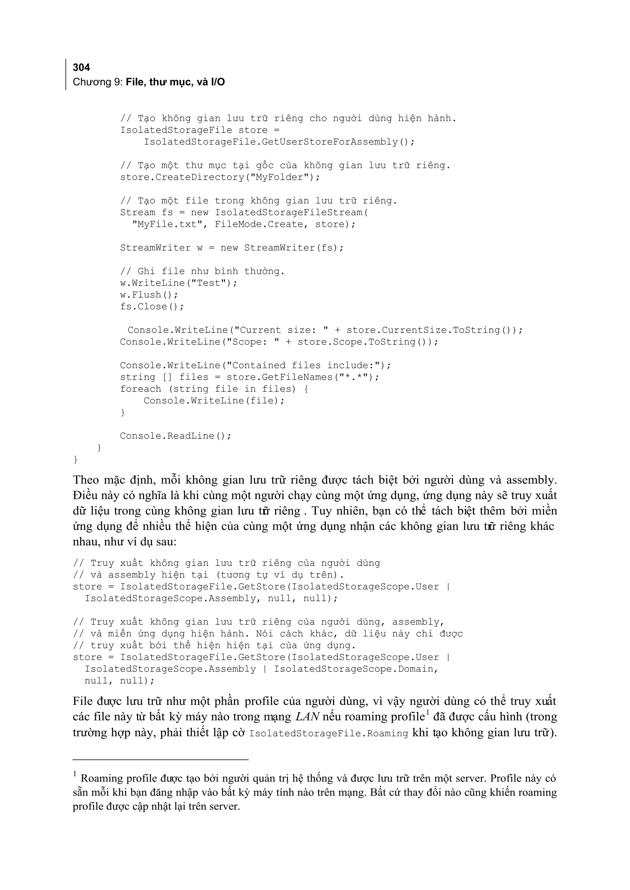 304
Chương 9: File, thư mục, và I/O


         // Tạo không gian lưu trữ riêng cho người dùng hiện hành.
         IsolatedStorageFile store =
             IsolatedStorageFile.GetUserStoreForAssembly();

         // Tạo một thư mục tại gốc của không gian lưu trữ riêng.
         store.CreateDirectory("MyFolder");

         // Tạo một file trong không gian lưu trữ riêng.
         Stream fs = new IsolatedStorageFileStream(
           "MyFile.txt", FileMode.Create, store);

         StreamWriter w = new StreamWriter(fs);

         // Ghi file như bình thường.
         w.WriteLine("Test");
         w.Flush();
         fs.Close();

          Console.WriteLine("Current size: " + store.CurrentSize.ToString());
         Console.WriteLine("Scope: " + store.Scope.ToString());

         Console.WriteLine("Contained files include:");
         string [] files = store.GetFileNames("*.*");
         foreach (string file in files) {
             Console.WriteLine(file);
         }

         Console.ReadLine();
    }
}

Theo mặc định, mỗi không gian lưu trữ riêng được tách biệt bởi người dùng và assembly.
Điều này có nghĩa là khi cùng một người chạy cùng một ứng dụng, ứng dụng này sẽ truy xuất
dữ liệu trong cùng không gian lưu tr riêng . Tuy nhiên, bạn có thể tách biệt thêm bởi miền
                                   ữ
ứng dụng để nhiều thể hiện của cùng một ứng dụng nhận các không gian lưu tr riêng khác
                                                                               ữ
nhau, như ví dụ sau:
// Truy xuất không gian lưu trữ riêng của người dùng
// và assembly hiện tại (tương tự ví dụ trên).
store = IsolatedStorageFile.GetStore(IsolatedStorageScope.User |
  IsolatedStorageScope.Assembly, null, null);

// Truy xuất không gian lưu trữ riêng của người dùng, assembly,
// và miền ứng dụng hiện hành. Nói cách khác, dữ liệu này chỉ được
// truy xuất bởi thể hiện hiện tại của ứng dụng.
store = IsolatedStorageFile.GetStore(IsolatedStorageScope.User |
  IsolatedStorageScope.Assembly | IsolatedStorageScope.Domain,
  null, null);

File được lưu trữ như một phần profile của người dùng, vì vậy người dùng có thể truy xuất
các file này từ bất kỳ máy nào trong mạng LAN nếu roaming profile 1 đã được cấu hình (trong
trường hợp này, phải thiết lập cờ IsolatedStorageFile.Roaming khi tạo không gian lưu trữ).


  Roaming profile được tạo bởi người quản trị hệ thống và được lưu trữ trên một server. Profile này có
1

sẵn mỗi khi bạn đăng nhập vào bất kỳ máy tính nào trên mạng. Bất cứ thay đổi nào cũng khiến roaming
profile được cập nhật lại trên server.
 