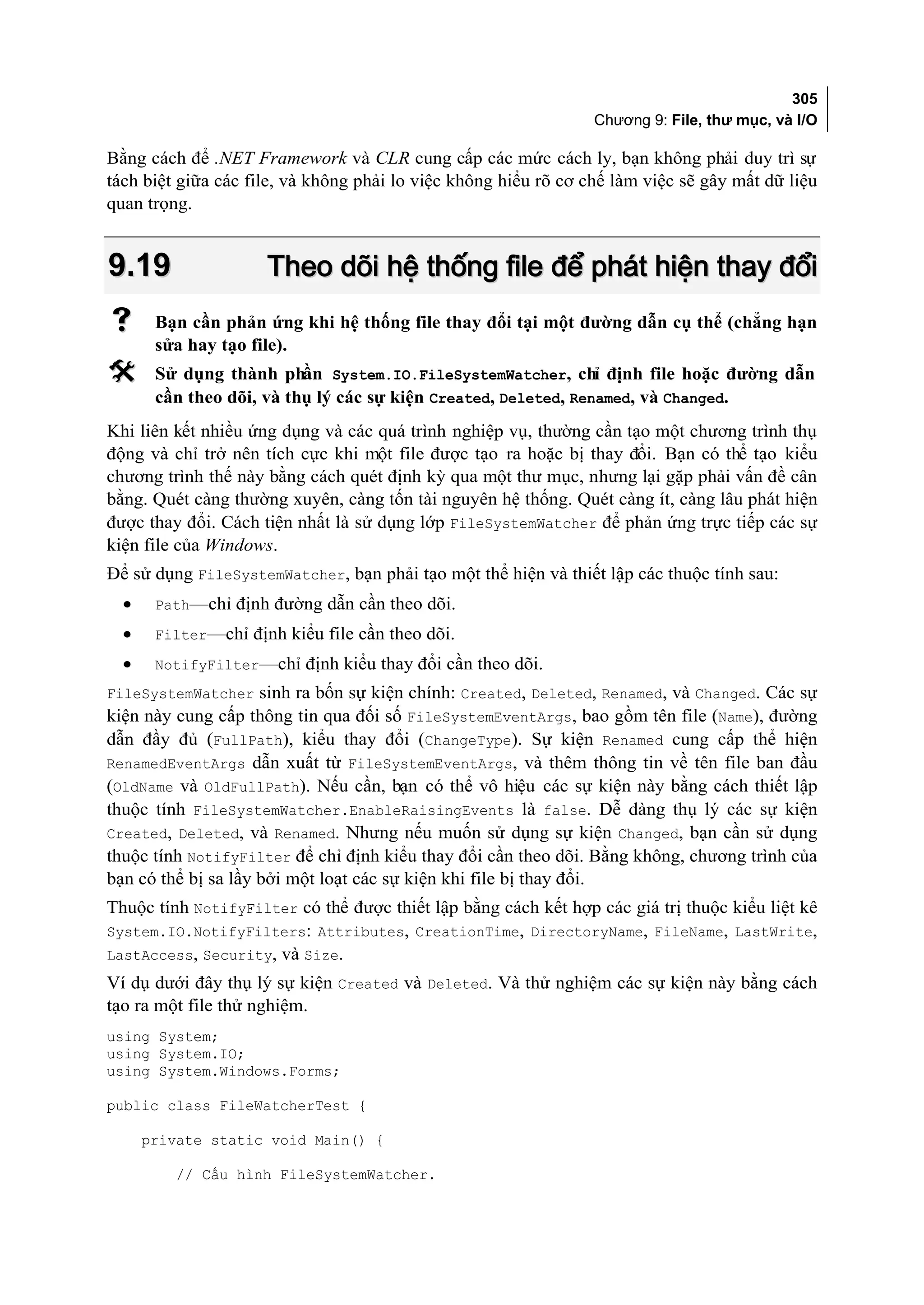 305
                                                                 Chương 9: File, thư mục, và I/O

Bằng cách để .NET Framework và CLR cung cấp các mức cách ly, bạn không phải duy trì sự
tách biệt giữa các file, và không phải lo việc không hiểu rõ cơ chế làm việc sẽ gây mất dữ liệu
quan trọng.


9.19                 Theo dõi hệ thống file để phát hiện thay đổi
      Bạn cần phản ứng khi hệ thống file thay đổi tại một đường dẫn cụ thể (chẳng hạn
       sửa hay tạo file).
      Sử dụng thành phần System.IO.FileSystemWatcher, chỉ định file hoặc đường dẫn
       cần theo dõi, và thụ lý các sự kiện Created, Deleted, Renamed, và Changed.
Khi liên kết nhiều ứng dụng và các quá trình nghiệp vụ, thường cần tạo một chương trình thụ
động và chỉ trở nên tích cực khi một file được tạo ra hoặc bị thay đổi. Bạn có thể tạo kiểu
chương trình thế này bằng cách quét định kỳ qua một thư mục, nhưng lại gặp phải vấn đề cân
bằng. Quét càng thường xuyên, càng tốn tài nguyên hệ thống. Quét càng ít, càng lâu phát hiện
được thay đổi. Cách tiện nhất là sử dụng lớp FileSystemWatcher để phản ứng trực tiếp các sự
kiện file của Windows.
Để sử dụng FileSystemWatcher, bạn phải tạo một thể hiện và thiết lập các thuộc tính sau:
  •    Path—chỉ định đường dẫn cần theo dõi.
  •    Filter—chỉ định kiểu file cần theo dõi.
  •    NotifyFilter—chỉ định kiểu thay đổi cần theo dõi.
FileSystemWatcher sinh ra bốn sự kiện chính: Created, Deleted, Renamed, và Changed. Các sự
kiện này cung cấp thông tin qua đối số FileSystemEventArgs, bao gồm tên file (Name), đường
dẫn đầy đủ (FullPath), kiểu thay đổi (ChangeType). Sự kiện Renamed cung cấp thể hiện
RenamedEventArgs dẫn xuất từ FileSystemEventArgs, và thêm thông tin về tên file ban đầu
(OldName và OldFullPath). Nếu cần, bạn có thể vô hiệu các sự kiện này bằng cách thiết lập
thuộc tính FileSystemWatcher.EnableRaisingEvents là false. Dễ dàng thụ lý các sự kiện
Created, Deleted, và Renamed. Nhưng nếu muốn sử dụng sự kiện Changed, bạn cần sử dụng
thuộc tính NotifyFilter để chỉ định kiểu thay đổi cần theo dõi. Bằng không, chương trình của
bạn có thể bị sa lầy bởi một loạt các sự kiện khi file bị thay đổi.
Thuộc tính NotifyFilter có thể được thiết lập bằng cách kết hợp các giá trị thuộc kiểu liệt kê
System.IO.NotifyFilters: Attributes, CreationTime, DirectoryName, FileName, LastWrite,
LastAccess, Security, và Size.
Ví dụ dưới đây thụ lý sự kiện Created và Deleted. Và thử nghiệm các sự kiện này bằng cách
tạo ra một file thử nghiệm.
using System;
using System.IO;
using System.Windows.Forms;

public class FileWatcherTest {

      private static void Main() {

         // Cấu hình FileSystemWatcher.
 
