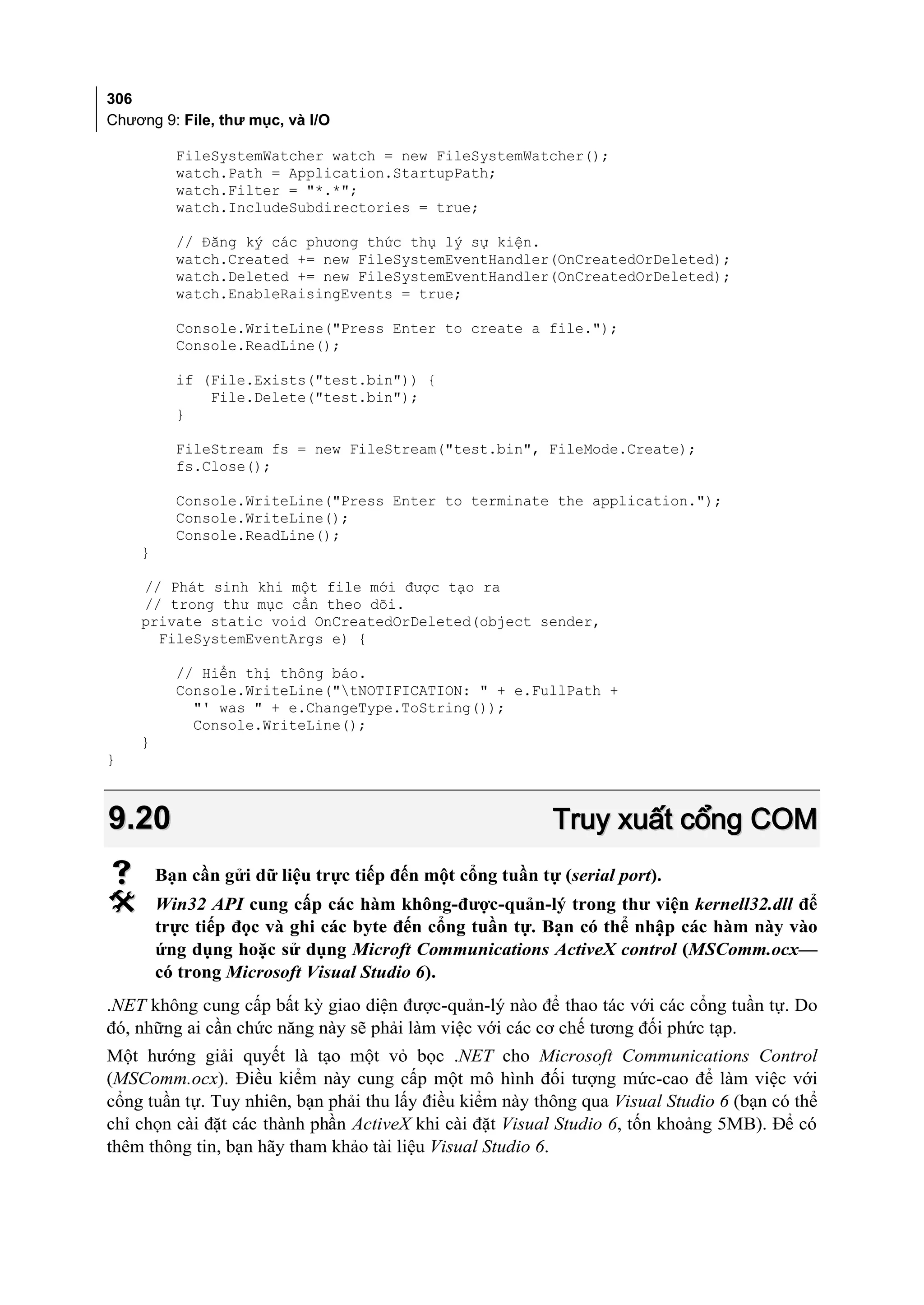306
Chương 9: File, thư mục, và I/O

          FileSystemWatcher watch = new FileSystemWatcher();
          watch.Path = Application.StartupPath;
          watch.Filter = "*.*";
          watch.IncludeSubdirectories = true;

          // Đăng ký các phương thức thụ lý sự kiện.
          watch.Created += new FileSystemEventHandler(OnCreatedOrDeleted);
          watch.Deleted += new FileSystemEventHandler(OnCreatedOrDeleted);
          watch.EnableRaisingEvents = true;

          Console.WriteLine("Press Enter to create a file.");
          Console.ReadLine();

          if (File.Exists("test.bin")) {
              File.Delete("test.bin");
          }

          FileStream fs = new FileStream("test.bin", FileMode.Create);
          fs.Close();

          Console.WriteLine("Press Enter to terminate the application.");
          Console.WriteLine();
          Console.ReadLine();
    }

    // Phát sinh khi một file mới được tạo ra
    // trong thư mục cần theo dõi.
    private static void OnCreatedOrDeleted(object sender,
      FileSystemEventArgs e) {

          // Hiển thị thông báo.
          Console.WriteLine("tNOTIFICATION: " + e.FullPath +
            "' was " + e.ChangeType.ToString());
            Console.WriteLine();
    }
}



9.20                                                       Truy xuất cổng COM
       Bạn cần gửi dữ liệu trực tiếp đến một cổng tuần tự (serial port).
       Win32 API cung cấp các hàm không-được-quản-lý trong thư viện kernell32.dll để
        trực tiếp đọc và ghi các byte đến cổng tuần tự. Bạn có thể nhập các hàm này vào
        ứng dụng hoặc sử dụng Microft Communications ActiveX control (MSComm.ocx—
        có trong Microsoft Visual Studio 6).
.NET không cung cấp bất kỳ giao diện được-quản-lý nào để thao tác với các cổng tuần tự. Do
đó, những ai cần chức năng này sẽ phải làm việc với các cơ chế tương đối phức tạp.
Một hướng giải quyết là tạo một vỏ bọc .NET cho Microsoft Communications Control
(MSComm.ocx). Điều kiểm này cung cấp một mô hình đối tượng mức-cao để làm việc với
cổng tuần tự. Tuy nhiên, bạn phải thu lấy điều kiểm này thông qua Visual Studio 6 (bạn có thể
chỉ chọn cài đặt các thành phần ActiveX khi cài đặt Visual Studio 6, tốn khoảng 5MB). Để có
thêm thông tin, bạn hãy tham khảo tài liệu Visual Studio 6.
 