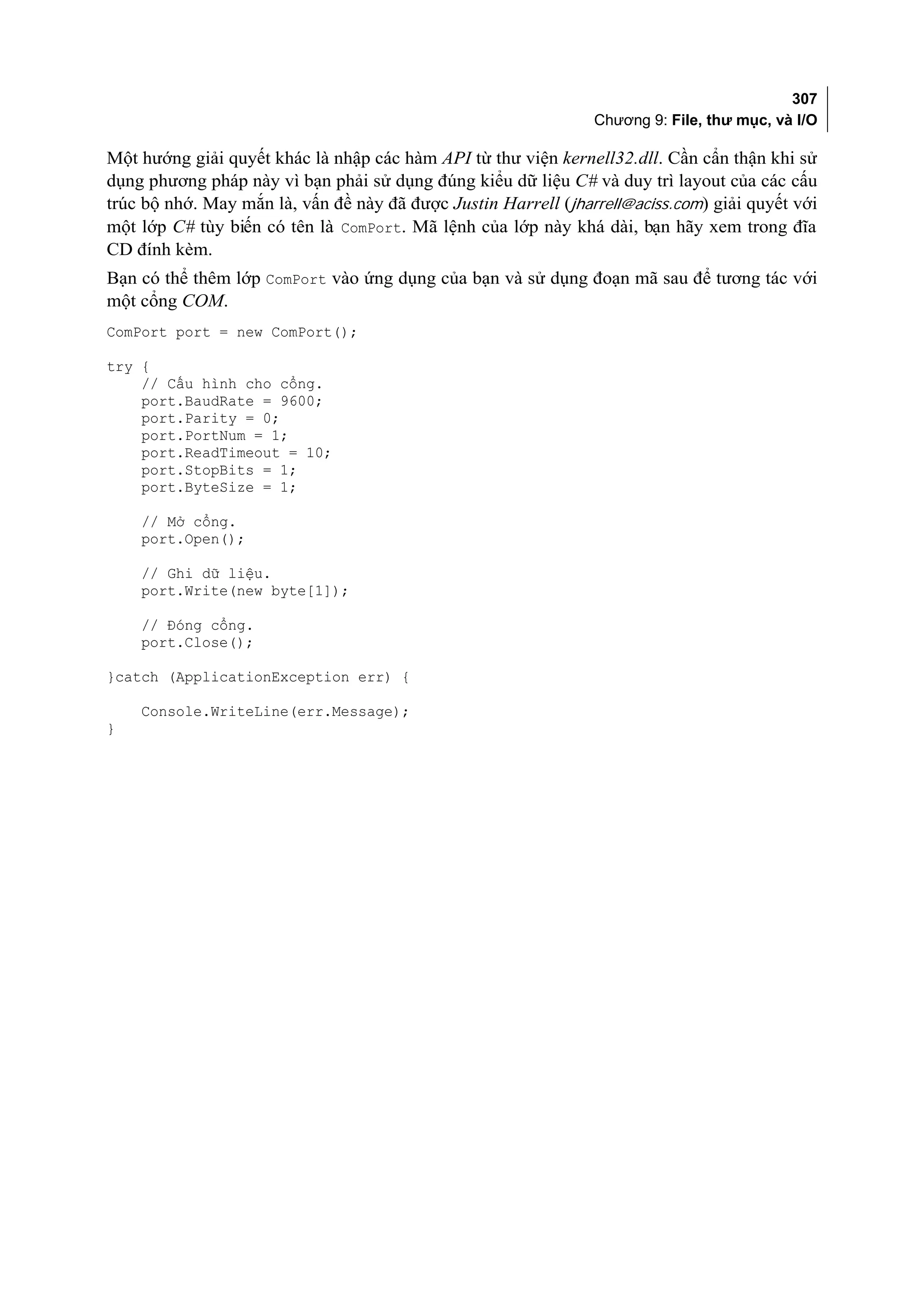 307
                                                                Chương 9: File, thư mục, và I/O

Một hướng giải quyết khác là nhập các hàm API từ thư viện kernell32.dll. Cần cẩn thận khi sử
dụng phương pháp này vì bạn phải sử dụng đúng kiểu dữ liệu C# và duy trì layout của các cấu
trúc bộ nhớ. May mắn là, vấn đề này đã được Justin Harrell (jharrell@aciss.com) giải quyết với
một lớp C# tùy biến có tên là ComPort. Mã lệnh của lớp này khá dài, bạn hãy xem trong đĩa
CD đính kèm.
Bạn có thể thêm lớp ComPort vào ứng dụng của bạn và sử dụng đoạn mã sau để tương tác với
một cổng COM.
ComPort port = new ComPort();

try {
    // Cấu hình cho cổng.
    port.BaudRate = 9600;
    port.Parity = 0;
    port.PortNum = 1;
    port.ReadTimeout = 10;
    port.StopBits = 1;
    port.ByteSize = 1;

    // Mở cổng.
    port.Open();

    // Ghi dữ liệu.
    port.Write(new byte[1]);

    // Đóng cổng.
    port.Close();

}catch (ApplicationException err) {

    Console.WriteLine(err.Message);
}
 