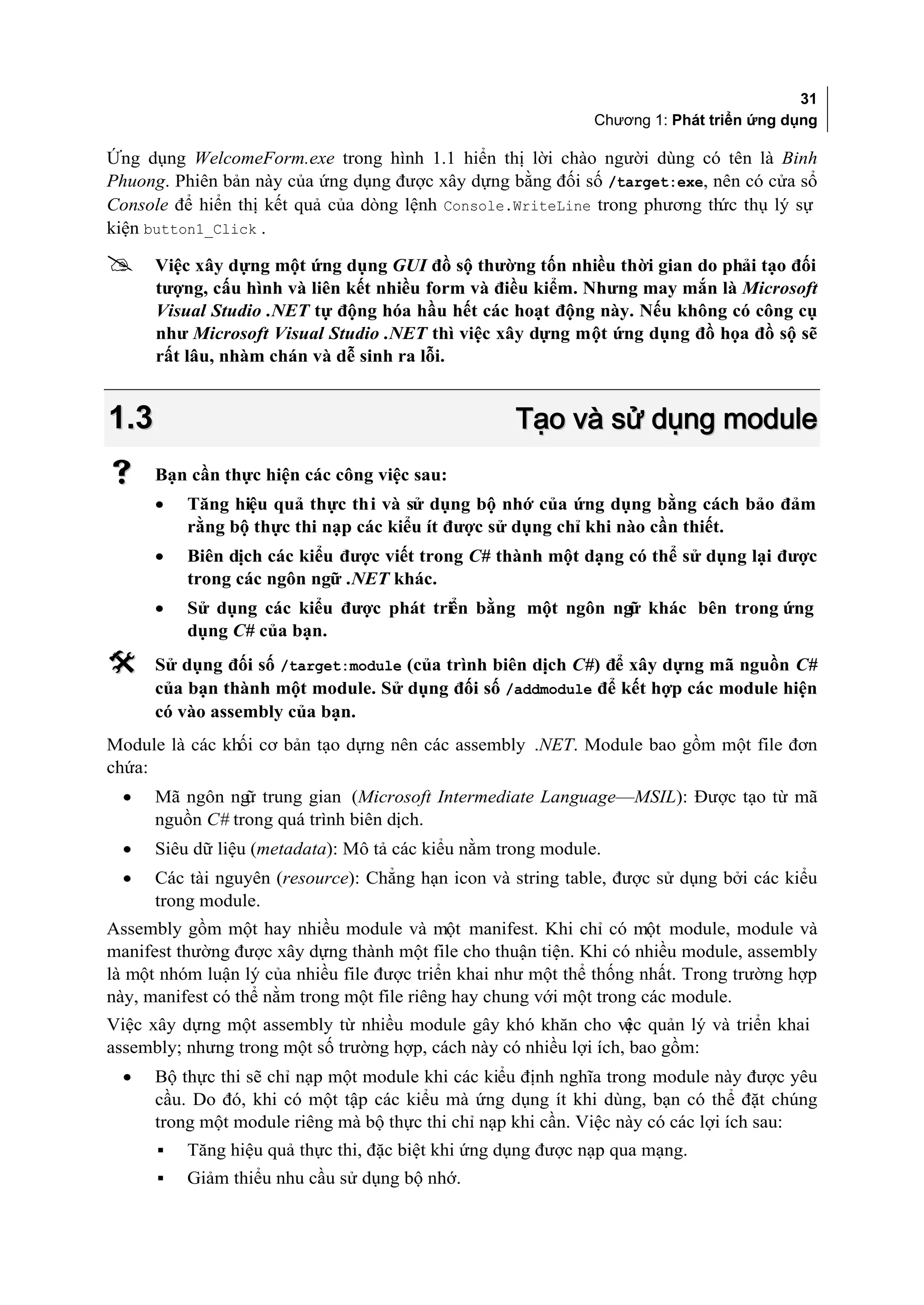 31
                                                              Chương 1: Phát triển ứng dụng

Ứng dụng WelcomeForm.exe trong hình 1.1 hiển thị lời chào người dùng có tên là Binh
Phuong. Phiên bản này của ứng dụng được xây dựng bằng đối số /target:exe, nên có cửa sổ
Console để hiển thị kết quả của dòng lệnh Console.WriteLine trong phương th thụ lý sự
                                                                           ức
kiện button1_Click .

     Việc xây dựng một ứng dụng GUI đồ sộ thường tốn nhiều thời gian do phải tạo đối
      tượng, cấu hình và liên kết nhiều form và điều kiểm. Nhưng may mắn là Microsoft
      Visual Studio .NET tự động hóa hầu hết các hoạt động này. Nếu không có công cụ
      như Microsoft Visual Studio .NET thì việc xây dựng một ứng dụng đồ họa đồ sộ sẽ
      rất lâu, nhàm chán và dễ sinh ra lỗi.


1.3                                                 Tạo và sử dụng module
     Bạn cần thực hiện các công việc sau:
      •   Tăng hiệu quả thực thi và sử dụng bộ nhớ của ứng dụng bằng cách bảo đảm
          rằng bộ thực thi nạp các kiểu ít được sử dụng chỉ khi nào cần thiết.
      •   Biên dịch các kiểu được viết trong C# thành một dạng có thể sử dụng lại được
          trong các ngôn ngữ .NET khác.
      •   Sử dụng các kiểu được phát triển bằng một ngôn ngữ khác bên trong ứng
          dụng C# của bạn.
     Sử dụng đối số /target:module (của trình biên dịch C#) để xây dựng mã nguồn C#
      của bạn thành một module. Sử dụng đối số /addmodule để kết hợp các module hiện
      có vào assembly của bạn.
Module là các khối cơ bản tạo dựng nên các assembly .NET. Module bao gồm một file đơn
chứa:
  •   Mã ngôn ng trung gian (Microsoft Intermediate Language—MSIL): Được tạo từ mã
                 ữ
      nguồn C# trong quá trình biên dịch.
  •   Siêu dữ liệu (metadata): Mô tả các kiểu nằm trong module.
  •   Các tài nguyên (resource): Chẳng hạn icon và string table, được sử dụng bởi các kiểu
      trong module.
Assembly gồm một hay nhiều module và một manifest. Khi chỉ có một module, module và
manifest thường được xây dựng thành một file cho thuận tiện. Khi có nhiều module, assembly
là một nhóm luận lý của nhiều file được triển khai như một thể thống nhất. Trong trường hợp
này, manifest có thể nằm trong một file riêng hay chung với một trong các module.
Việc xây dựng một assembly từ nhiều module gây khó khăn cho vi quản lý và triển khai
                                                                   ệc
assembly; nhưng trong một số trường hợp, cách này có nhiều lợi ích, bao gồm:
  •   Bộ thực thi sẽ chỉ nạp một module khi các kiểu định nghĩa trong module này được yêu
      cầu. Do đó, khi có một tập các kiểu mà ứng dụng ít khi dùng, bạn có thể đặt chúng
      trong một module riêng mà bộ thực thi chỉ nạp khi cần. Việc này có các lợi ích sau:
      ▪   Tăng hiệu quả thực thi, đặc biệt khi ứng dụng được nạp qua mạng.
      ▪   Giảm thiểu nhu cầu sử dụng bộ nhớ.
 