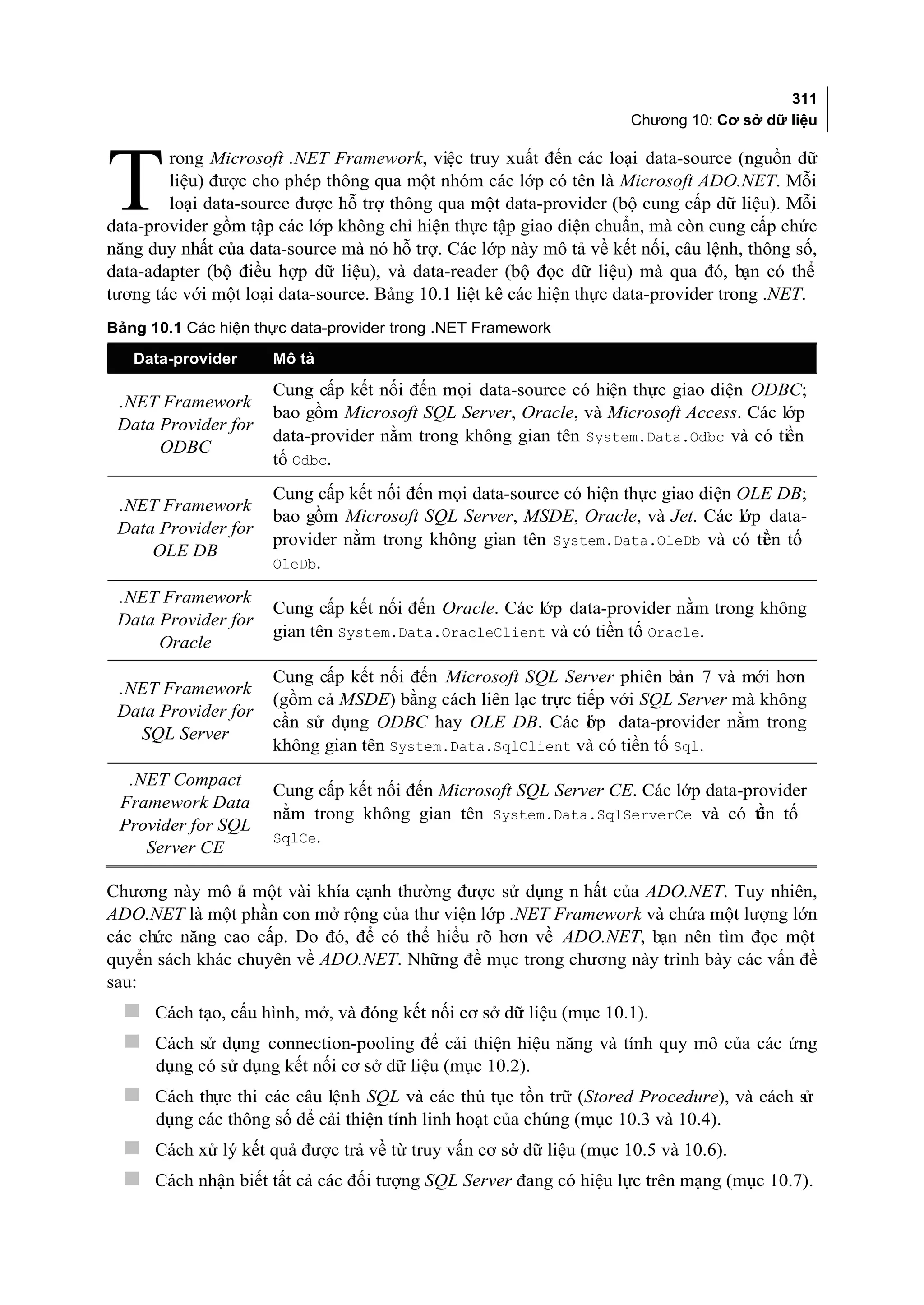 311
                                                                    Chương 10: Cơ sở dữ liệu

        rong Microsoft .NET Framework, việc truy xuất đến các loại data-source (nguồn dữ

T       liệu) được cho phép thông qua một nhóm các lớp có tên là Microsoft ADO.NET. Mỗi
        loại data-source được hỗ trợ thông qua một data-provider (bộ cung cấp dữ liệu). Mỗi
data-provider gồm tập các lớp không chỉ hiện thực tập giao diện chuẩn, mà còn cung cấp chức
năng duy nhất của data-source mà nó hỗ trợ. Các lớp này mô tả về kết nối, câu lệnh, thông số,
data-adapter (bộ điều hợp dữ liệu), và data-reader (bộ đọc dữ liệu) mà qua đó, bạn có thể
tương tác với một loại data-source. Bảng 10.1 liệt kê các hiện thực data-provider trong .NET.
Bảng 10.1 Các hiện thực data-provider trong .NET Framework

   Data-provider     Mô tả

                     Cung cấp kết nối đến mọi data-source có hiện thực giao diện ODBC;
 .NET Framework
                     bao gồm Microsoft SQL Server, Oracle, và Microsoft Access. Các lớp
 Data Provider for
                     data-provider nằm trong không gian tên System.Data.Odbc và có tiền
      ODBC
                     tố Odbc.
                     Cung cấp kết nối đến mọi data-source có hiện thực giao diện OLE DB;
 .NET Framework
                     bao gồm Microsoft SQL Server, MSDE, Oracle, và Jet. Các lớp data-
 Data Provider for
                     provider nằm trong không gian tên System.Data.OleDb và có ti n tố
                                                                                   ề
     OLE DB
                     OleDb.

 .NET Framework
                     Cung cấp kết nối đến Oracle. Các lớp data-provider nằm trong không
 Data Provider for
                     gian tên System.Data.OracleClient và có tiền tố Oracle.
      Oracle
                     Cung cấp kết nối đến Microsoft SQL Server phiên bản 7 và mới hơn
 .NET Framework
                     (gồm cả MSDE) bằng cách liên lạc trực tiếp với SQL Server mà không
 Data Provider for
                     cần sử dụng ODBC hay OLE DB. Các ớp data-provider nằm trong
                                                             l
   SQL Server
                     không gian tên System.Data.SqlClient và có tiền tố Sql.
  .NET Compact
                     Cung cấp kết nối đến Microsoft SQL Server CE. Các lớp data-provider
 Framework Data
                     nằm trong không gian tên System.Data.SqlServerCe và có ti tố ền
 Provider for SQL
                     SqlCe.
    Server CE

Chương này mô t một vài khía cạnh thường được sử dụng n hất của ADO.NET. Tuy nhiên,
                ả
ADO.NET là một phần con mở rộng của thư viện lớp .NET Framework và chứa một lượng lớn
các chức năng cao cấp. Do đó, để có thể hiểu rõ hơn về ADO.NET, bạn nên tìm đọc một
quyển sách khác chuyên về ADO.NET. Những đề mục trong chương này trình bày các vấn đề
sau:
   Cách tạo, cấu hình, mở, và đóng kết nối cơ sở dữ liệu (mục 10.1).
   Cách sử dụng connection-pooling để cải thiện hiệu năng và tính quy mô của các ứng
      dụng có sử dụng kết nối cơ sở dữ liệu (mục 10.2).
   Cách thực thi các câu lệnh SQL và các thủ tục tồn trữ (Stored Procedure), và cách sử
      dụng các thông số để cải thiện tính linh hoạt của chúng (mục 10.3 và 10.4).
   Cách xử lý kết quả được trả về từ truy vấn cơ sở dữ liệu (mục 10.5 và 10.6).
   Cách nhận biết tất cả các đối tượng SQL Server đang có hiệu lực trên mạng (mục 10.7).
 