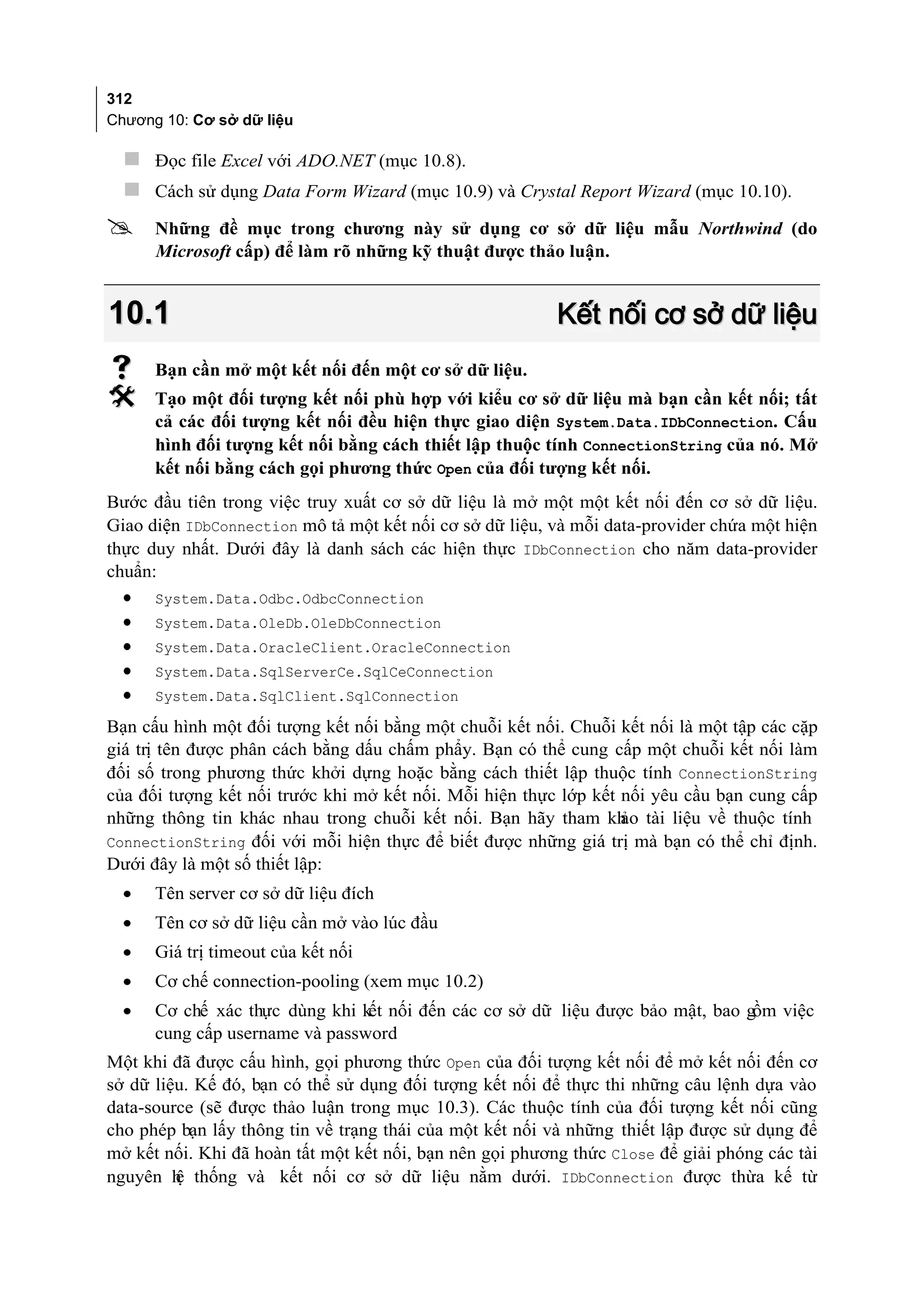 312
Chương 10: Cơ sở dữ liệu

   Đọc file Excel với ADO.NET (mục 10.8).
   Cách sử dụng Data Form Wizard (mục 10.9) và Crystal Report Wizard (mục 10.10).
     Những đề mục trong chương này sử dụng cơ sở dữ liệu mẫu Northwind (do
      Microsoft cấp) để làm rõ những kỹ thuật được thảo luận.


10.1                                                      Kết nối cơ sở dữ liệu
     Bạn cần mở một kết nối đến một cơ sở dữ liệu.
     Tạo một đối tượng kết nối phù hợp với kiểu cơ sở dữ liệu mà bạn cần kết nối; tất
      cả các đối tượng kết nối đều hiện thực giao diện System.Data.IDbConnection. Cấu
      hình đối tượng kết nối bằng cách thiết lập thuộc tính ConnectionString của nó. Mở
      kết nối bằng cách gọi phương thức Open của đối tượng kết nối.
Bước đầu tiên trong việc truy xuất cơ sở dữ liệu là mở một một kết nối đến cơ sở dữ liệu.
Giao diện IDbConnection mô tả một kết nối cơ sở dữ liệu, và mỗi data-provider chứa một hiện
thực duy nhất. Dưới đây là danh sách các hiện thực IDbConnection cho năm data-provider
chuẩn:
  •   System.Data.Odbc.OdbcConnection
  •   System.Data.OleDb.OleDbConnection
  •   System.Data.OracleClient.OracleConnection
  •   System.Data.SqlServerCe.SqlCeConnection
  •   System.Data.SqlClient.SqlConnection

Bạn cấu hình một đối tượng kết nối bằng một chuỗi kết nối. Chuỗi kết nối là một tập các cặp
giá trị tên được phân cách bằng dấu chấm phẩy. Bạn có thể cung cấp một chuỗi kết nối làm
đối số trong phương thức khởi dựng hoặc bằng cách thiết lập thuộc tính ConnectionString
của đối tượng kết nối trước khi mở kết nối. Mỗi hiện thực lớp kết nối yêu cầu bạn cung cấp
những thông tin khác nhau trong chuỗi kết nối. Bạn hãy tham kh tài liệu về thuộc tính
                                                                  ảo
ConnectionString đối với mỗi hiện thực để biết được những giá trị mà bạn có thể chỉ định.
Dưới đây là một số thiết lập:
  •   Tên server cơ sở dữ liệu đích
  •   Tên cơ sở dữ liệu cần mở vào lúc đầu
  •   Giá trị timeout của kết nối
  •   Cơ chế connection-pooling (xem mục 10.2)
  •   Cơ chế xác thực dùng khi kết nối đến các cơ sở dữ liệu được bảo mật, bao gồm việc
      cung cấp username và password
Một khi đã được cấu hình, gọi phương thức Open của đối tượng kết nối để mở kết nối đến cơ
sở dữ liệu. Kế đó, bạn có thể sử dụng đối tượng kết nối để thực thi những câu lệnh dựa vào
data-source (sẽ được thảo luận trong mục 10.3). Các thuộc tính của đối tượng kết nối cũng
cho phép bạn lấy thông tin về trạng thái của một kết nối và những thiết lập được sử dụng để
mở kết nối. Khi đã hoàn tất một kết nối, bạn nên gọi phương thức Close để giải phóng các tài
nguyên h thống và kết nối cơ sở dữ liệu nằm dưới. IDbConnection được thừa kế từ
         ệ
 