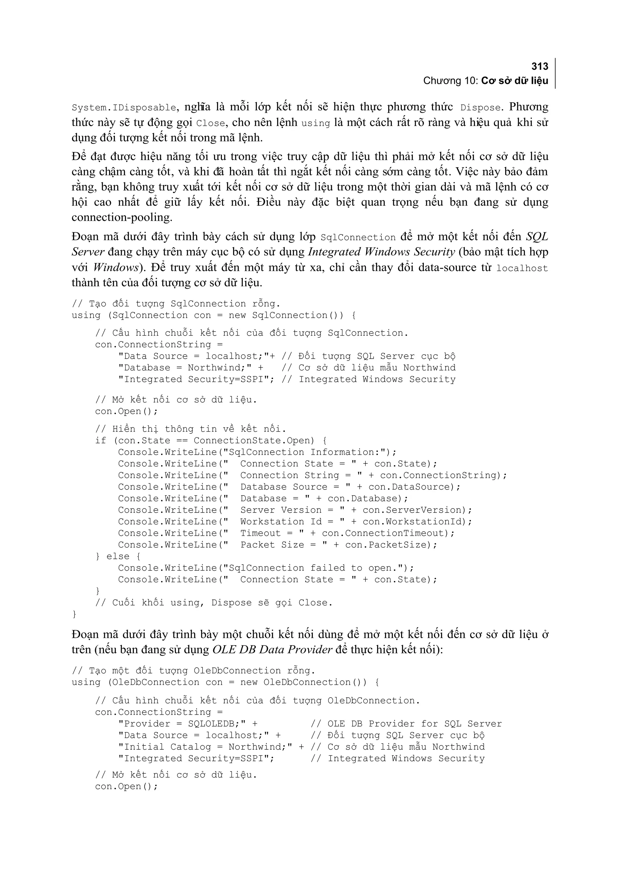 313
                                                                    Chương 10: Cơ sở dữ liệu

System.IDisposable, nghĩa là mỗi lớp kết nối sẽ hiện thực phương thức Dispose. Phương
thức này sẽ tự động gọi Close, cho nên lệnh using là một cách rất rõ ràng và hiệu quả khi sử
dụng đối tượng kết nối trong mã lệnh.
Để đạt được hiệu năng tối ưu trong việc truy cập dữ liệu thì phải mở kết nối cơ sở dữ liệu
càng chậm càng tốt, và khi đã hoàn tất thì ngắt kết nối càng sớm càng tốt. Việc này bảo đảm
rằng, bạn không truy xuất tới kết nối cơ sở dữ liệu trong một thời gian dài và mã lệnh có cơ
hội cao nhất để giữ lấy kết nối. Điều này đặc biệt quan trọng nếu bạn đang sử dụng
connection-pooling.
Đoạn mã dưới đây trình bày cách sử dụng lớp SqlConnection để mở một kết nối đến SQL
Server đang chạy trên máy cục bộ có sử dụng Integrated Windows Security (bảo mật tích hợp
với Windows). Để truy xuất đến một máy từ xa, chỉ cần thay đổi data-source từ localhost
thành tên của đối tượng cơ sở dữ liệu.
// Tạo đối tượng SqlConnection rỗng.
using (SqlConnection con = new SqlConnection()) {
    // Cấu hình chuỗi kết nối của đối tượng SqlConnection.
    con.ConnectionString =
        "Data Source = localhost;"+ // Đối tượng SQL Server cục bộ
        "Database = Northwind;" +   // Cơ sở dữ liệu mẫu Northwind
        "Integrated Security=SSPI"; // Integrated Windows Security
    // Mở kết nối cơ sở dữ liệu.
    con.Open();
    // Hiển thị thông tin về kết nối.
    if (con.State == ConnectionState.Open) {
        Console.WriteLine("SqlConnection Information:");
        Console.WriteLine(" Connection State = " + con.State);
        Console.WriteLine(" Connection String = " + con.ConnectionString);
        Console.WriteLine(" Database Source = " + con.DataSource);
        Console.WriteLine(" Database = " + con.Database);
        Console.WriteLine(" Server Version = " + con.ServerVersion);
        Console.WriteLine(" Workstation Id = " + con.WorkstationId);
        Console.WriteLine(" Timeout = " + con.ConnectionTimeout);
        Console.WriteLine(" Packet Size = " + con.PacketSize);
    } else {
        Console.WriteLine("SqlConnection failed to open.");
        Console.WriteLine(" Connection State = " + con.State);
    }
    // Cuối khối using, Dispose sẽ gọi Close.
}

Đoạn mã dưới đây trình bày một chuỗi kết nối dùng để mở một kết nối đến cơ sở dữ liệu ở
trên (nếu bạn đang sử dụng OLE DB Data Provider để thực hiện kết nối):
// Tạo một đối tượng OleDbConnection rỗng.
using (OleDbConnection con = new OleDbConnection()) {
    // Cấu hình chuỗi kết nối của đối tượng      OleDbConnection.
    con.ConnectionString =
        "Provider = SQLOLEDB;" +         //      OLE DB Provider for SQL Server
        "Data Source = localhost;" +     //      Đối tượng SQL Server cục bộ
        "Initial Catalog = Northwind;" + //      Cơ sở dữ liệu mẫu Northwind
        "Integrated Security=SSPI";      //      Integrated Windows Security
    // Mở kết nối cơ sở dữ liệu.
    con.Open();
 
