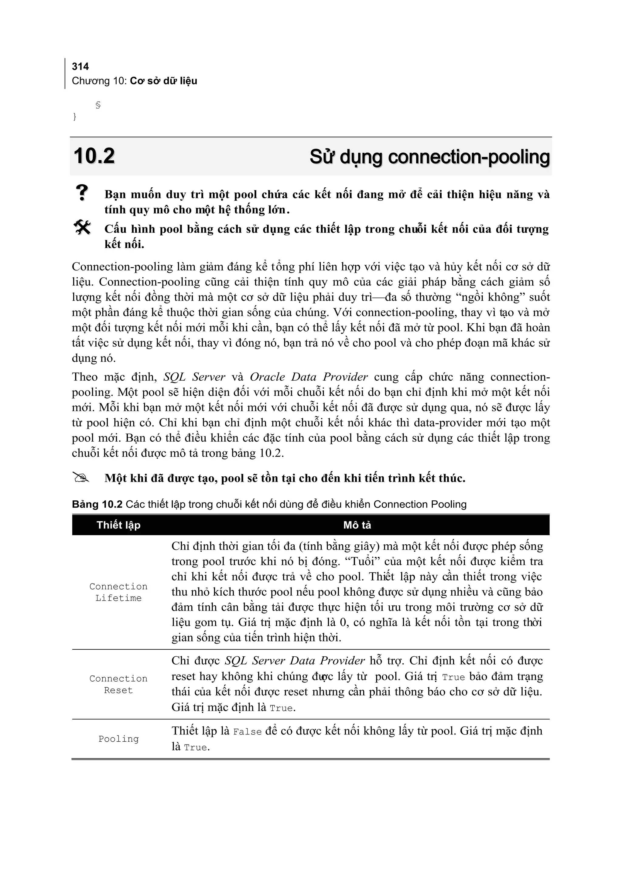 314
Chương 10: Cơ sở dữ liệu

    §
}



10.2                                            Sử dụng connection-pooling
       Bạn muốn duy trì một pool chứa các kết nối đang mở để cải thiện hiệu năng và
        tính quy mô cho một hệ thống lớn.
       Cấu hình pool bằng cách sử dụng các thiết lập trong chuỗi kết nối của đối tượng
        kết nối.
Connection-pooling làm giảm đáng kể tổng phí liên hợp với việc tạo và hủy kết nối cơ sở dữ
liệu. Connection-pooling cũng cải thiện tính quy mô của các giải pháp bằng cách giảm số
lượng kết nối đồng thời mà một cơ sở dữ liệu phải duy trì—đa số thường “ngồi không” suốt
một phần đáng kể thuộc thời gian sống của chúng. Với connection-pooling, thay vì tạo và mở
một đối tượng kết nối mới mỗi khi cần, bạn có thể lấy kết nối đã mở từ pool. Khi bạn đã hoàn
tất việc sử dụng kết nối, thay vì đóng nó, bạn trả nó về cho pool và cho phép đoạn mã khác sử
dụng nó.
Theo mặc định, SQL Server và Oracle Data Provider cung cấp chức năng connection-
pooling. Một pool sẽ hiện diện đối với mỗi chuỗi kết nối do bạn chỉ định khi mở một kết nối
mới. Mỗi khi bạn mở một kết nối mới với chuỗi kết nối đã được sử dụng qua, nó sẽ được lấy
từ pool hiện có. Chỉ khi bạn chỉ định một chuỗi kết nối khác thì data-provider mới tạo một
pool mới. Bạn có thể điều khiển các đặc tính của pool bằng cách sử dụng các thiết lập trong
chuỗi kết nối được mô tả trong bảng 10.2.

       Một khi đã được tạo, pool sẽ tồn tại cho đến khi tiến trình kết thúc.

Bảng 10.2 Các thiết lập trong chuỗi kết nối dùng để điều khiển Connection Pooling

     Thiết lập                                         Mô tả

                    Chỉ định thời gian tối đa (tính bằng giây) mà một kết nối được phép sống
                    trong pool trước khi nó bị đóng. “Tuổi” của một kết nối được kiểm tra
                    chỉ khi kết nối được trả về cho pool. Thiết lập này cần thiết trong việc
    Connection
     Lifetime
                    thu nhỏ kích thước pool nếu pool không được sử dụng nhiều và cũng bảo
                    đảm tính cân bằng tải được thực hiện tối ưu trong môi trường cơ sở dữ
                    liệu gom tụ. Giá trị mặc định là 0, có nghĩa là kết nối tồn tại trong thời
                    gian sống của tiến trình hiện thời.
                    Chỉ được SQL Server Data Provider hỗ trợ. Chỉ định kết nối có được
    Connection      reset hay không khi chúng đư lấy từ pool. Giá trị True bảo đảm trạng
                                                 ợc
       Reset        thái của kết nối được reset nhưng cần phải thông báo cho cơ sở dữ liệu.
                    Giá trị mặc định là True.
                    Thiết lập là False để có được kết nối không lấy từ pool. Giá trị mặc định
     Pooling
                    là True.
 